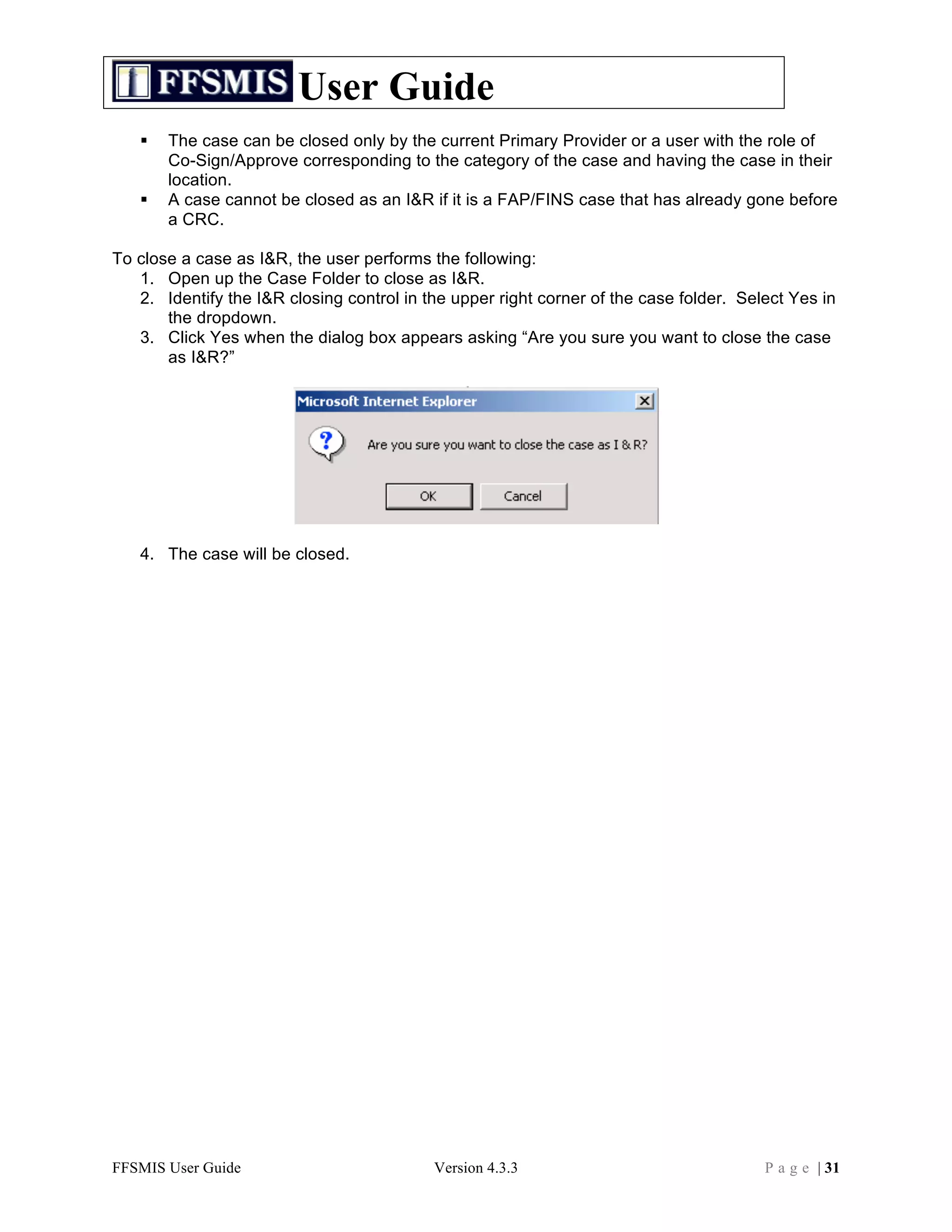 User Guide
      The case can be closed only by the current Primary Provider or a user with the role of
       Co-Sign/Approve corresponding to the category of the case and having the case in their
       location.
      A case cannot be closed as an I&R if it is a FAP/FINS case that has already gone before
       a CRC.

To close a case as I&R, the user performs the following:
   1. Open up the Case Folder to close as I&R.
   2. Identify the I&R closing control in the upper right corner of the case folder. Select Yes in
       the dropdown.
   3. Click Yes when the dialog box appears asking “Are you sure you want to close the case
       as I&R?”




   4. The case will be closed.




FFSMIS User Guide                          Version 4.3.3                                P a g e | 31
 