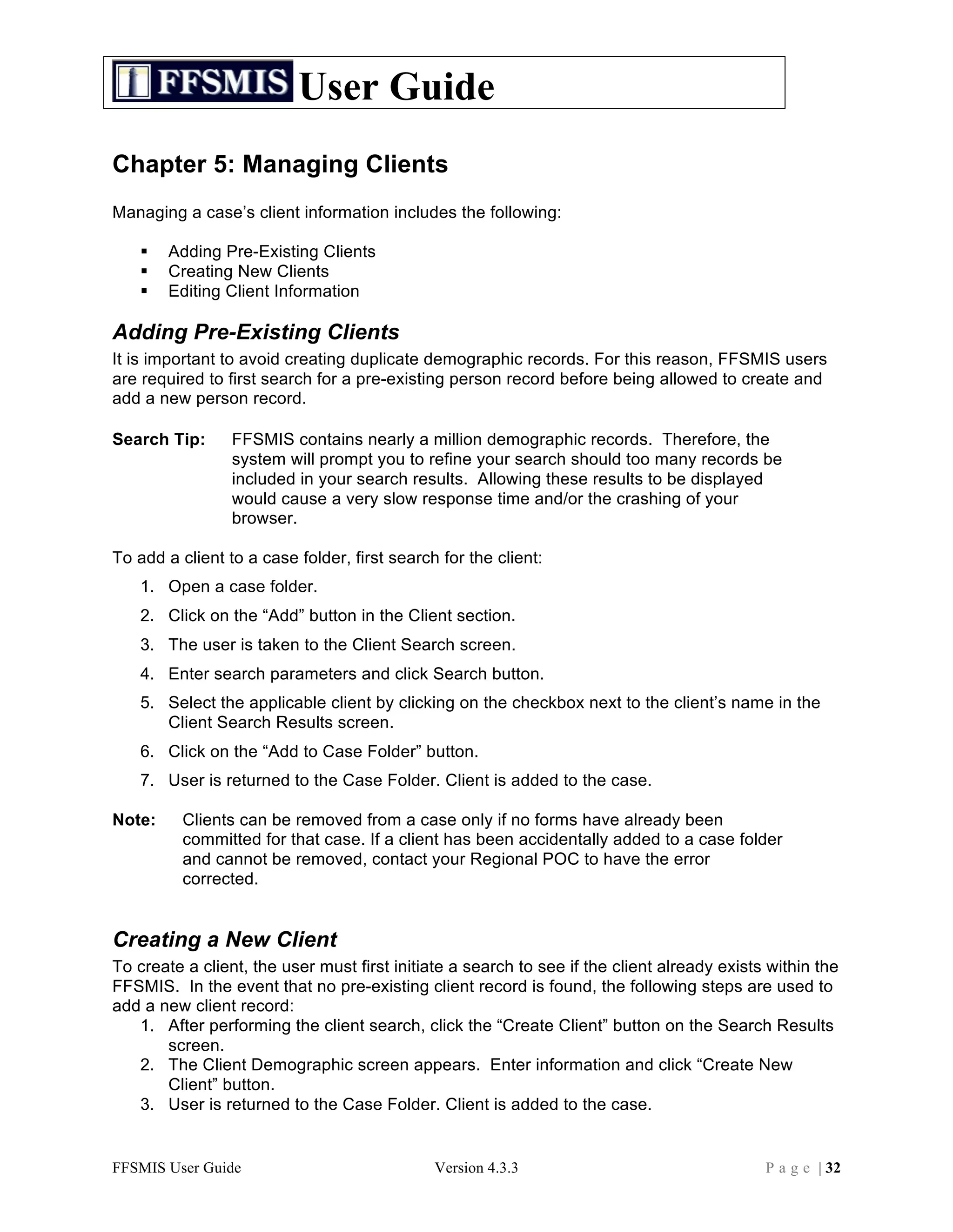 User Guide
Chapter 5: Managing Clients
Managing a case’s client information includes the following:

       Adding Pre-Existing Clients
       Creating New Clients
       Editing Client Information

Adding Pre-Existing Clients
It is important to avoid creating duplicate demographic records. For this reason, FFSMIS users
are required to first search for a pre-existing person record before being allowed to create and
add a new person record.

Search Tip:      FFSMIS contains nearly a million demographic records. Therefore, the
                 system will prompt you to refine your search should too many records be
                 included in your search results. Allowing these results to be displayed
                 would cause a very slow response time and/or the crashing of your
                 browser.

To add a client to a case folder, first search for the client:
    1. Open a case folder.
    2. Click on the “Add” button in the Client section.
    3. The user is taken to the Client Search screen.
    4. Enter search parameters and click Search button.
    5. Select the applicable client by clicking on the checkbox next to the client’s name in the
       Client Search Results screen.
    6. Click on the “Add to Case Folder” button.
    7. User is returned to the Case Folder. Client is added to the case.

Note:     Clients can be removed from a case only if no forms have already been
          committed for that case. If a client has been accidentally added to a case folder
          and cannot be removed, contact your Regional POC to have the error
          corrected.


Creating a New Client
To create a client, the user must first initiate a search to see if the client already exists within the
FFSMIS. In the event that no pre-existing client record is found, the following steps are used to
add a new client record:
   1. After performing the client search, click the “Create Client” button on the Search Results
       screen.
   2. The Client Demographic screen appears. Enter information and click “Create New
       Client” button.
   3. User is returned to the Case Folder. Client is added to the case.


FFSMIS User Guide                             Version 4.3.3                                  P a g e | 32
 