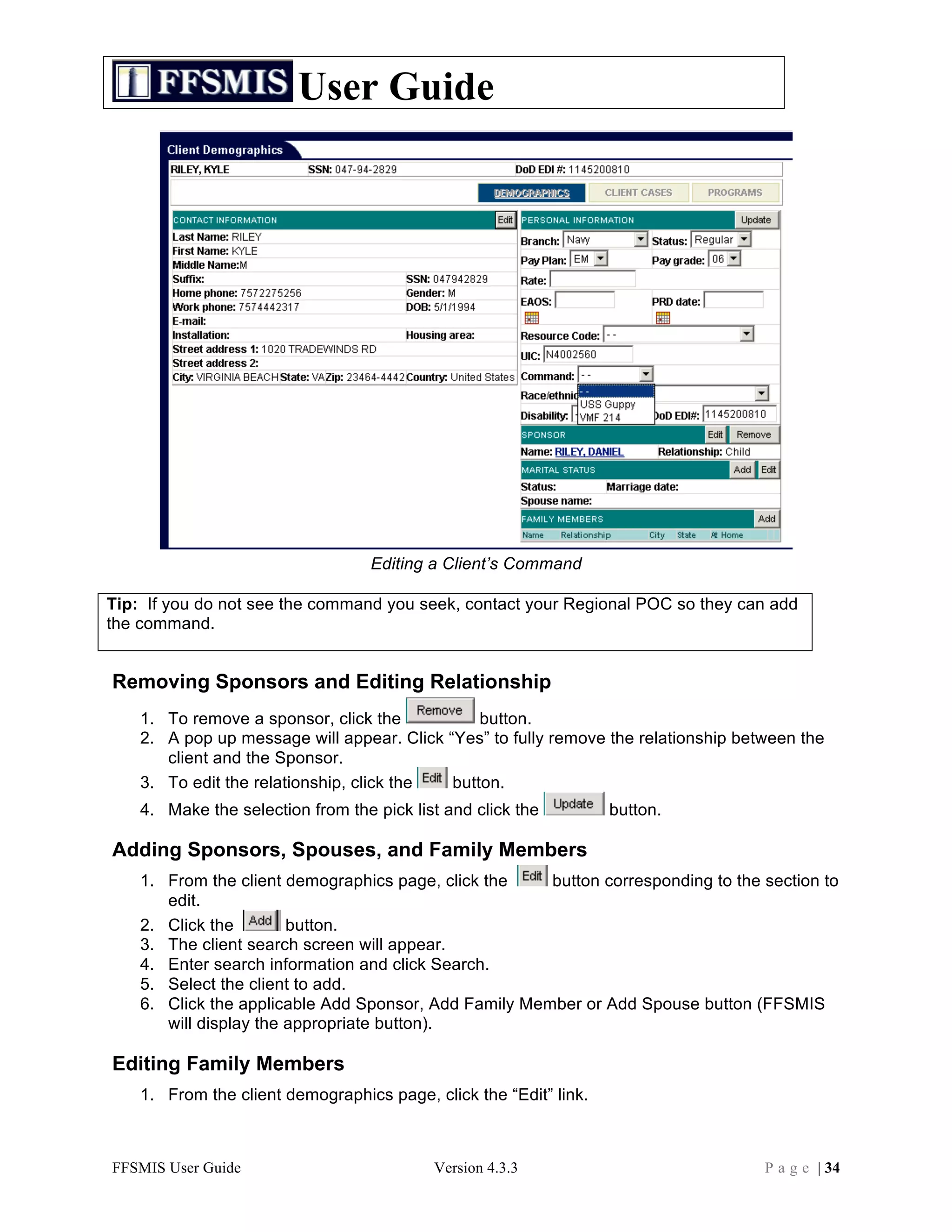 User Guide




                                   Editing a Client’s Command

Tip: If you do not see the command you seek, contact your Regional POC so they can add
the command.


Removing Sponsors and Editing Relationship
    1. To remove a sponsor, click the           button.
    2. A pop up message will appear. Click “Yes” to fully remove the relationship between the
       client and the Sponsor.
    3. To edit the relationship, click the  button.
    4. Make the selection from the pick list and click the         button.

Adding Sponsors, Spouses, and Family Members
    1. From the client demographics page, click the    button corresponding to the section to
       edit.
    2. Click the        button.
    3. The client search screen will appear.
    4. Enter search information and click Search.
    5. Select the client to add.
    6. Click the applicable Add Sponsor, Add Family Member or Add Spouse button (FFSMIS
       will display the appropriate button).

Editing Family Members
    1. From the client demographics page, click the “Edit” link.



FFSMIS User Guide                          Version 4.3.3                             P a g e | 34
 