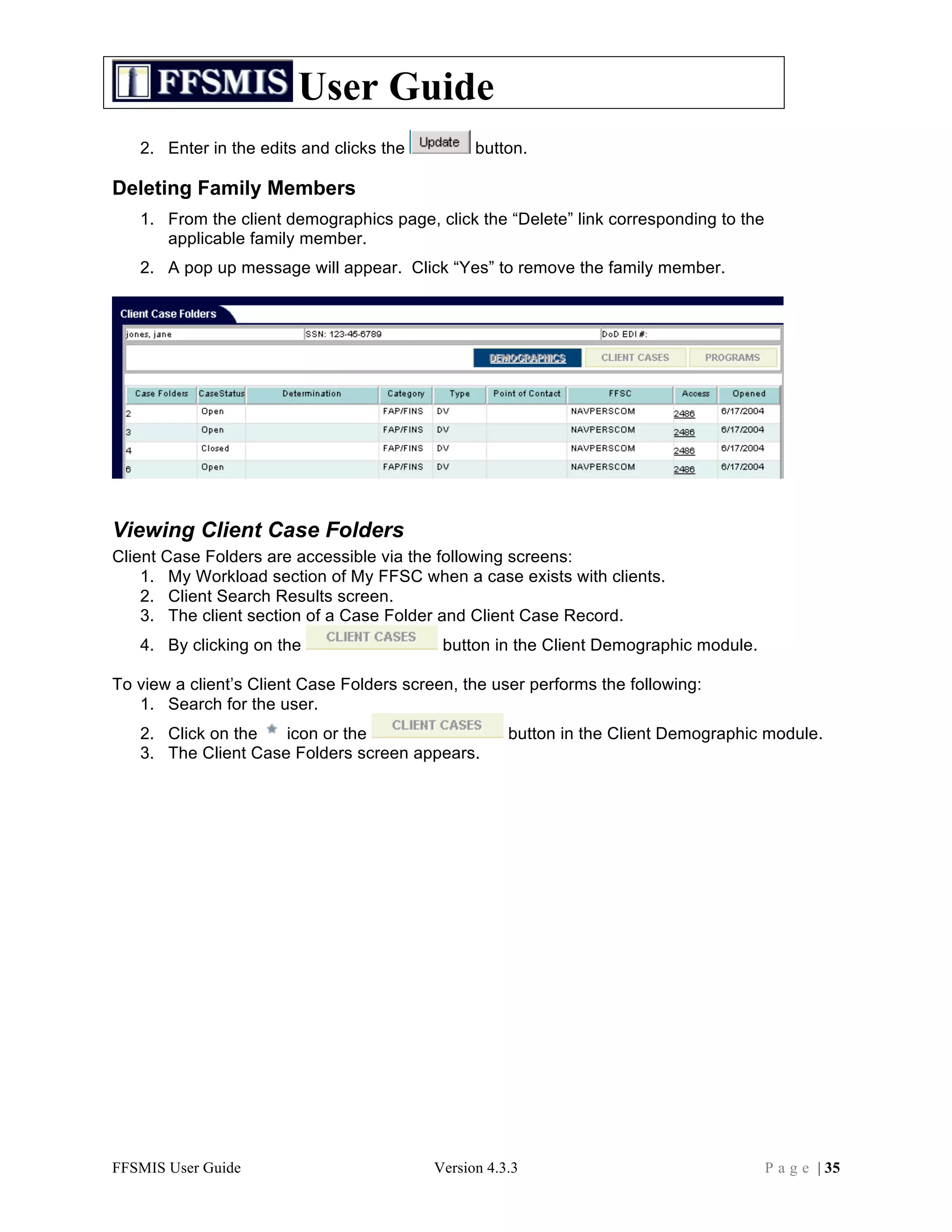 User Guide
   2. Enter in the edits and clicks the          button.

Deleting Family Members
   1. From the client demographics page, click the “Delete” link corresponding to the
      applicable family member.
   2. A pop up message will appear. Click “Yes” to remove the family member.




Viewing Client Case Folders
Client Case Folders are accessible via the following screens:
    1. My Workload section of My FFSC when a case exists with clients.
    2. Client Search Results screen.
    3. The client section of a Case Folder and Client Case Record.
   4. By clicking on the                    button in the Client Demographic module.

To view a client’s Client Case Folders screen, the user performs the following:
   1. Search for the user.
   2. Click on the   icon or the                      button in the Client Demographic module.
   3. The Client Case Folders screen appears.




FFSMIS User Guide                          Version 4.3.3                                P a g e | 35
 