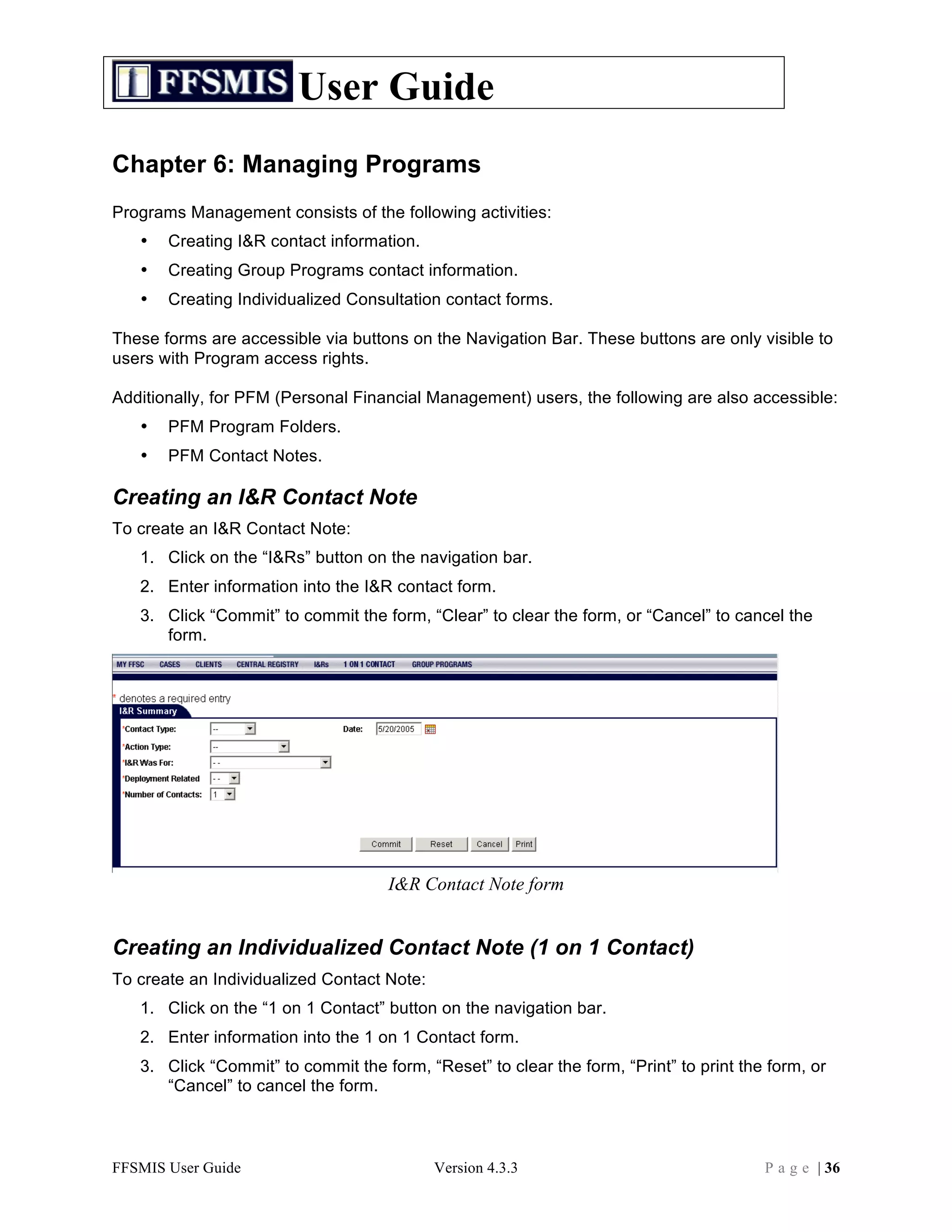User Guide
Chapter 6: Managing Programs
Programs Management consists of the following activities:
   •   Creating I&R contact information.
   •   Creating Group Programs contact information.
   •   Creating Individualized Consultation contact forms.

These forms are accessible via buttons on the Navigation Bar. These buttons are only visible to
users with Program access rights.

Additionally, for PFM (Personal Financial Management) users, the following are also accessible:
   •   PFM Program Folders.
   •   PFM Contact Notes.

Creating an I&R Contact Note
To create an I&R Contact Note:
   1. Click on the “I&Rs” button on the navigation bar.
   2. Enter information into the I&R contact form.
   3. Click “Commit” to commit the form, “Clear” to clear the form, or “Cancel” to cancel the
      form.




                                     I&R Contact Note form


Creating an Individualized Contact Note (1 on 1 Contact)
To create an Individualized Contact Note:
   1. Click on the “1 on 1 Contact” button on the navigation bar.
   2. Enter information into the 1 on 1 Contact form.
   3. Click “Commit” to commit the form, “Reset” to clear the form, “Print” to print the form, or
      “Cancel” to cancel the form.



FFSMIS User Guide                           Version 4.3.3                               P a g e | 36
 