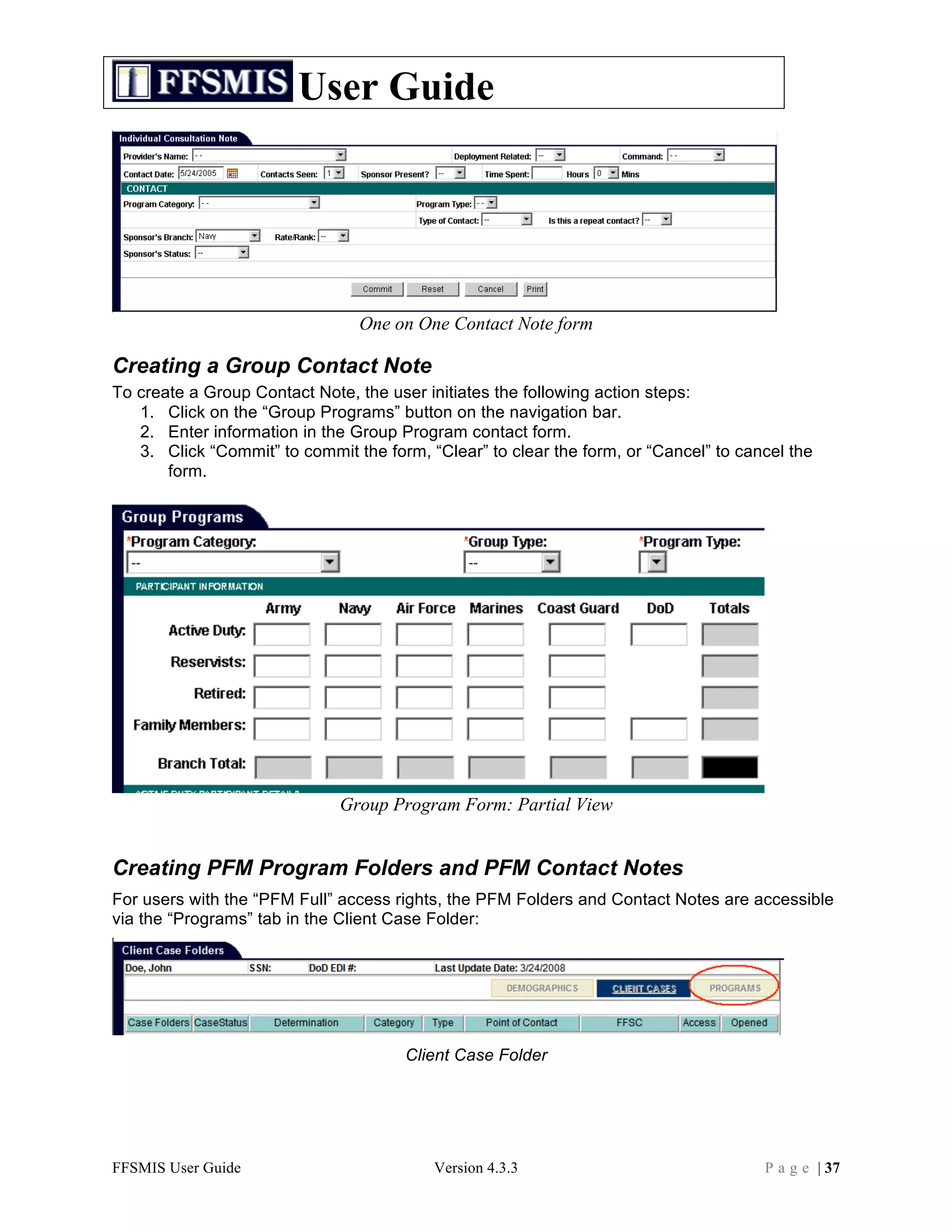 User Guide




                                One on One Contact Note form

Creating a Group Contact Note
To create a Group Contact Note, the user initiates the following action steps:
   1. Click on the “Group Programs” button on the navigation bar.
   2. Enter information in the Group Program contact form.
   3. Click “Commit” to commit the form, “Clear” to clear the form, or “Cancel” to cancel the
       form.




                              Group Program Form: Partial View


Creating PFM Program Folders and PFM Contact Notes
For users with the “PFM Full” access rights, the PFM Folders and Contact Notes are accessible
via the “Programs” tab in the Client Case Folder:




                                      Client Case Folder




FFSMIS User Guide                         Version 4.3.3                               P a g e | 37
 