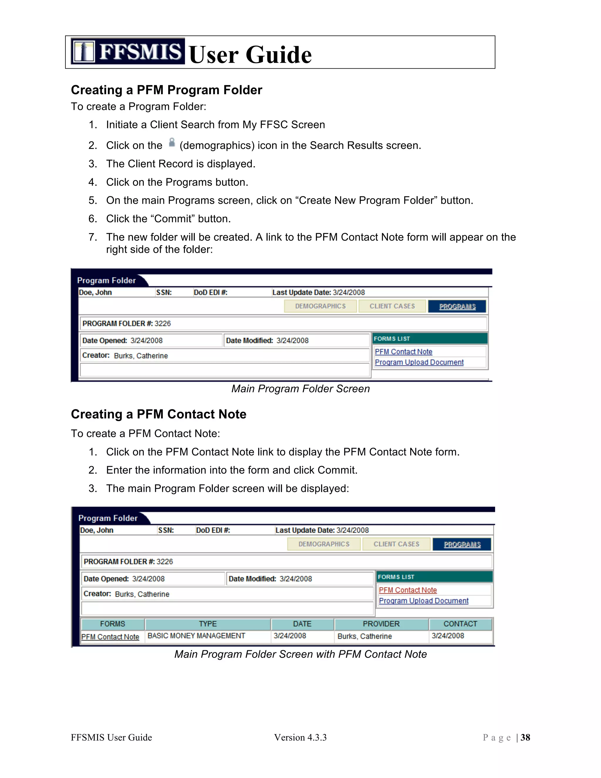 User Guide
Creating a PFM Program Folder
To create a Program Folder:
   1. Initiate a Client Search from My FFSC Screen
   2. Click on the    (demographics) icon in the Search Results screen.
   3. The Client Record is displayed.
   4. Click on the Programs button.
   5. On the main Programs screen, click on “Create New Program Folder” button.
   6. Click the “Commit” button.
   7. The new folder will be created. A link to the PFM Contact Note form will appear on the
      right side of the folder:




                                   Main Program Folder Screen

Creating a PFM Contact Note
To create a PFM Contact Note:
   1. Click on the PFM Contact Note link to display the PFM Contact Note form.
   2. Enter the information into the form and click Commit.
   3. The main Program Folder screen will be displayed:




                     Main Program Folder Screen with PFM Contact Note




FFSMIS User Guide                          Version 4.3.3                             P a g e | 38
 