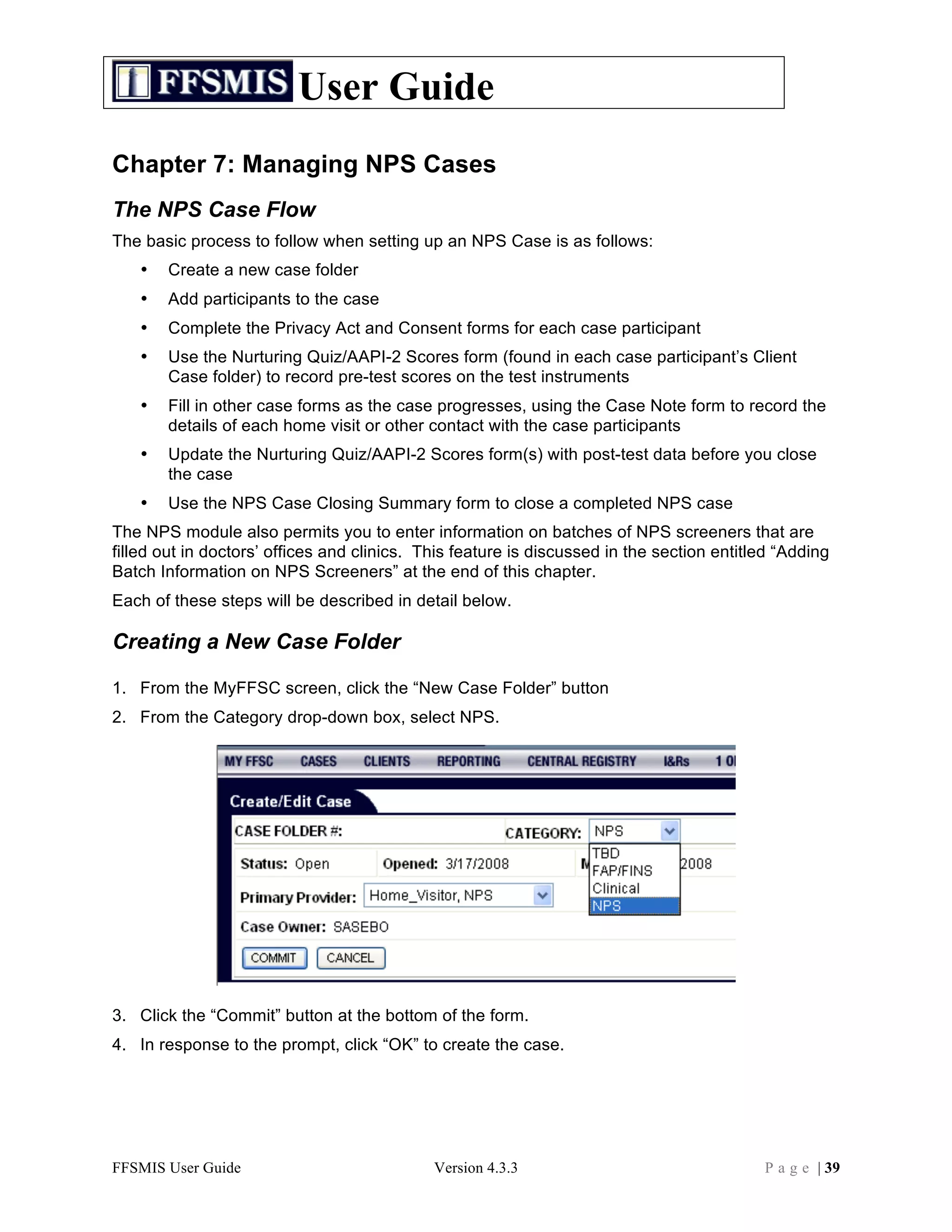 User Guide
Chapter 7: Managing NPS Cases
The NPS Case Flow
The basic process to follow when setting up an NPS Case is as follows:
   •   Create a new case folder
   •   Add participants to the case
   •   Complete the Privacy Act and Consent forms for each case participant
   •   Use the Nurturing Quiz/AAPI-2 Scores form (found in each case participant’s Client
       Case folder) to record pre-test scores on the test instruments
   •   Fill in other case forms as the case progresses, using the Case Note form to record the
       details of each home visit or other contact with the case participants
   •   Update the Nurturing Quiz/AAPI-2 Scores form(s) with post-test data before you close
       the case
   •   Use the NPS Case Closing Summary form to close a completed NPS case
The NPS module also permits you to enter information on batches of NPS screeners that are
filled out in doctors’ offices and clinics. This feature is discussed in the section entitled “Adding
Batch Information on NPS Screeners” at the end of this chapter.
Each of these steps will be described in detail below.

Creating a New Case Folder

1. From the MyFFSC screen, click the “New Case Folder” button
2. From the Category drop-down box, select NPS.




3. Click the “Commit” button at the bottom of the form.
4. In response to the prompt, click “OK” to create the case.




FFSMIS User Guide                            Version 4.3.3                                 P a g e | 39
 