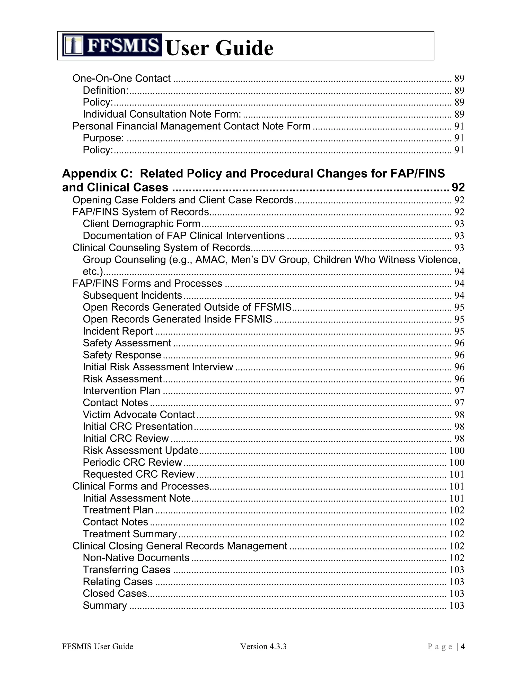 User Guide
  One-On-One Contact ............................................................................................................ 89	
  
    Definition:............................................................................................................................. 89	
  
    Policy:................................................................................................................................... 89	
  
    Individual Consultation Note Form: ................................................................................. 89	
  
  Personal Financial Management Contact Note Form ...................................................... 91	
  
    Purpose: .............................................................................................................................. 91	
  
    Policy:................................................................................................................................... 91	
  

Appendix C: Related Policy and Procedural Changes for FAP/FINS
and Clinical Cases ................................................................................... 92	
  
  Opening Case Folders and Client Case Records............................................................. 92	
  
  FAP/FINS System of Records.............................................................................................. 92	
  
    Client Demographic Form................................................................................................. 93	
  
    Documentation of FAP Clinical Interventions ................................................................ 93	
  
  Clinical Counseling System of Records.............................................................................. 93	
  
    Group Counseling (e.g., AMAC, Men’s DV Group, Children Who Witness Violence,
    etc.)....................................................................................................................................... 94	
  
  FAP/FINS Forms and Processes ........................................................................................ 94	
  
    Subsequent Incidents ........................................................................................................ 94	
  
    Open Records Generated Outside of FFSMIS.............................................................. 95	
  
    Open Records Generated Inside FFSMIS ..................................................................... 95	
  
    Incident Report ................................................................................................................... 95	
  
    Safety Assessment ............................................................................................................ 96	
  
    Safety Response ................................................................................................................ 96	
  
    Initial Risk Assessment Interview .................................................................................... 96	
  
    Risk Assessment................................................................................................................ 96	
  
    Intervention Plan ................................................................................................................ 97	
  
    Contact Notes ..................................................................................................................... 97	
  
    Victim Advocate Contact................................................................................................... 98	
  
    Initial CRC Presentation.................................................................................................... 98	
  
    Initial CRC Review ............................................................................................................. 98	
  
    Risk Assessment Update................................................................................................ 100	
  
    Periodic CRC Review ...................................................................................................... 100	
  
    Requested CRC Review ................................................................................................. 101	
  
  Clinical Forms and Processes............................................................................................ 101	
  
    Initial Assessment Note................................................................................................... 101	
  
    Treatment Plan ................................................................................................................. 102	
  
    Contact Notes ................................................................................................................... 102	
  
    Treatment Summary ........................................................................................................ 102	
  
  Clinical Closing General Records Management ............................................................. 102	
  
    Non-Native Documents ................................................................................................... 102	
  
    Transferring Cases .......................................................................................................... 103	
  
    Relating Cases ................................................................................................................. 103	
  
    Closed Cases.................................................................................................................... 103	
  
    Summary ........................................................................................................................... 103	
  


FFSMIS User Guide                                                Version 4.3.3                                                          Page |4
 