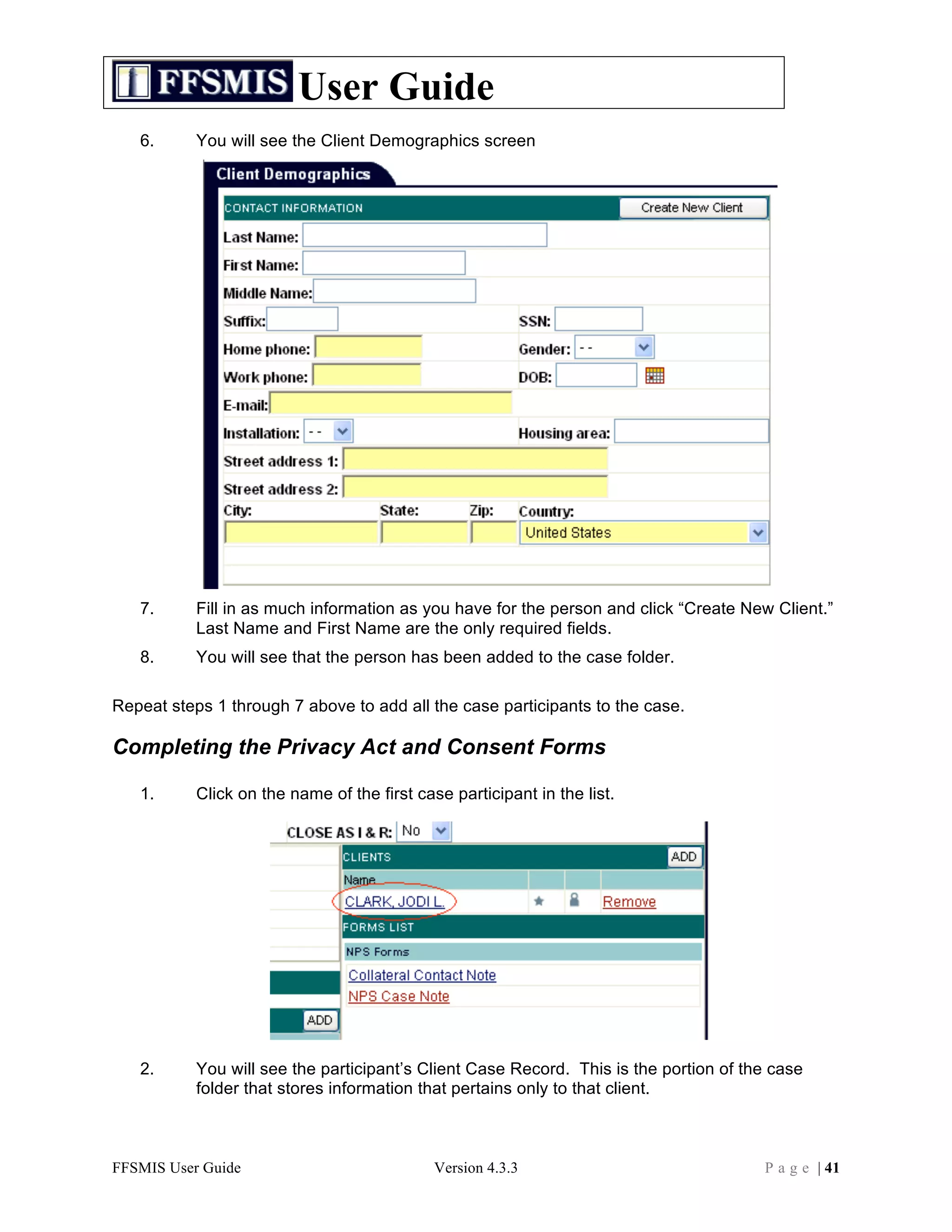 User Guide
   6.      You will see the Client Demographics screen




   7.      Fill in as much information as you have for the person and click “Create New Client.”
           Last Name and First Name are the only required fields.
   8.      You will see that the person has been added to the case folder.

Repeat steps 1 through 7 above to add all the case participants to the case.

Completing the Privacy Act and Consent Forms

   1.      Click on the name of the first case participant in the list.




   2.      You will see the participant’s Client Case Record. This is the portion of the case
           folder that stores information that pertains only to that client.



FFSMIS User Guide                            Version 4.3.3                             P a g e | 41
 