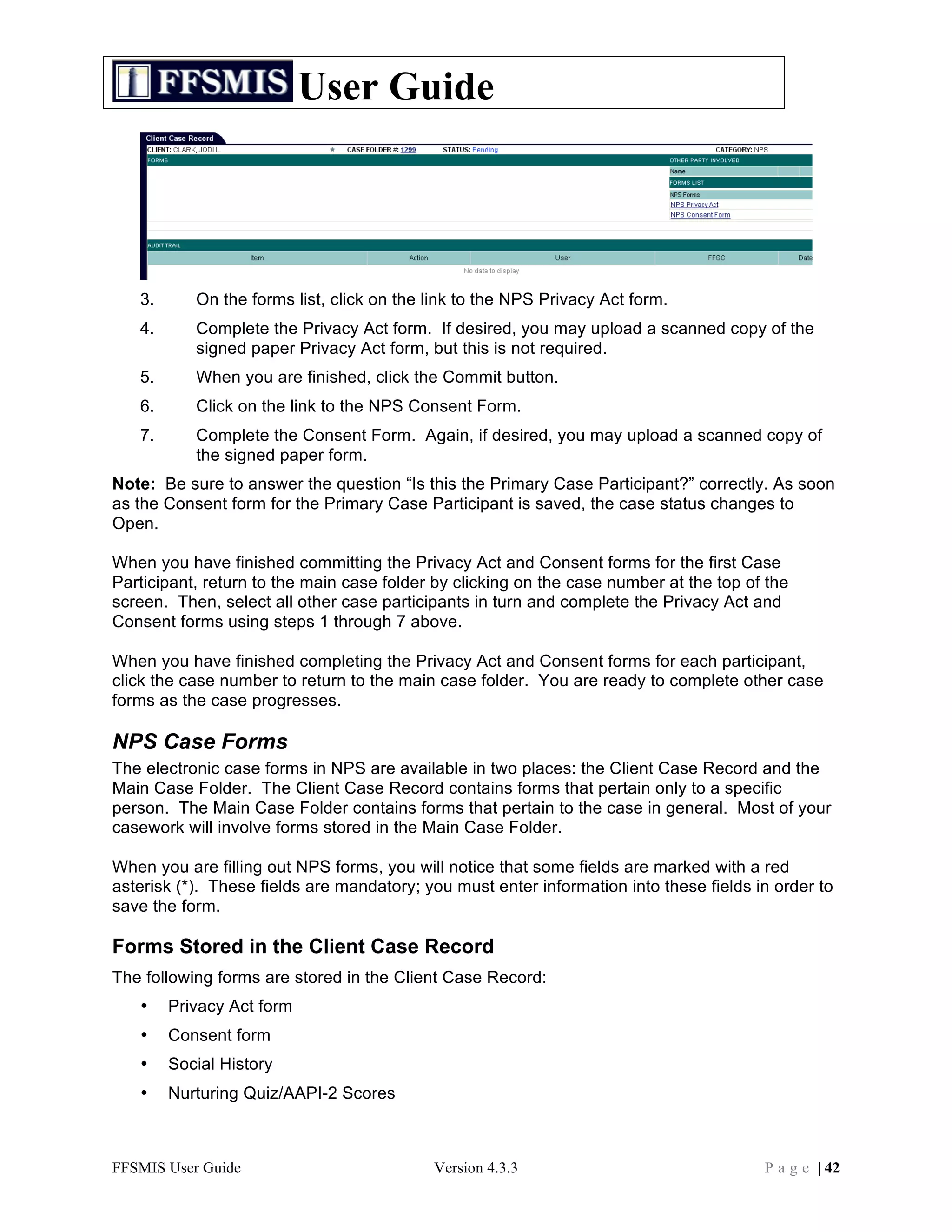 User Guide




   3.      On the forms list, click on the link to the NPS Privacy Act form.
   4.      Complete the Privacy Act form. If desired, you may upload a scanned copy of the
           signed paper Privacy Act form, but this is not required.
   5.      When you are finished, click the Commit button.
   6.      Click on the link to the NPS Consent Form.
   7.      Complete the Consent Form. Again, if desired, you may upload a scanned copy of
           the signed paper form.
Note: Be sure to answer the question “Is this the Primary Case Participant?” correctly. As soon
as the Consent form for the Primary Case Participant is saved, the case status changes to
Open.

When you have finished committing the Privacy Act and Consent forms for the first Case
Participant, return to the main case folder by clicking on the case number at the top of the
screen. Then, select all other case participants in turn and complete the Privacy Act and
Consent forms using steps 1 through 7 above.

When you have finished completing the Privacy Act and Consent forms for each participant,
click the case number to return to the main case folder. You are ready to complete other case
forms as the case progresses.

NPS Case Forms
The electronic case forms in NPS are available in two places: the Client Case Record and the
Main Case Folder. The Client Case Record contains forms that pertain only to a specific
person. The Main Case Folder contains forms that pertain to the case in general. Most of your
casework will involve forms stored in the Main Case Folder.

When you are filling out NPS forms, you will notice that some fields are marked with a red
asterisk (*). These fields are mandatory; you must enter information into these fields in order to
save the form.

Forms Stored in the Client Case Record
The following forms are stored in the Client Case Record:
   •    Privacy Act form
   •    Consent form
   •    Social History
   •    Nurturing Quiz/AAPI-2 Scores



FFSMIS User Guide                          Version 4.3.3                                P a g e | 42
 
