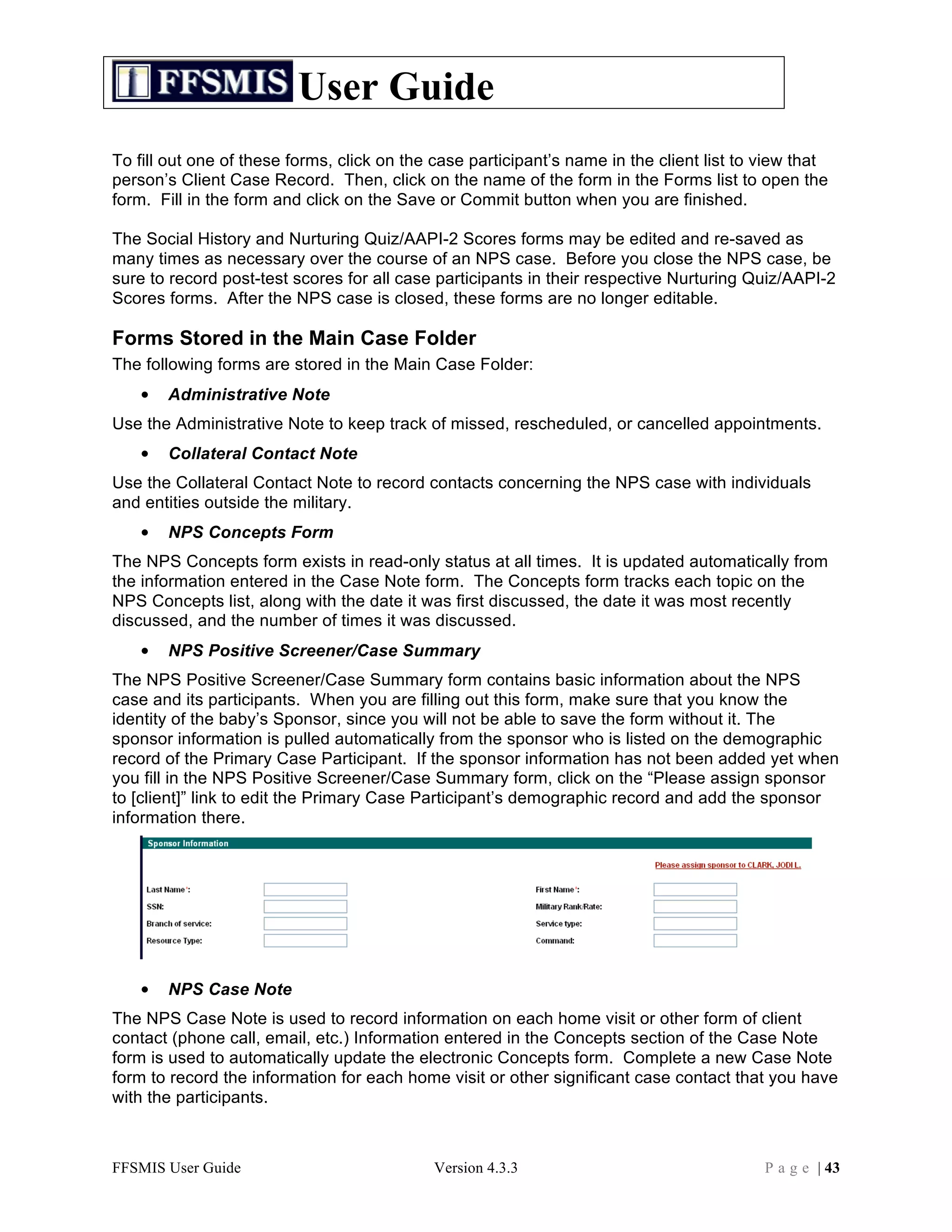User Guide
To fill out one of these forms, click on the case participant’s name in the client list to view that
person’s Client Case Record. Then, click on the name of the form in the Forms list to open the
form. Fill in the form and click on the Save or Commit button when you are finished.

The Social History and Nurturing Quiz/AAPI-2 Scores forms may be edited and re-saved as
many times as necessary over the course of an NPS case. Before you close the NPS case, be
sure to record post-test scores for all case participants in their respective Nurturing Quiz/AAPI-2
Scores forms. After the NPS case is closed, these forms are no longer editable.

Forms Stored in the Main Case Folder
The following forms are stored in the Main Case Folder:
   •   Administrative Note
Use the Administrative Note to keep track of missed, rescheduled, or cancelled appointments.
   •   Collateral Contact Note
Use the Collateral Contact Note to record contacts concerning the NPS case with individuals
and entities outside the military.
   •   NPS Concepts Form
The NPS Concepts form exists in read-only status at all times. It is updated automatically from
the information entered in the Case Note form. The Concepts form tracks each topic on the
NPS Concepts list, along with the date it was first discussed, the date it was most recently
discussed, and the number of times it was discussed.
   •   NPS Positive Screener/Case Summary
The NPS Positive Screener/Case Summary form contains basic information about the NPS
case and its participants. When you are filling out this form, make sure that you know the
identity of the baby’s Sponsor, since you will not be able to save the form without it. The
sponsor information is pulled automatically from the sponsor who is listed on the demographic
record of the Primary Case Participant. If the sponsor information has not been added yet when
you fill in the NPS Positive Screener/Case Summary form, click on the “Please assign sponsor
to [client]” link to edit the Primary Case Participant’s demographic record and add the sponsor
information there.




   •   NPS Case Note
The NPS Case Note is used to record information on each home visit or other form of client
contact (phone call, email, etc.) Information entered in the Concepts section of the Case Note
form is used to automatically update the electronic Concepts form. Complete a new Case Note
form to record the information for each home visit or other significant case contact that you have
with the participants.



FFSMIS User Guide                           Version 4.3.3                                  P a g e | 43
 