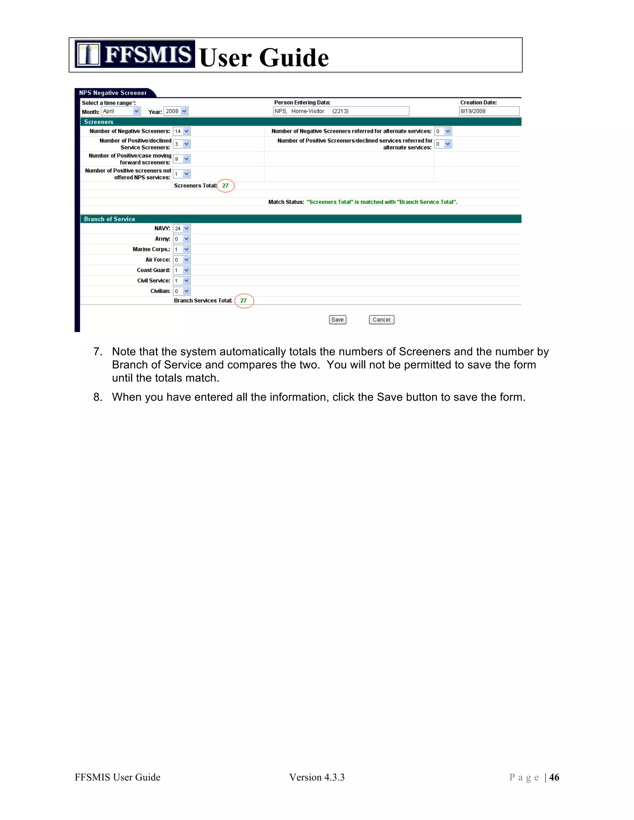 User Guide




   7. Note that the system automatically totals the numbers of Screeners and the number by
      Branch of Service and compares the two. You will not be permitted to save the form
      until the totals match.
   8. When you have entered all the information, click the Save button to save the form.




FFSMIS User Guide                        Version 4.3.3                              P a g e | 46
 