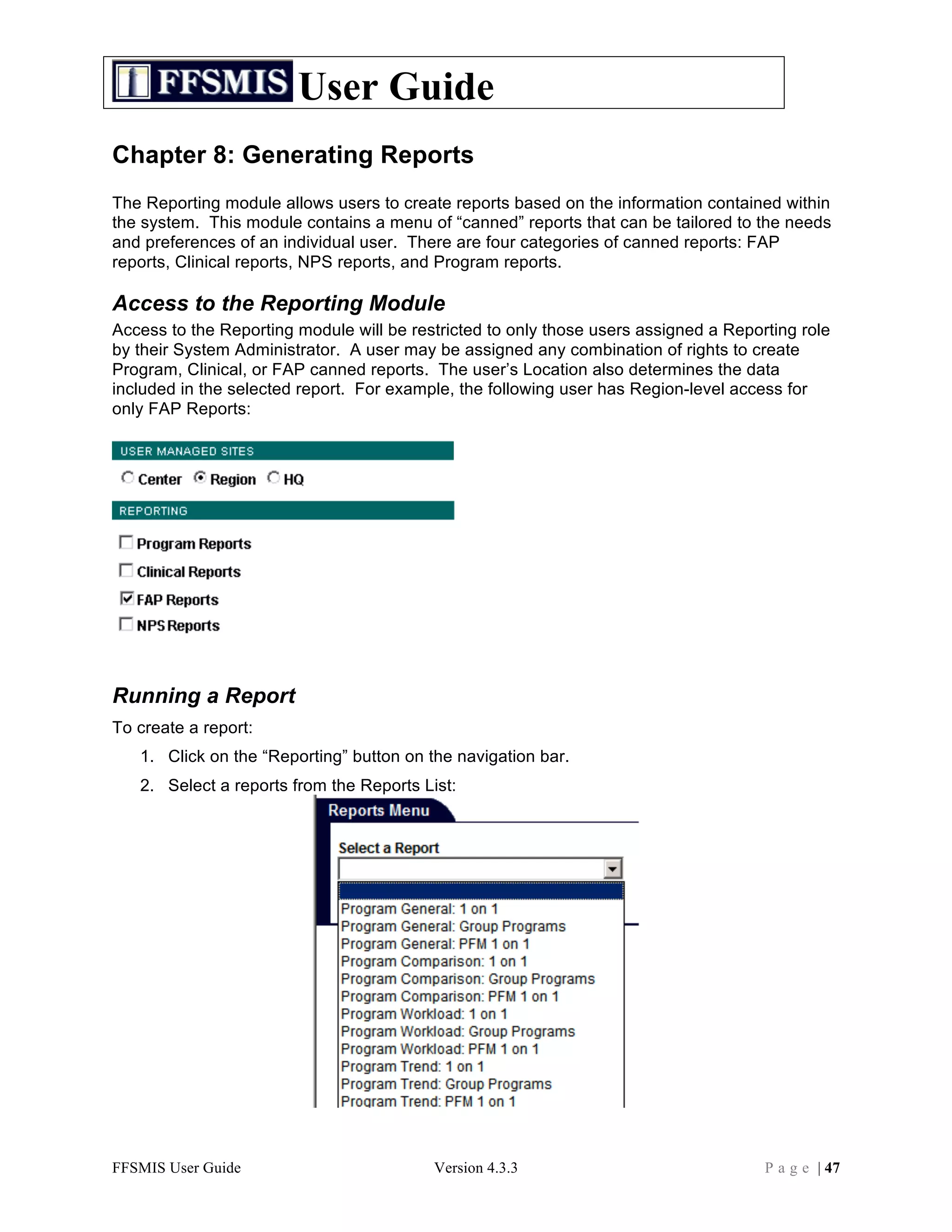 User Guide
Chapter 8: Generating Reports
The Reporting module allows users to create reports based on the information contained within
the system. This module contains a menu of “canned” reports that can be tailored to the needs
and preferences of an individual user. There are four categories of canned reports: FAP
reports, Clinical reports, NPS reports, and Program reports.

Access to the Reporting Module
Access to the Reporting module will be restricted to only those users assigned a Reporting role
by their System Administrator. A user may be assigned any combination of rights to create
Program, Clinical, or FAP canned reports. The user’s Location also determines the data
included in the selected report. For example, the following user has Region-level access for
only FAP Reports:




Running a Report
To create a report:
   1. Click on the “Reporting” button on the navigation bar.
   2. Select a reports from the Reports List:




FFSMIS User Guide                         Version 4.3.3                               P a g e | 47
 
