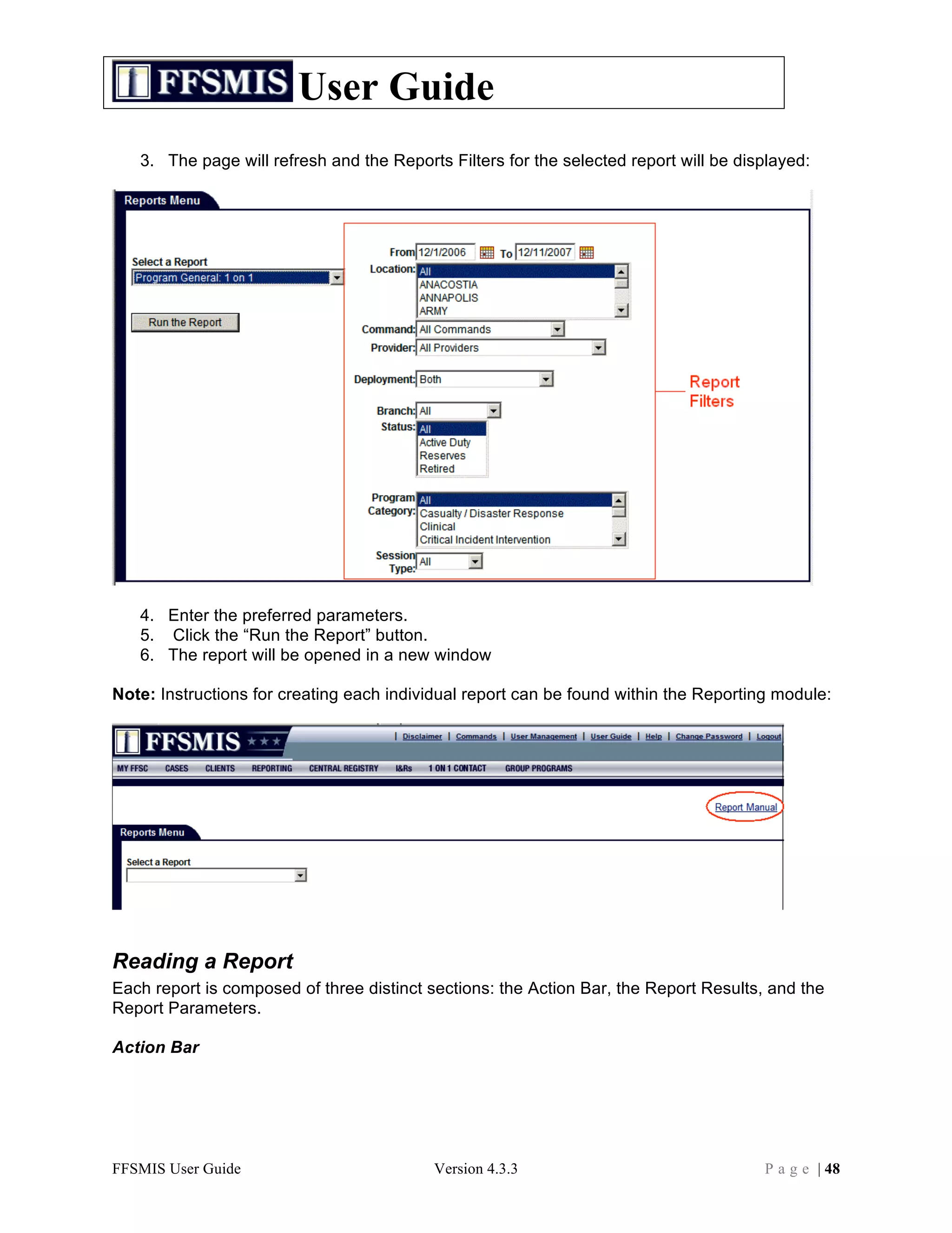 User Guide
   3. The page will refresh and the Reports Filters for the selected report will be displayed:




   4. Enter the preferred parameters.
   5. Click the “Run the Report” button.
   6. The report will be opened in a new window

Note: Instructions for creating each individual report can be found within the Reporting module:




Reading a Report
Each report is composed of three distinct sections: the Action Bar, the Report Results, and the
Report Parameters.

Action Bar




FFSMIS User Guide                         Version 4.3.3                                P a g e | 48
 
