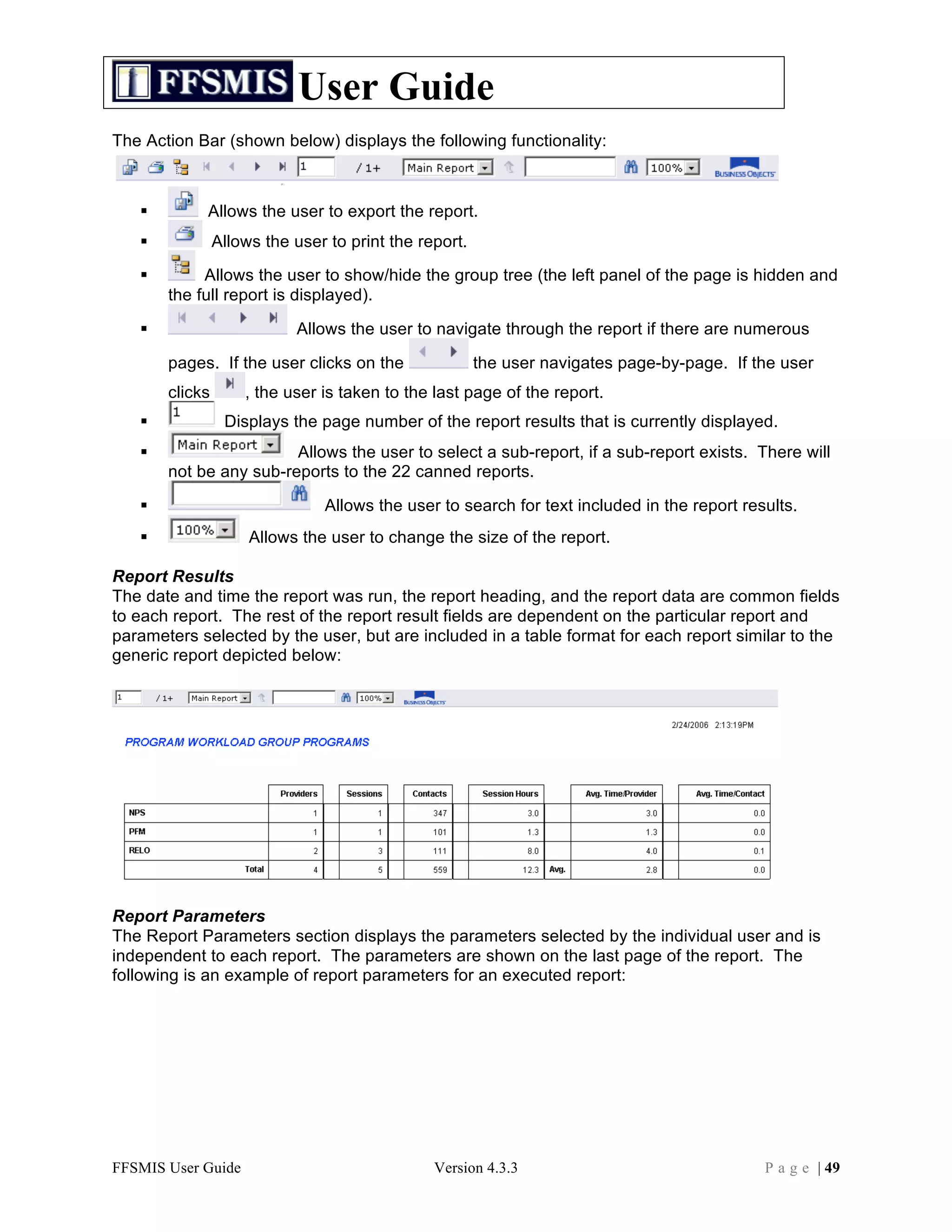 User Guide
The Action Bar (shown below) displays the following functionality:



           Allows the user to export the report.
               Allows the user to print the report.
           Allows the user to show/hide the group tree (the left panel of the page is hidden and
       the full report is displayed).

                          Allows the user to navigate through the report if there are numerous

       pages. If the user clicks on the                the user navigates page-by-page. If the user
       clicks       , the user is taken to the last page of the report.
                Displays the page number of the report results that is currently displayed.
                       Allows the user to select a sub-report, if a sub-report exists. There will
       not be any sub-reports to the 22 canned reports.

                              Allows the user to search for text included in the report results.
                    Allows the user to change the size of the report.

Report Results
The date and time the report was run, the report heading, and the report data are common fields
to each report. The rest of the report result fields are dependent on the particular report and
parameters selected by the user, but are included in a table format for each report similar to the
generic report depicted below:




Report Parameters
The Report Parameters section displays the parameters selected by the individual user and is
independent to each report. The parameters are shown on the last page of the report. The
following is an example of report parameters for an executed report:




FFSMIS User Guide                              Version 4.3.3                                P a g e | 49
 