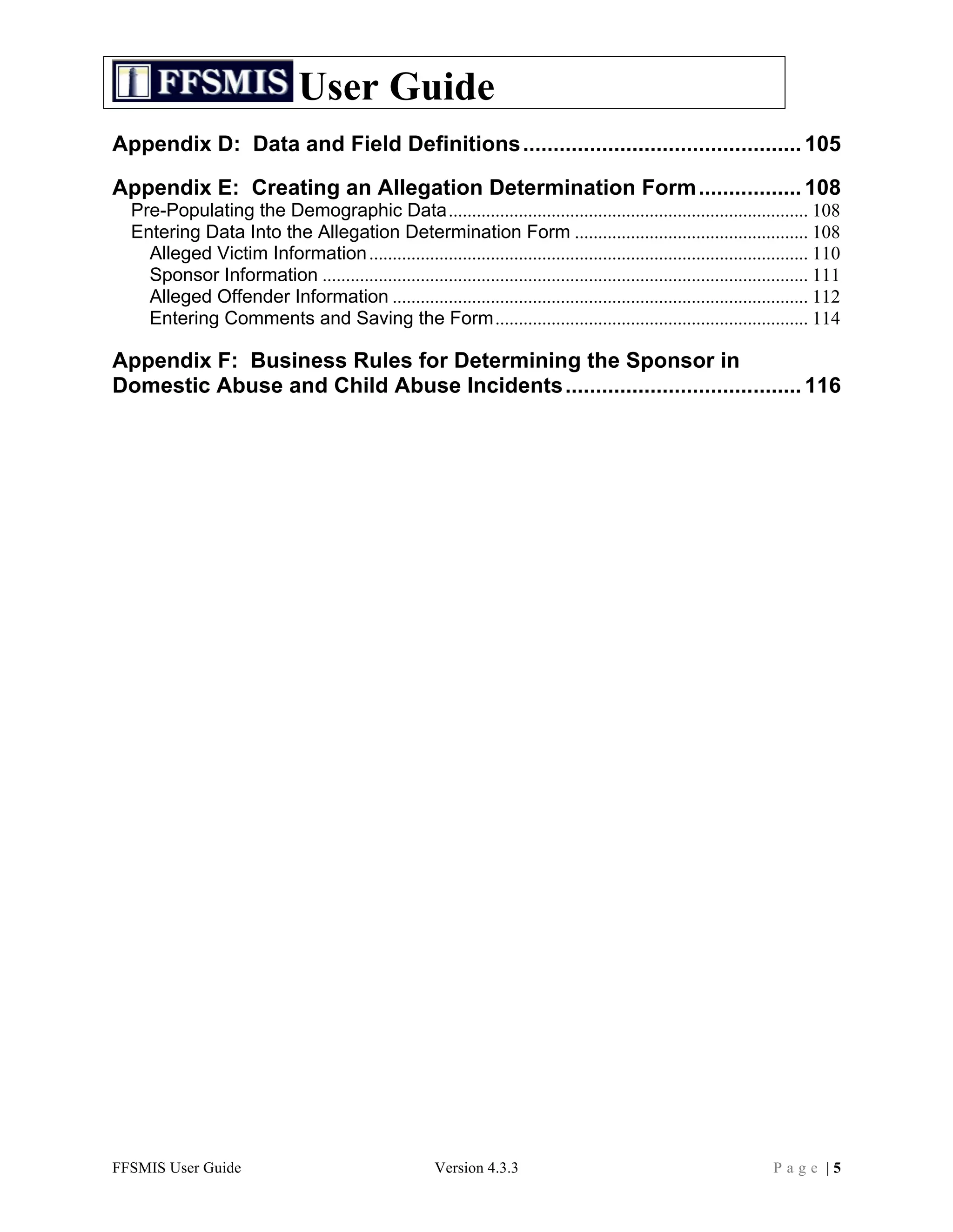 User Guide
Appendix D: Data and Field Definitions .............................................. 105	
  

Appendix E: Creating an Allegation Determination Form ................. 108	
  
  Pre-Populating the Demographic Data............................................................................. 108	
  
  Entering Data Into the Allegation Determination Form .................................................. 108	
  
    Alleged Victim Information .............................................................................................. 110	
  
    Sponsor Information ........................................................................................................ 111	
  
    Alleged Offender Information ......................................................................................... 112	
  
    Entering Comments and Saving the Form................................................................... 114	
  

Appendix F: Business Rules for Determining the Sponsor in
Domestic Abuse and Child Abuse Incidents ....................................... 116	
  




FFSMIS User Guide                                          Version 4.3.3                                                  Page |5
 