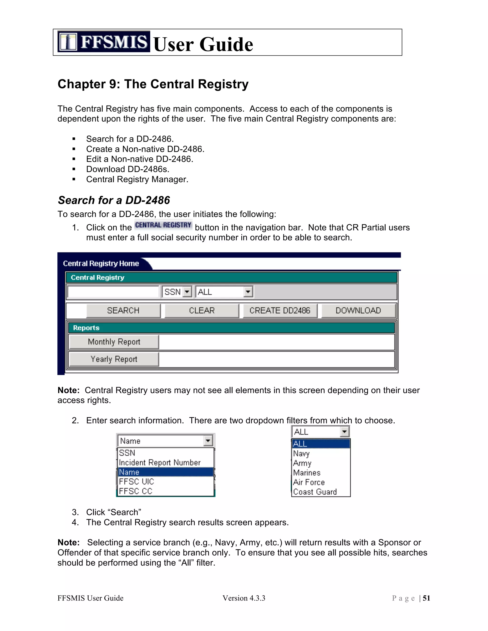 User Guide
Chapter 9: The Central Registry
The Central Registry has five main components. Access to each of the components is
dependent upon the rights of the user. The five main Central Registry components are:

      Search for a DD-2486.
      Create a Non-native DD-2486.
      Edit a Non-native DD-2486.
      Download DD-2486s.
      Central Registry Manager.

Search for a DD-2486
To search for a DD-2486, the user initiates the following:
   1. Click on the                 button in the navigation bar. Note that CR Partial users
      must enter a full social security number in order to be able to search.




Note: Central Registry users may not see all elements in this screen depending on their user
access rights.

   2. Enter search information. There are two dropdown filters from which to choose.




   3. Click “Search”
   4. The Central Registry search results screen appears.

Note: Selecting a service branch (e.g., Navy, Army, etc.) will return results with a Sponsor or
Offender of that specific service branch only. To ensure that you see all possible hits, searches
should be performed using the “All” filter.



FFSMIS User Guide                          Version 4.3.3                               P a g e | 51
 