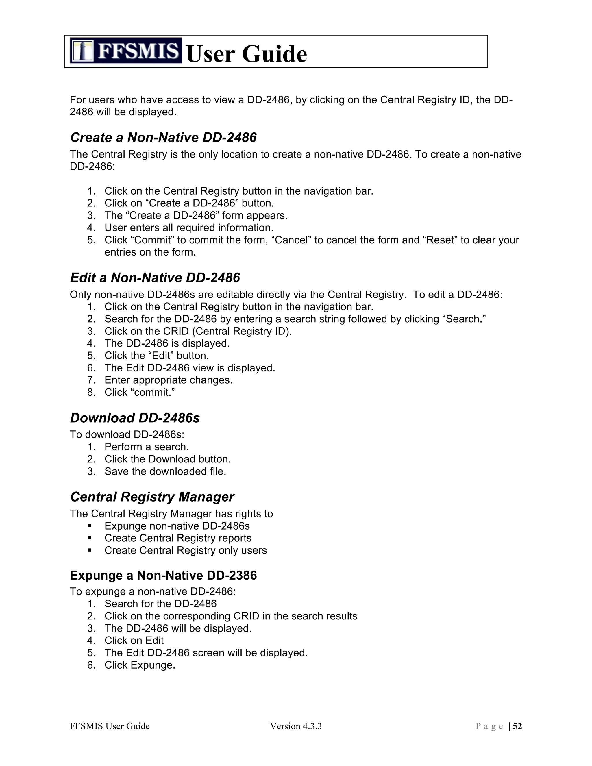 User Guide
For users who have access to view a DD-2486, by clicking on the Central Registry ID, the DD-
2486 will be displayed.

Create a Non-Native DD-2486
The Central Registry is the only location to create a non-native DD-2486. To create a non-native
DD-2486:

   1.   Click on the Central Registry button in the navigation bar.
   2.   Click on “Create a DD-2486” button.
   3.   The “Create a DD-2486” form appears.
   4.   User enters all required information.
   5.   Click “Commit” to commit the form, “Cancel” to cancel the form and “Reset” to clear your
        entries on the form.

Edit a Non-Native DD-2486
Only non-native DD-2486s are editable directly via the Central Registry. To edit a DD-2486:
   1. Click on the Central Registry button in the navigation bar.
   2. Search for the DD-2486 by entering a search string followed by clicking “Search.”
   3. Click on the CRID (Central Registry ID).
   4. The DD-2486 is displayed.
   5. Click the “Edit” button.
   6. The Edit DD-2486 view is displayed.
   7. Enter appropriate changes.
   8. Click “commit.”

Download DD-2486s
To download DD-2486s:
   1. Perform a search.
   2. Click the Download button.
   3. Save the downloaded file.

Central Registry Manager
The Central Registry Manager has rights to
    Expunge non-native DD-2486s
    Create Central Registry reports
    Create Central Registry only users

Expunge a Non-Native DD-2386
To expunge a non-native DD-2486:
   1. Search for the DD-2486
   2. Click on the corresponding CRID in the search results
   3. The DD-2486 will be displayed.
   4. Click on Edit
   5. The Edit DD-2486 screen will be displayed.
   6. Click Expunge.




FFSMIS User Guide                          Version 4.3.3                              P a g e | 52
 