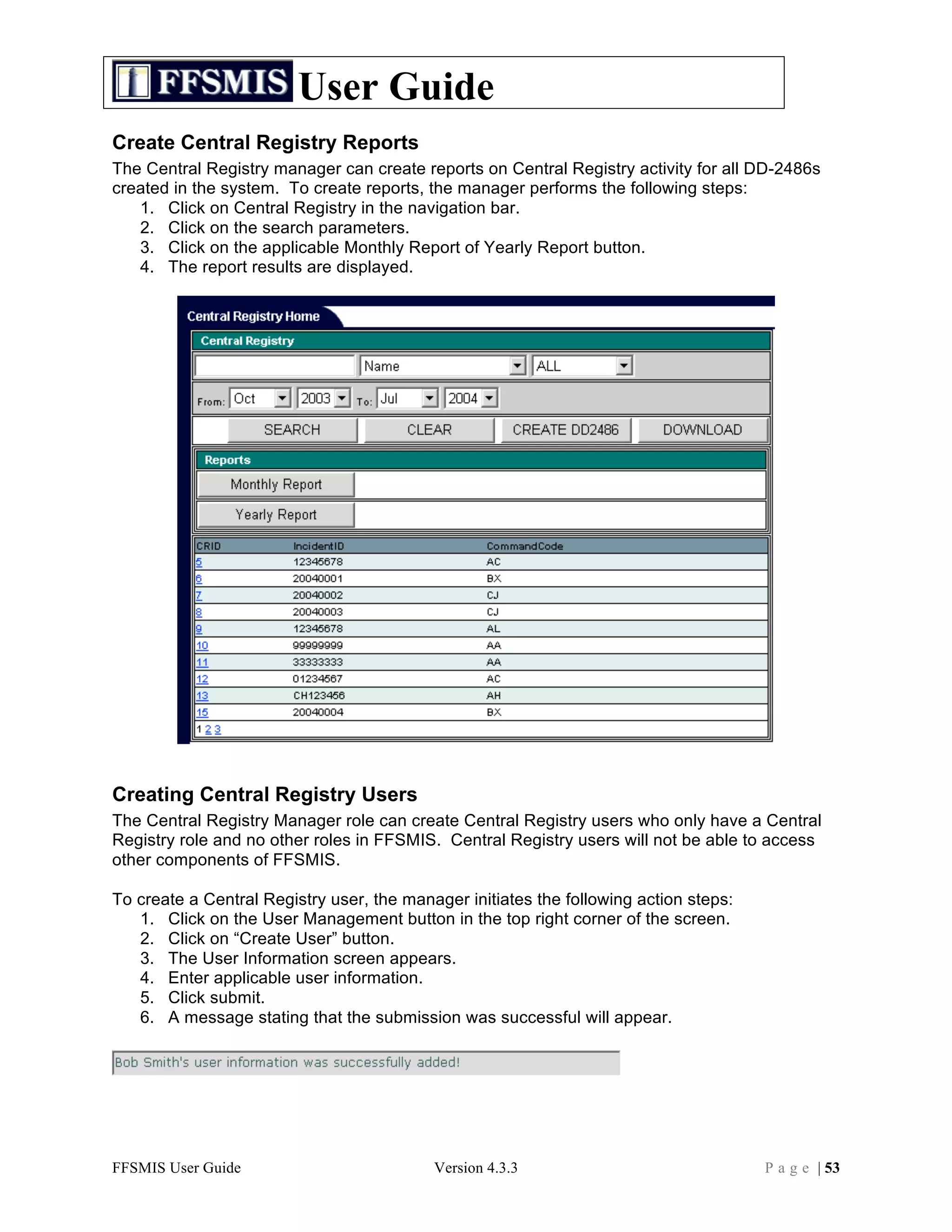User Guide
Create Central Registry Reports
The Central Registry manager can create reports on Central Registry activity for all DD-2486s
created in the system. To create reports, the manager performs the following steps:
   1. Click on Central Registry in the navigation bar.
   2. Click on the search parameters.
   3. Click on the applicable Monthly Report of Yearly Report button.
   4. The report results are displayed.




Creating Central Registry Users
The Central Registry Manager role can create Central Registry users who only have a Central
Registry role and no other roles in FFSMIS. Central Registry users will not be able to access
other components of FFSMIS.

To create a Central Registry user, the manager initiates the following action steps:
   1. Click on the User Management button in the top right corner of the screen.
   2. Click on “Create User” button.
   3. The User Information screen appears.
   4. Enter applicable user information.
   5. Click submit.
   6. A message stating that the submission was successful will appear.




FFSMIS User Guide                          Version 4.3.3                               P a g e | 53
 