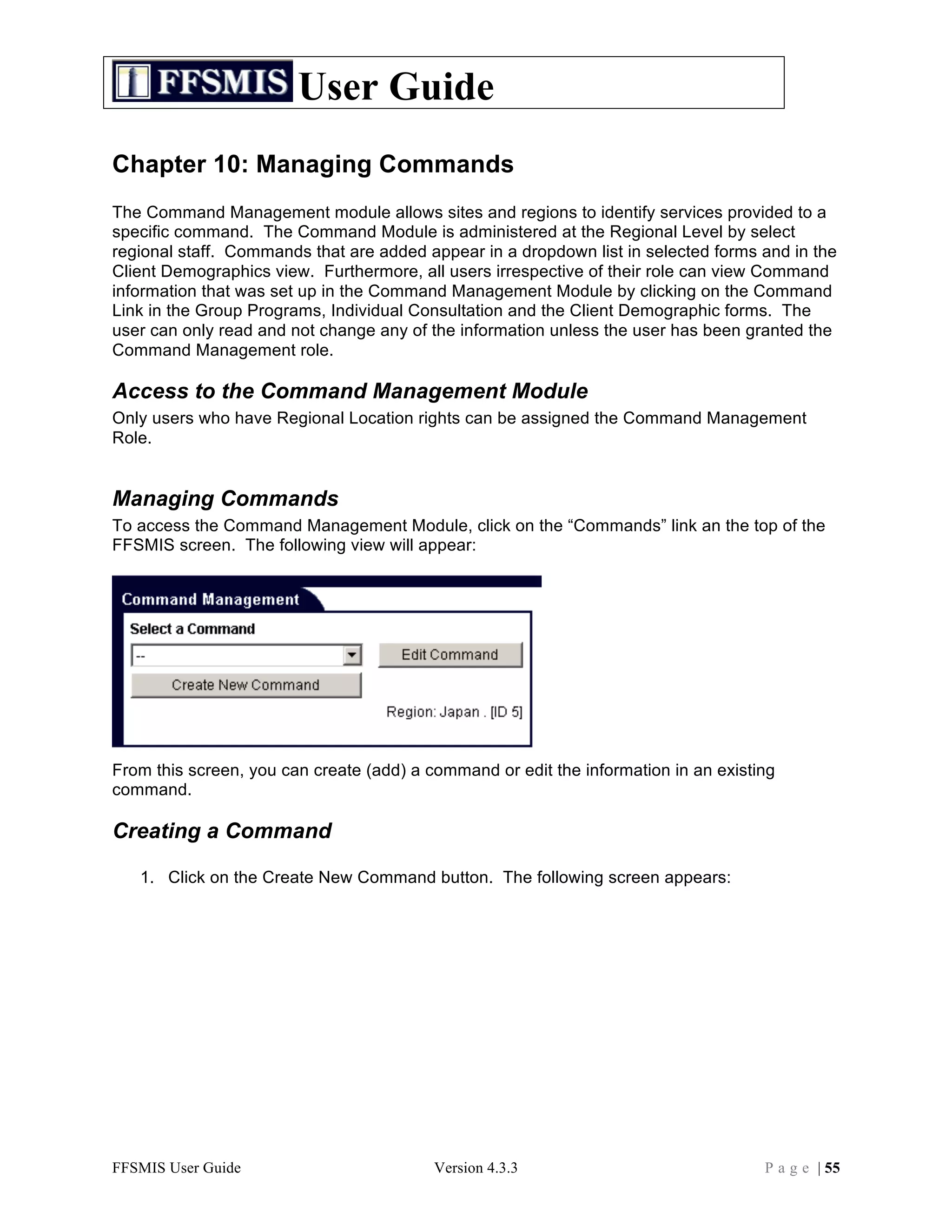 User Guide
Chapter 10: Managing Commands
The Command Management module allows sites and regions to identify services provided to a
specific command. The Command Module is administered at the Regional Level by select
regional staff. Commands that are added appear in a dropdown list in selected forms and in the
Client Demographics view. Furthermore, all users irrespective of their role can view Command
information that was set up in the Command Management Module by clicking on the Command
Link in the Group Programs, Individual Consultation and the Client Demographic forms. The
user can only read and not change any of the information unless the user has been granted the
Command Management role.

Access to the Command Management Module
Only users who have Regional Location rights can be assigned the Command Management
Role.


Managing Commands
To access the Command Management Module, click on the “Commands” link an the top of the
FFSMIS screen. The following view will appear:




From this screen, you can create (add) a command or edit the information in an existing
command.

Creating a Command

   1. Click on the Create New Command button. The following screen appears:




FFSMIS User Guide                         Version 4.3.3                              P a g e | 55
 