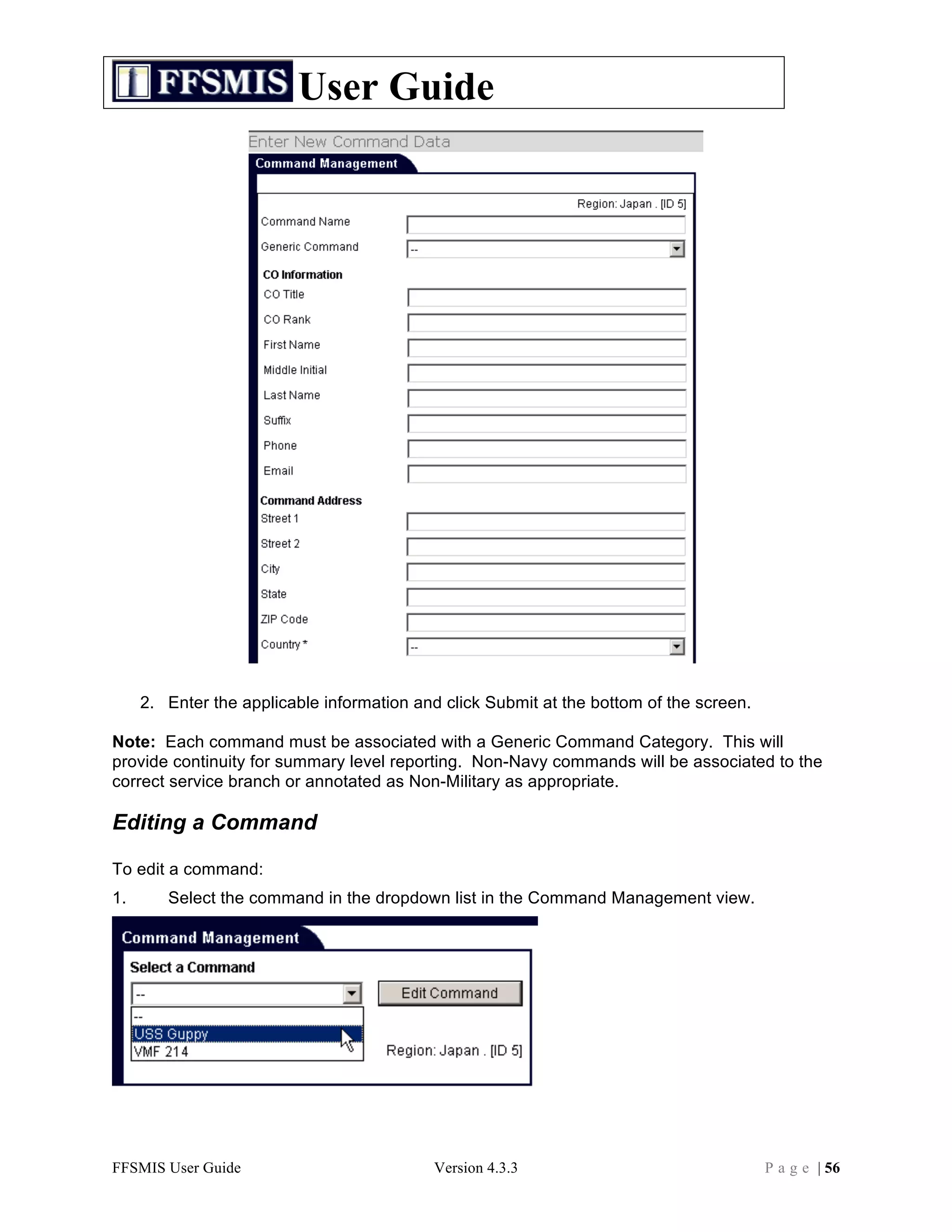 User Guide




     2. Enter the applicable information and click Submit at the bottom of the screen.

Note: Each command must be associated with a Generic Command Category. This will
provide continuity for summary level reporting. Non-Navy commands will be associated to the
correct service branch or annotated as Non-Military as appropriate.

Editing a Command

To edit a command:
1.      Select the command in the dropdown list in the Command Management view.




FFSMIS User Guide                          Version 4.3.3                                 P a g e | 56
 