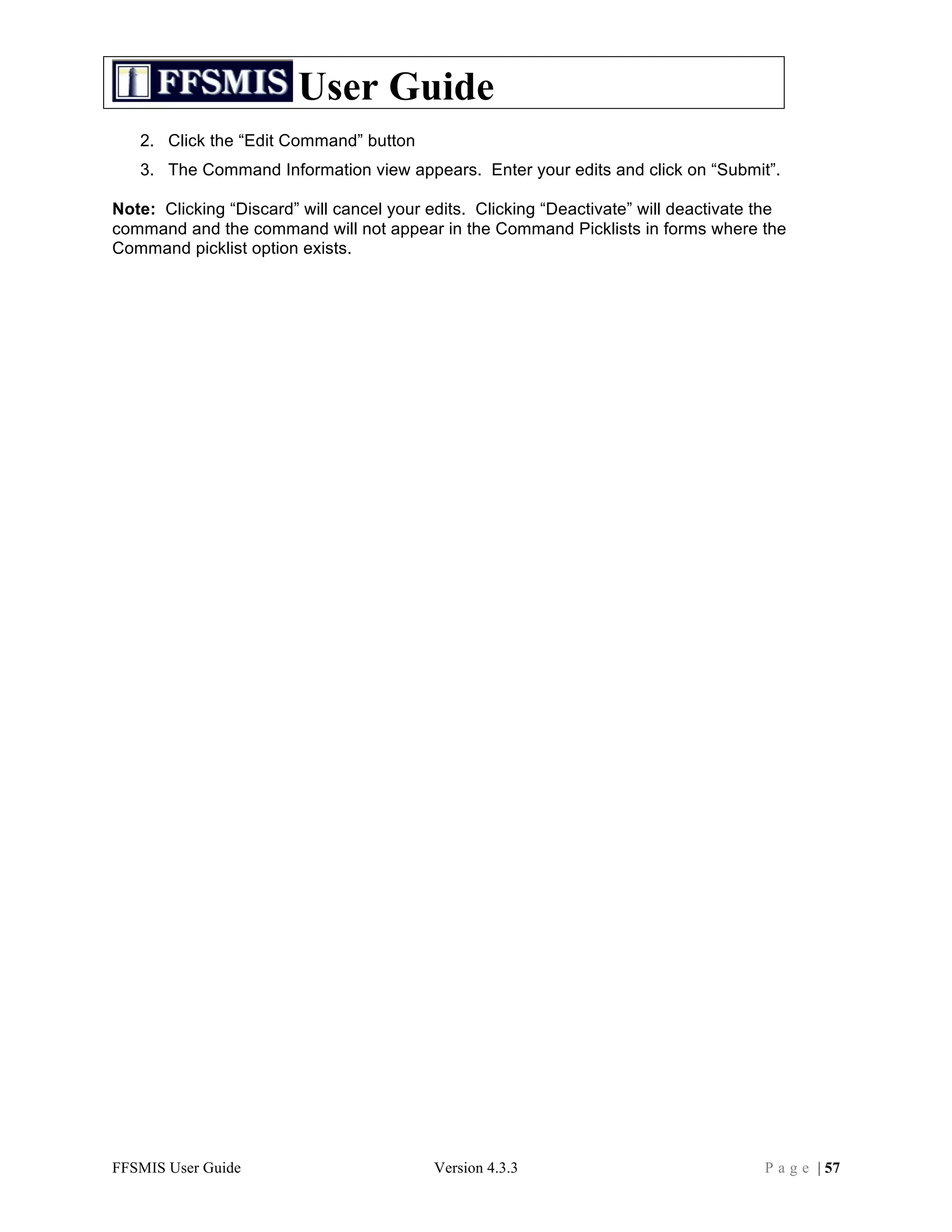User Guide
   2. Click the “Edit Command” button
   3. The Command Information view appears. Enter your edits and click on “Submit”.

Note: Clicking “Discard” will cancel your edits. Clicking “Deactivate” will deactivate the
command and the command will not appear in the Command Picklists in forms where the
Command picklist option exists.




FFSMIS User Guide                         Version 4.3.3                                P a g e | 57
 