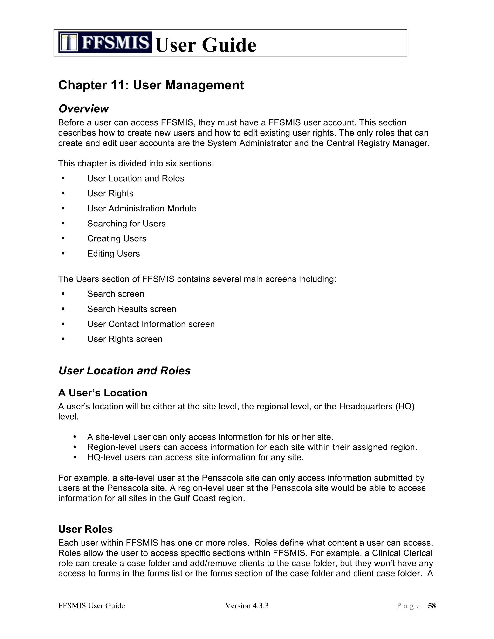 User Guide
Chapter 11: User Management
Overview
Before a user can access FFSMIS, they must have a FFSMIS user account. This section
describes how to create new users and how to edit existing user rights. The only roles that can
create and edit user accounts are the System Administrator and the Central Registry Manager.

This chapter is divided into six sections:
•       User Location and Roles
•       User Rights
•       User Administration Module
•       Searching for Users
•       Creating Users
•       Editing Users

The Users section of FFSMIS contains several main screens including:
•       Search screen
•       Search Results screen
•       User Contact Information screen
•       User Rights screen


User Location and Roles
A User’s Location
A user’s location will be either at the site level, the regional level, or the Headquarters (HQ)
level.

    •   A site-level user can only access information for his or her site.
    •   Region-level users can access information for each site within their assigned region.
    •   HQ-level users can access site information for any site.

For example, a site-level user at the Pensacola site can only access information submitted by
users at the Pensacola site. A region-level user at the Pensacola site would be able to access
information for all sites in the Gulf Coast region.


User Roles
Each user within FFSMIS has one or more roles. Roles define what content a user can access.
Roles allow the user to access specific sections within FFSMIS. For example, a Clinical Clerical
role can create a case folder and add/remove clients to the case folder, but they won’t have any
access to forms in the forms list or the forms section of the case folder and client case folder. A


FFSMIS User Guide                            Version 4.3.3                                 P a g e | 58
 