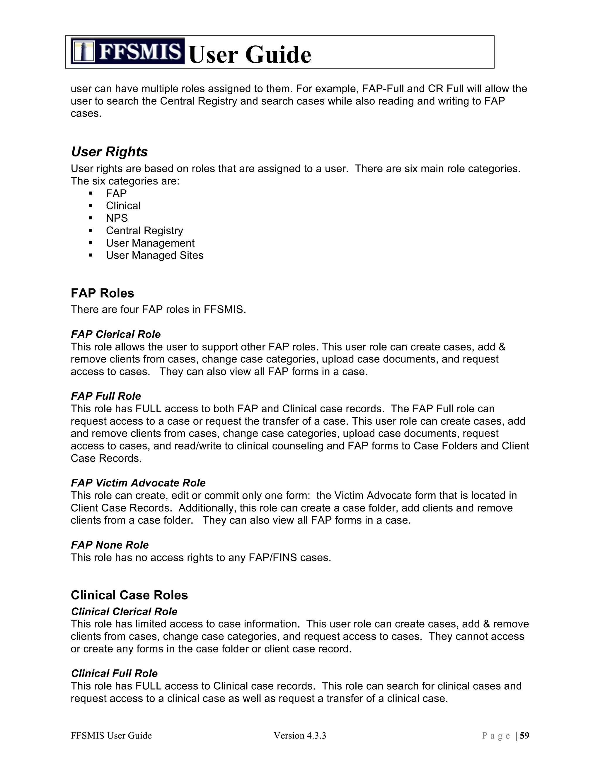 User Guide
user can have multiple roles assigned to them. For example, FAP-Full and CR Full will allow the
user to search the Central Registry and search cases while also reading and writing to FAP
cases.


User Rights
User rights are based on roles that are assigned to a user. There are six main role categories.
The six categories are:
    FAP
    Clinical
    NPS
    Central Registry
    User Management
    User Managed Sites


FAP Roles
There are four FAP roles in FFSMIS.

FAP Clerical Role
This role allows the user to support other FAP roles. This user role can create cases, add &
remove clients from cases, change case categories, upload case documents, and request
access to cases. They can also view all FAP forms in a case.

FAP Full Role
This role has FULL access to both FAP and Clinical case records. The FAP Full role can
request access to a case or request the transfer of a case. This user role can create cases, add
and remove clients from cases, change case categories, upload case documents, request
access to cases, and read/write to clinical counseling and FAP forms to Case Folders and Client
Case Records.

FAP Victim Advocate Role
This role can create, edit or commit only one form: the Victim Advocate form that is located in
Client Case Records. Additionally, this role can create a case folder, add clients and remove
clients from a case folder. They can also view all FAP forms in a case.

FAP None Role
This role has no access rights to any FAP/FINS cases.


Clinical Case Roles
Clinical Clerical Role
This role has limited access to case information. This user role can create cases, add & remove
clients from cases, change case categories, and request access to cases. They cannot access
or create any forms in the case folder or client case record.

Clinical Full Role
This role has FULL access to Clinical case records. This role can search for clinical cases and
request access to a clinical case as well as request a transfer of a clinical case.


FFSMIS User Guide                          Version 4.3.3                               P a g e | 59
 