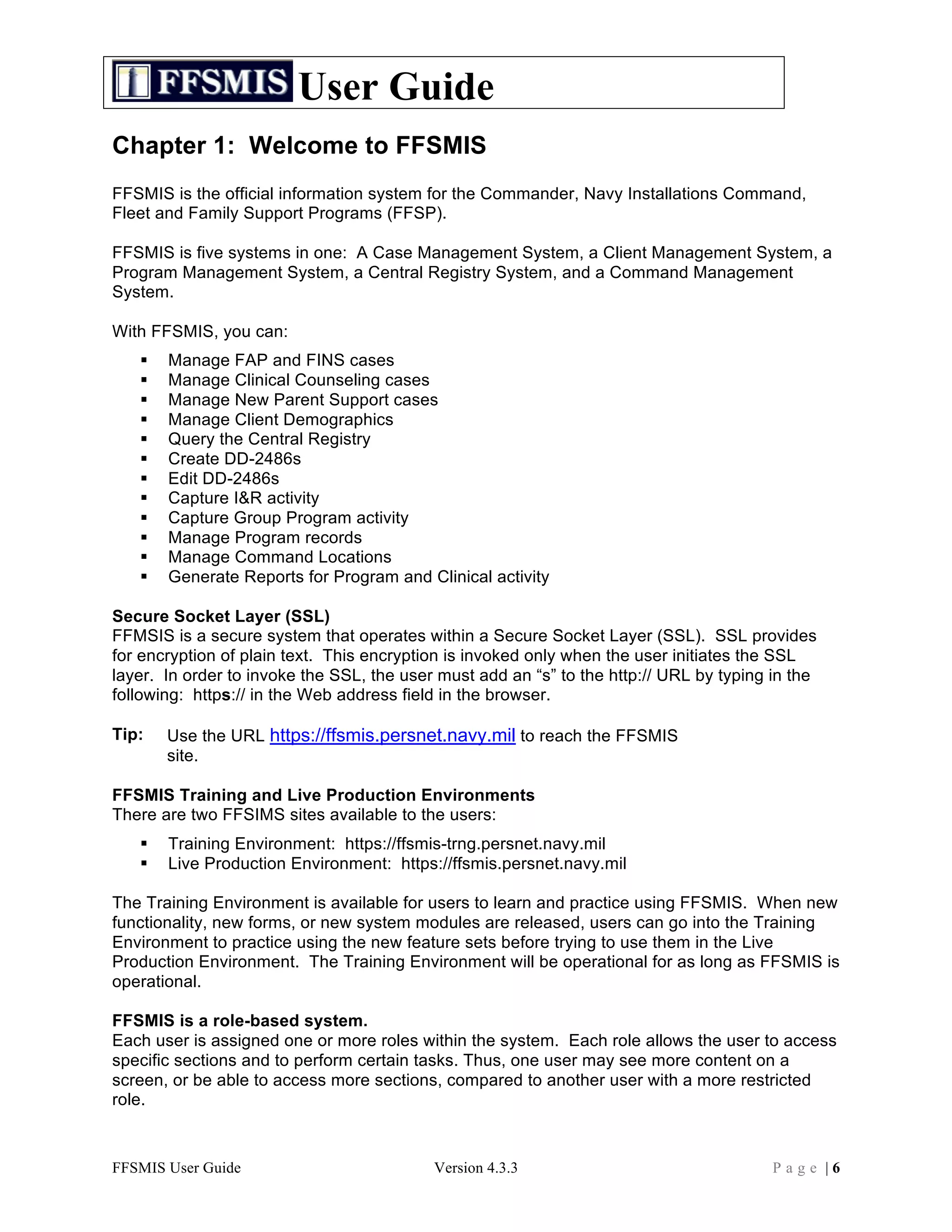 User Guide
Chapter 1: Welcome to FFSMIS
FFSMIS is the official information system for the Commander, Navy Installations Command,
Fleet and Family Support Programs (FFSP).

FFSMIS is five systems in one: A Case Management System, a Client Management System, a
Program Management System, a Central Registry System, and a Command Management
System.

With FFSMIS, you can:
      Manage FAP and FINS cases
      Manage Clinical Counseling cases
      Manage New Parent Support cases
      Manage Client Demographics
      Query the Central Registry
      Create DD-2486s
      Edit DD-2486s
      Capture I&R activity
      Capture Group Program activity
      Manage Program records
      Manage Command Locations
      Generate Reports for Program and Clinical activity

Secure Socket Layer (SSL)
FFMSIS is a secure system that operates within a Secure Socket Layer (SSL). SSL provides
for encryption of plain text. This encryption is invoked only when the user initiates the SSL
layer. In order to invoke the SSL, the user must add an “s” to the http:// URL by typing in the
following: https:// in the Web address field in the browser.

Tip:   Use the URL https://ffsmis.persnet.navy.mil to reach the FFSMIS
       site.

FFSMIS Training and Live Production Environments
There are two FFSIMS sites available to the users:
      Training Environment: https://ffsmis-trng.persnet.navy.mil
      Live Production Environment: https://ffsmis.persnet.navy.mil

The Training Environment is available for users to learn and practice using FFSMIS. When new
functionality, new forms, or new system modules are released, users can go into the Training
Environment to practice using the new feature sets before trying to use them in the Live
Production Environment. The Training Environment will be operational for as long as FFSMIS is
operational.

FFSMIS is a role-based system.
Each user is assigned one or more roles within the system. Each role allows the user to access
specific sections and to perform certain tasks. Thus, one user may see more content on a
screen, or be able to access more sections, compared to another user with a more restricted
role.



FFSMIS User Guide                          Version 4.3.3                                 Page |6
 