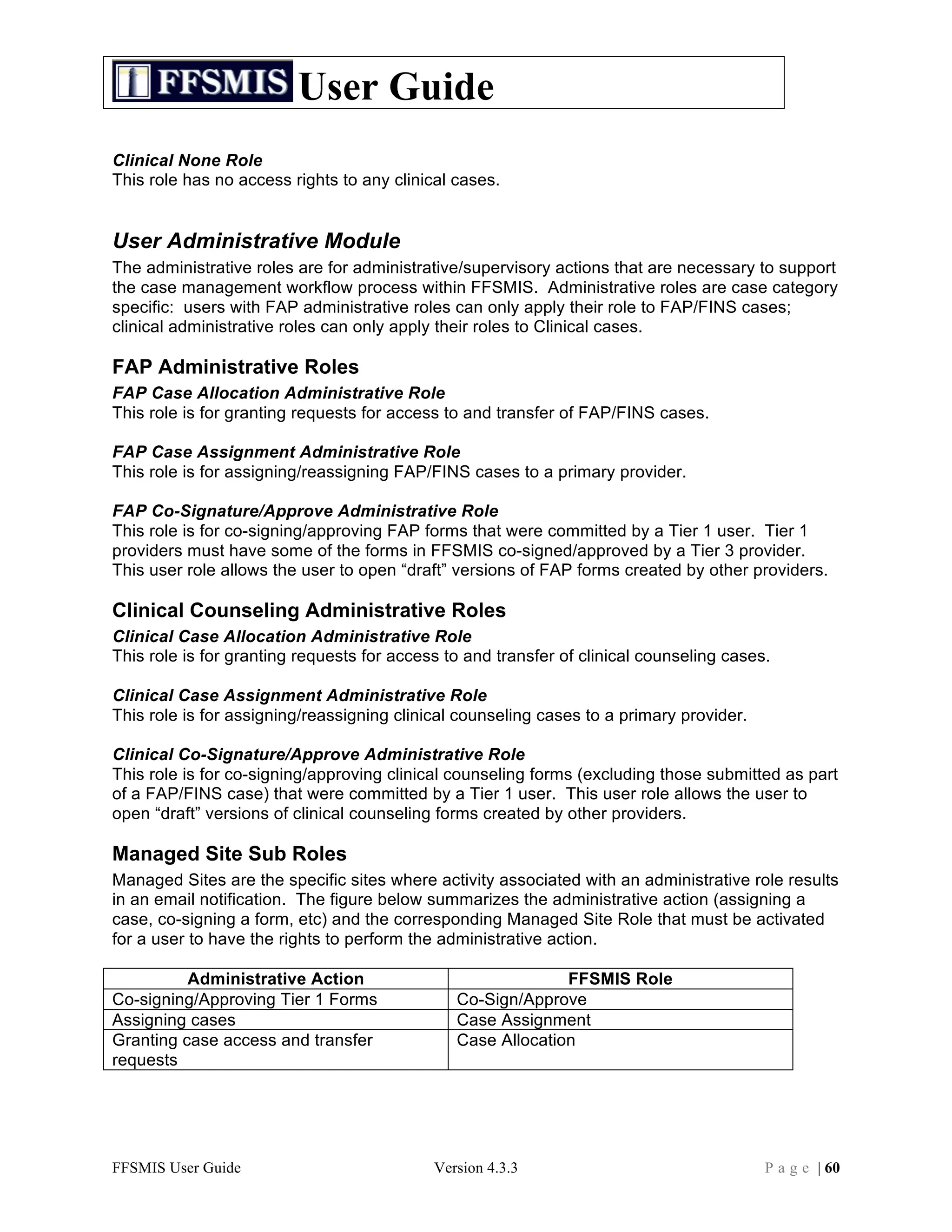User Guide
Clinical None Role
This role has no access rights to any clinical cases.


User Administrative Module
The administrative roles are for administrative/supervisory actions that are necessary to support
the case management workflow process within FFSMIS. Administrative roles are case category
specific: users with FAP administrative roles can only apply their role to FAP/FINS cases;
clinical administrative roles can only apply their roles to Clinical cases.

FAP Administrative Roles
FAP Case Allocation Administrative Role
This role is for granting requests for access to and transfer of FAP/FINS cases.

FAP Case Assignment Administrative Role
This role is for assigning/reassigning FAP/FINS cases to a primary provider.

FAP Co-Signature/Approve Administrative Role
This role is for co-signing/approving FAP forms that were committed by a Tier 1 user. Tier 1
providers must have some of the forms in FFSMIS co-signed/approved by a Tier 3 provider.
This user role allows the user to open “draft” versions of FAP forms created by other providers.

Clinical Counseling Administrative Roles
Clinical Case Allocation Administrative Role
This role is for granting requests for access to and transfer of clinical counseling cases.

Clinical Case Assignment Administrative Role
This role is for assigning/reassigning clinical counseling cases to a primary provider.

Clinical Co-Signature/Approve Administrative Role
This role is for co-signing/approving clinical counseling forms (excluding those submitted as part
of a FAP/FINS case) that were committed by a Tier 1 user. This user role allows the user to
open “draft” versions of clinical counseling forms created by other providers.

Managed Site Sub Roles
Managed Sites are the specific sites where activity associated with an administrative role results
in an email notification. The figure below summarizes the administrative action (assigning a
case, co-signing a form, etc) and the corresponding Managed Site Role that must be activated
for a user to have the rights to perform the administrative action.

          Administrative Action                              FFSMIS Role
Co-signing/Approving Tier 1 Forms              Co-Sign/Approve
Assigning cases                                Case Assignment
Granting case access and transfer              Case Allocation
requests




FFSMIS User Guide                           Version 4.3.3                                 P a g e | 60
 