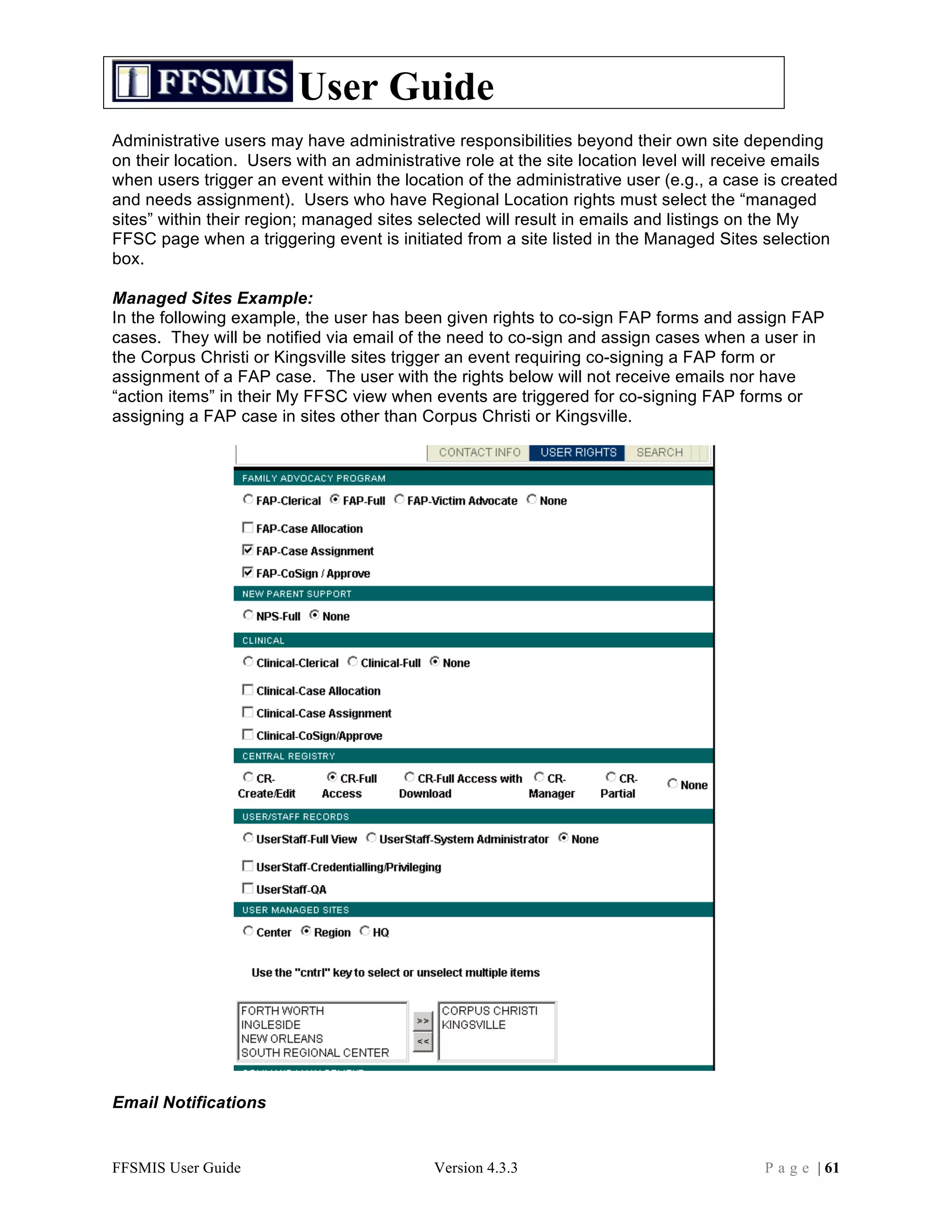 User Guide
Administrative users may have administrative responsibilities beyond their own site depending
on their location. Users with an administrative role at the site location level will receive emails
when users trigger an event within the location of the administrative user (e.g., a case is created
and needs assignment). Users who have Regional Location rights must select the “managed
sites” within their region; managed sites selected will result in emails and listings on the My
FFSC page when a triggering event is initiated from a site listed in the Managed Sites selection
box.

Managed Sites Example:
In the following example, the user has been given rights to co-sign FAP forms and assign FAP
cases. They will be notified via email of the need to co-sign and assign cases when a user in
the Corpus Christi or Kingsville sites trigger an event requiring co-signing a FAP form or
assignment of a FAP case. The user with the rights below will not receive emails nor have
“action items” in their My FFSC view when events are triggered for co-signing FAP forms or
assigning a FAP case in sites other than Corpus Christi or Kingsville.




Email Notifications


FFSMIS User Guide                          Version 4.3.3                                 P a g e | 61
 