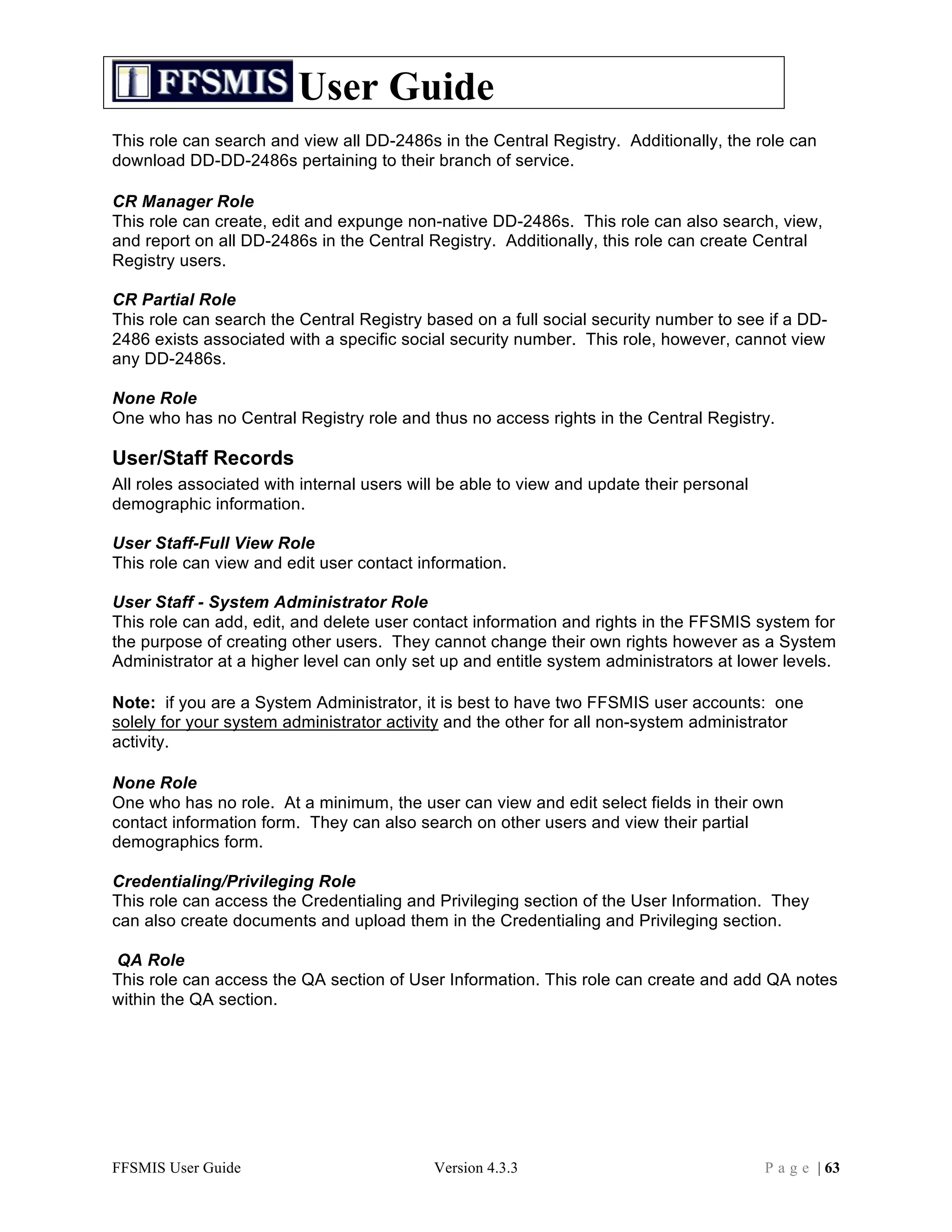 User Guide
This role can search and view all DD-2486s in the Central Registry. Additionally, the role can
download DD-DD-2486s pertaining to their branch of service.

CR Manager Role
This role can create, edit and expunge non-native DD-2486s. This role can also search, view,
and report on all DD-2486s in the Central Registry. Additionally, this role can create Central
Registry users.

CR Partial Role
This role can search the Central Registry based on a full social security number to see if a DD-
2486 exists associated with a specific social security number. This role, however, cannot view
any DD-2486s.

None Role
One who has no Central Registry role and thus no access rights in the Central Registry.

User/Staff Records
All roles associated with internal users will be able to view and update their personal
demographic information.

User Staff-Full View Role
This role can view and edit user contact information.

User Staff - System Administrator Role
This role can add, edit, and delete user contact information and rights in the FFSMIS system for
the purpose of creating other users. They cannot change their own rights however as a System
Administrator at a higher level can only set up and entitle system administrators at lower levels.

Note: if you are a System Administrator, it is best to have two FFSMIS user accounts: one
solely for your system administrator activity and the other for all non-system administrator
activity.

None Role
One who has no role. At a minimum, the user can view and edit select fields in their own
contact information form. They can also search on other users and view their partial
demographics form.

Credentialing/Privileging Role
This role can access the Credentialing and Privileging section of the User Information. They
can also create documents and upload them in the Credentialing and Privileging section.

QA Role
This role can access the QA section of User Information. This role can create and add QA notes
within the QA section.




FFSMIS User Guide                           Version 4.3.3                                 P a g e | 63
 