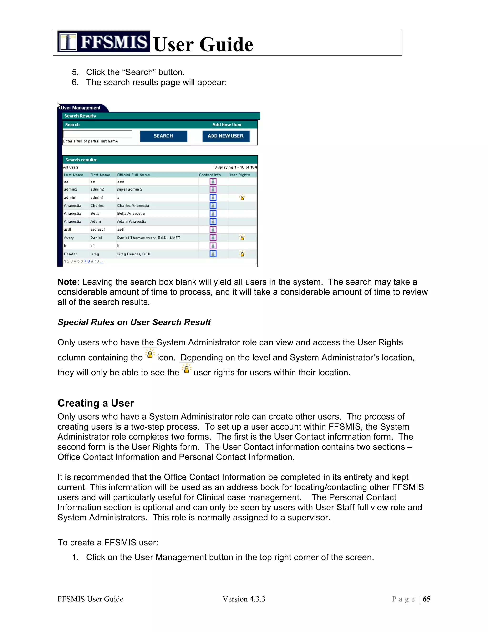 User Guide
   5. Click the “Search” button.
   6. The search results page will appear:




Note: Leaving the search box blank will yield all users in the system. The search may take a
considerable amount of time to process, and it will take a considerable amount of time to review
all of the search results.

Special Rules on User Search Result

Only users who have the System Administrator role can view and access the User Rights
column containing the     icon. Depending on the level and System Administrator’s location,
they will only be able to see the   user rights for users within their location.


Creating a User
Only users who have a System Administrator role can create other users. The process of
creating users is a two-step process. To set up a user account within FFSMIS, the System
Administrator role completes two forms. The first is the User Contact information form. The
second form is the User Rights form. The User Contact information contains two sections –
Office Contact Information and Personal Contact Information.

It is recommended that the Office Contact Information be completed in its entirety and kept
current. This information will be used as an address book for locating/contacting other FFSMIS
users and will particularly useful for Clinical case management. The Personal Contact
Information section is optional and can only be seen by users with User Staff full view role and
System Administrators. This role is normally assigned to a supervisor.

To create a FFSMIS user:
   1. Click on the User Management button in the top right corner of the screen.



FFSMIS User Guide                           Version 4.3.3                              P a g e | 65
 