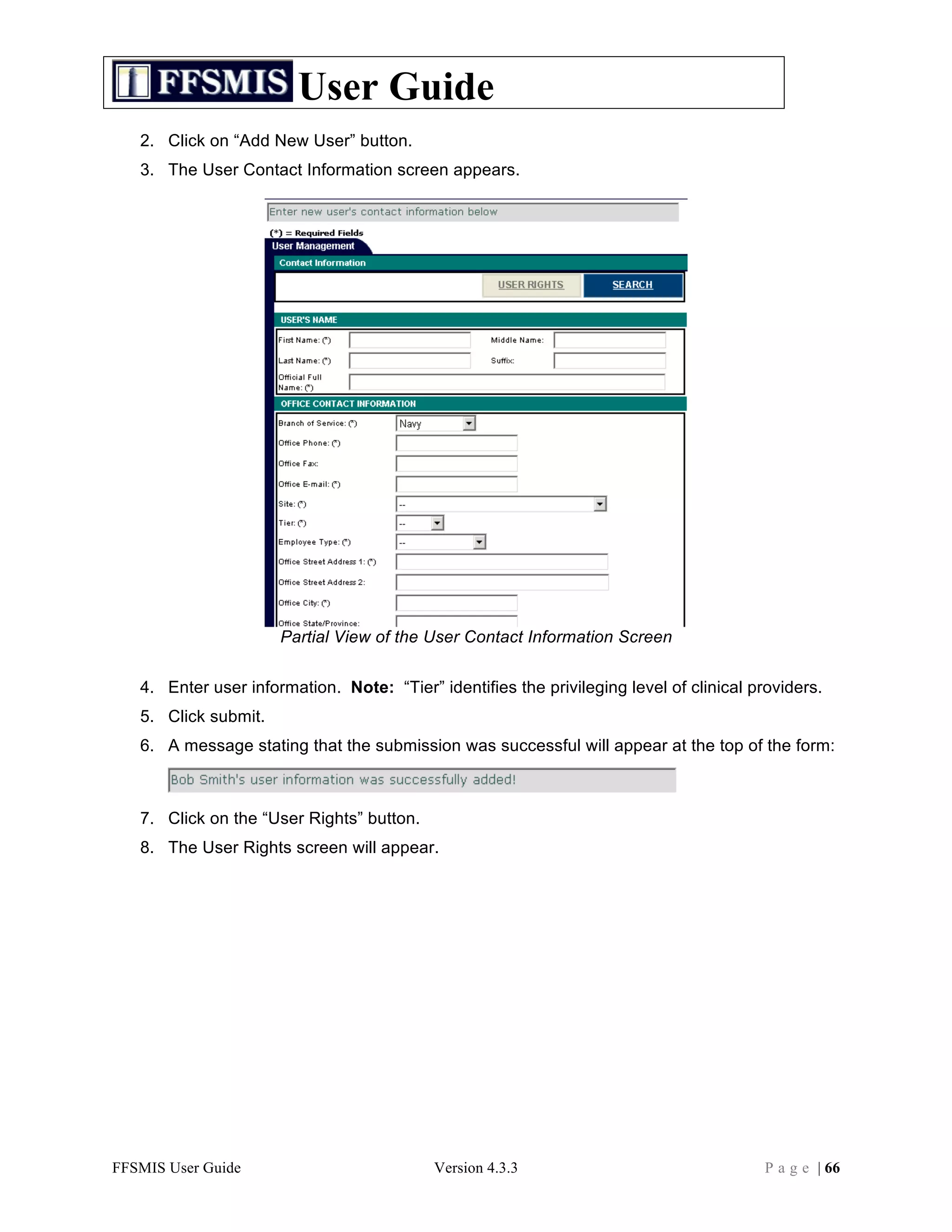 User Guide
   2. Click on “Add New User” button.
   3. The User Contact Information screen appears.




                      Partial View of the User Contact Information Screen

   4. Enter user information. Note: “Tier” identifies the privileging level of clinical providers.
   5. Click submit.
   6. A message stating that the submission was successful will appear at the top of the form:



   7. Click on the “User Rights” button.
   8. The User Rights screen will appear.




FFSMIS User Guide                          Version 4.3.3                                 P a g e | 66
 