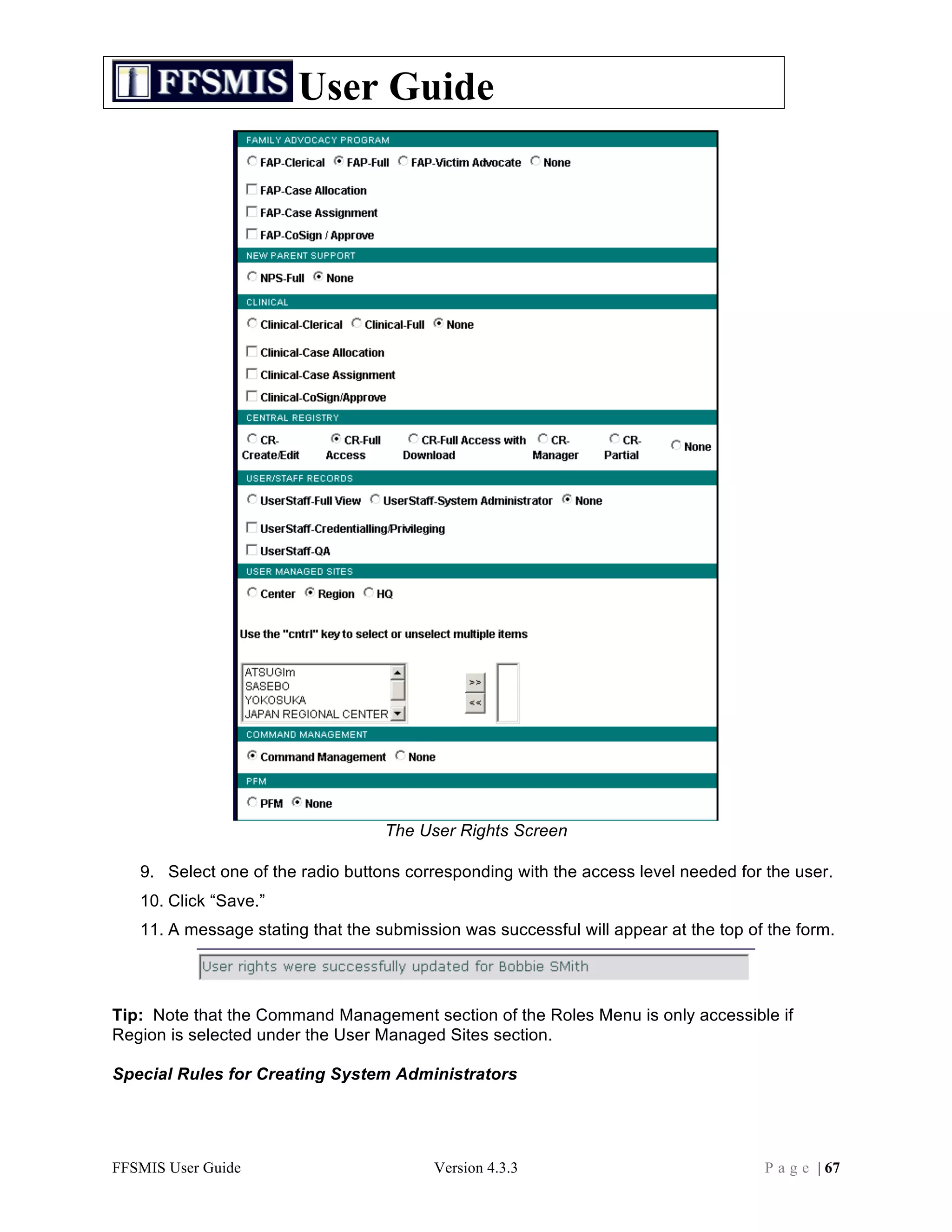 User Guide




                                   The User Rights Screen

   9. Select one of the radio buttons corresponding with the access level needed for the user.
   10. Click “Save.”
   11. A message stating that the submission was successful will appear at the top of the form.




Tip: Note that the Command Management section of the Roles Menu is only accessible if
Region is selected under the User Managed Sites section.

Special Rules for Creating System Administrators




FFSMIS User Guide                        Version 4.3.3                               P a g e | 67
 