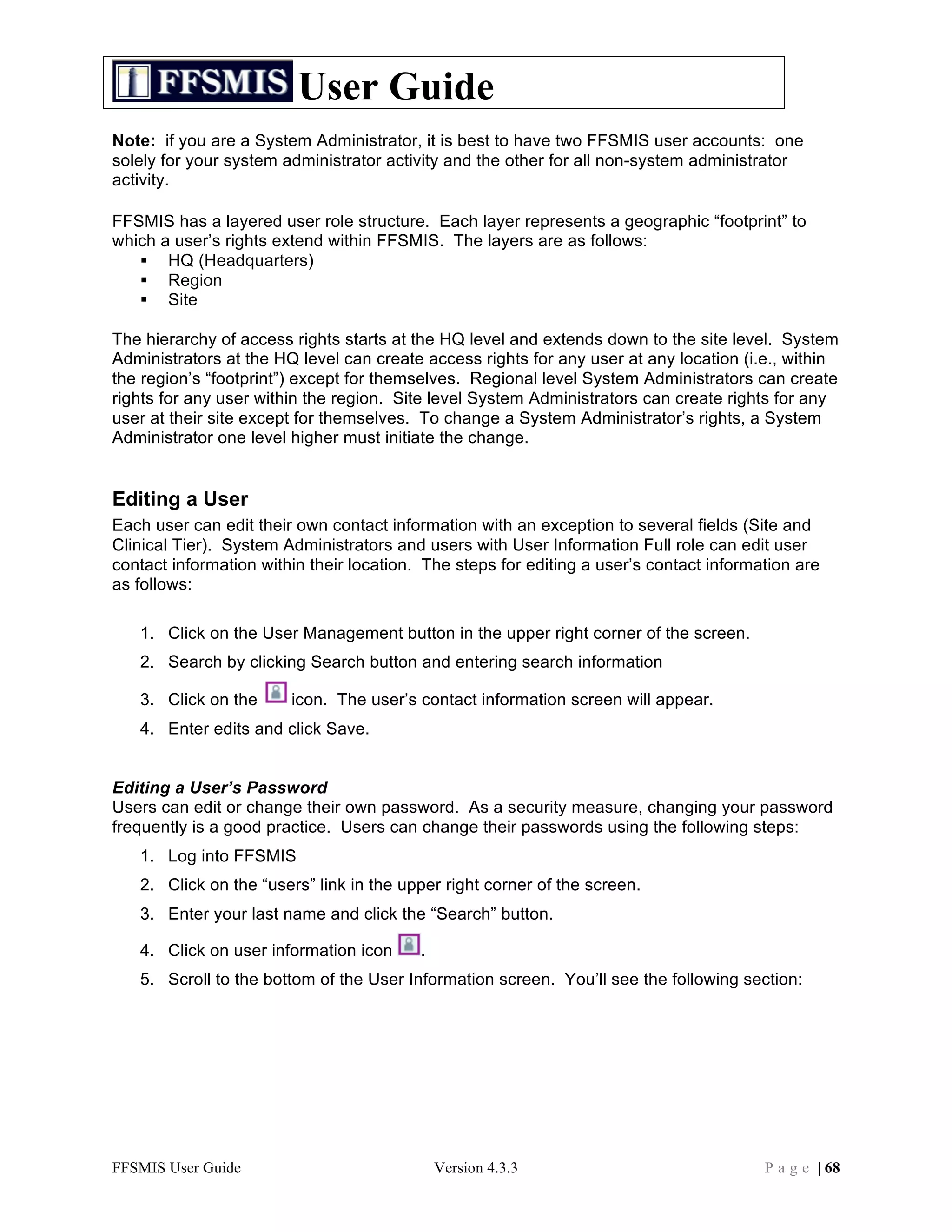 User Guide
Note: if you are a System Administrator, it is best to have two FFSMIS user accounts: one
solely for your system administrator activity and the other for all non-system administrator
activity.

FFSMIS has a layered user role structure. Each layer represents a geographic “footprint” to
which a user’s rights extend within FFSMIS. The layers are as follows:
    HQ (Headquarters)
    Region
    Site

The hierarchy of access rights starts at the HQ level and extends down to the site level. System
Administrators at the HQ level can create access rights for any user at any location (i.e., within
the region’s “footprint”) except for themselves. Regional level System Administrators can create
rights for any user within the region. Site level System Administrators can create rights for any
user at their site except for themselves. To change a System Administrator’s rights, a System
Administrator one level higher must initiate the change.


Editing a User
Each user can edit their own contact information with an exception to several fields (Site and
Clinical Tier). System Administrators and users with User Information Full role can edit user
contact information within their location. The steps for editing a user’s contact information are
as follows:

   1. Click on the User Management button in the upper right corner of the screen.
   2. Search by clicking Search button and entering search information

   3. Click on the      icon. The user’s contact information screen will appear.
   4. Enter edits and click Save.


Editing a User’s Password
Users can edit or change their own password. As a security measure, changing your password
frequently is a good practice. Users can change their passwords using the following steps:
   1. Log into FFSMIS
   2. Click on the “users” link in the upper right corner of the screen.
   3. Enter your last name and click the “Search” button.

   4. Click on user information icon      .
   5. Scroll to the bottom of the User Information screen. You’ll see the following section:




FFSMIS User Guide                             Version 4.3.3                              P a g e | 68
 