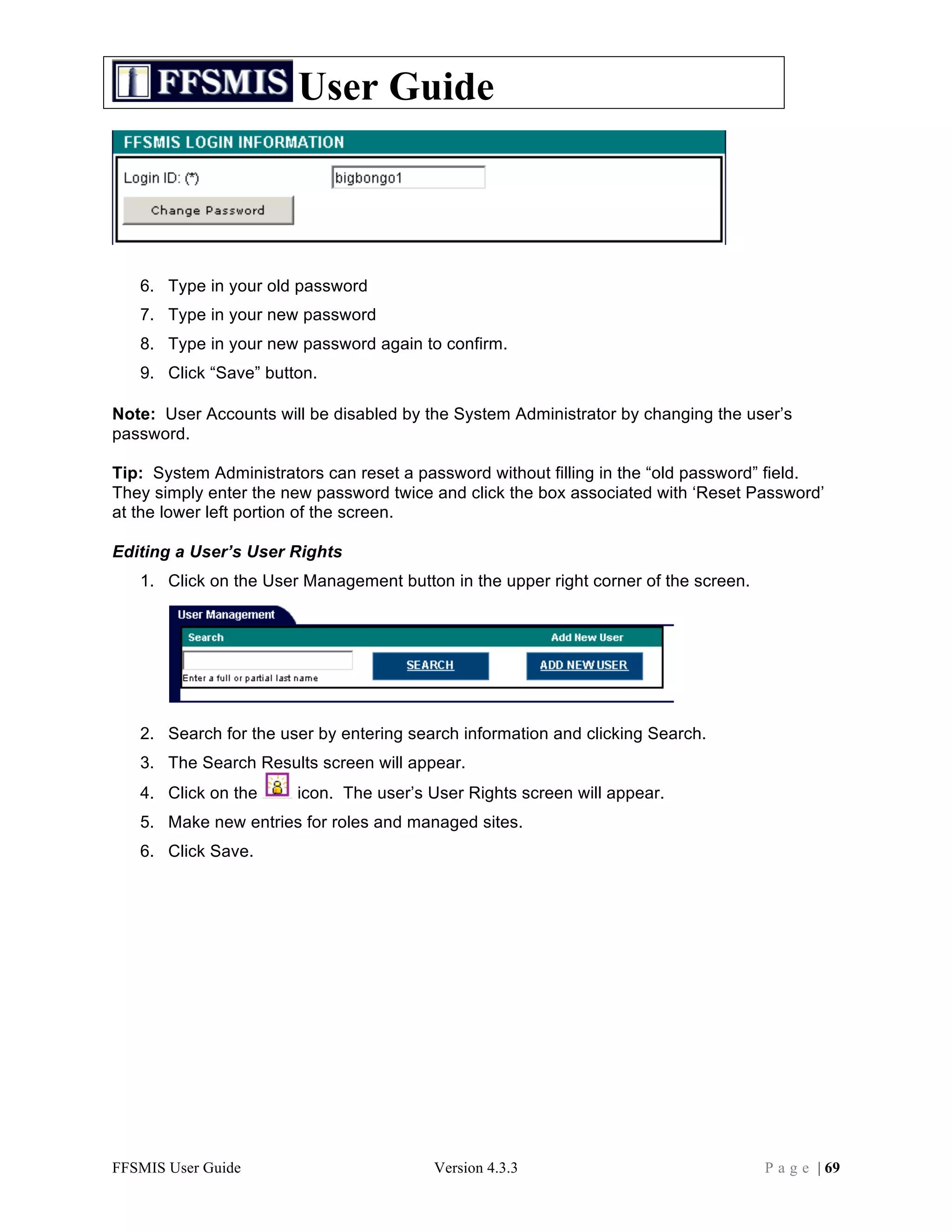 User Guide



   6. Type in your old password
   7. Type in your new password
   8. Type in your new password again to confirm.
   9. Click “Save” button.

Note: User Accounts will be disabled by the System Administrator by changing the user’s
password.

Tip: System Administrators can reset a password without filling in the “old password” field.
They simply enter the new password twice and click the box associated with ‘Reset Password’
at the lower left portion of the screen.

Editing a User’s User Rights
   1. Click on the User Management button in the upper right corner of the screen.




   2. Search for the user by entering search information and clicking Search.
   3. The Search Results screen will appear.
   4. Click on the     icon. The user’s User Rights screen will appear.
   5. Make new entries for roles and managed sites.
   6. Click Save.




FFSMIS User Guide                        Version 4.3.3                               P a g e | 69
 