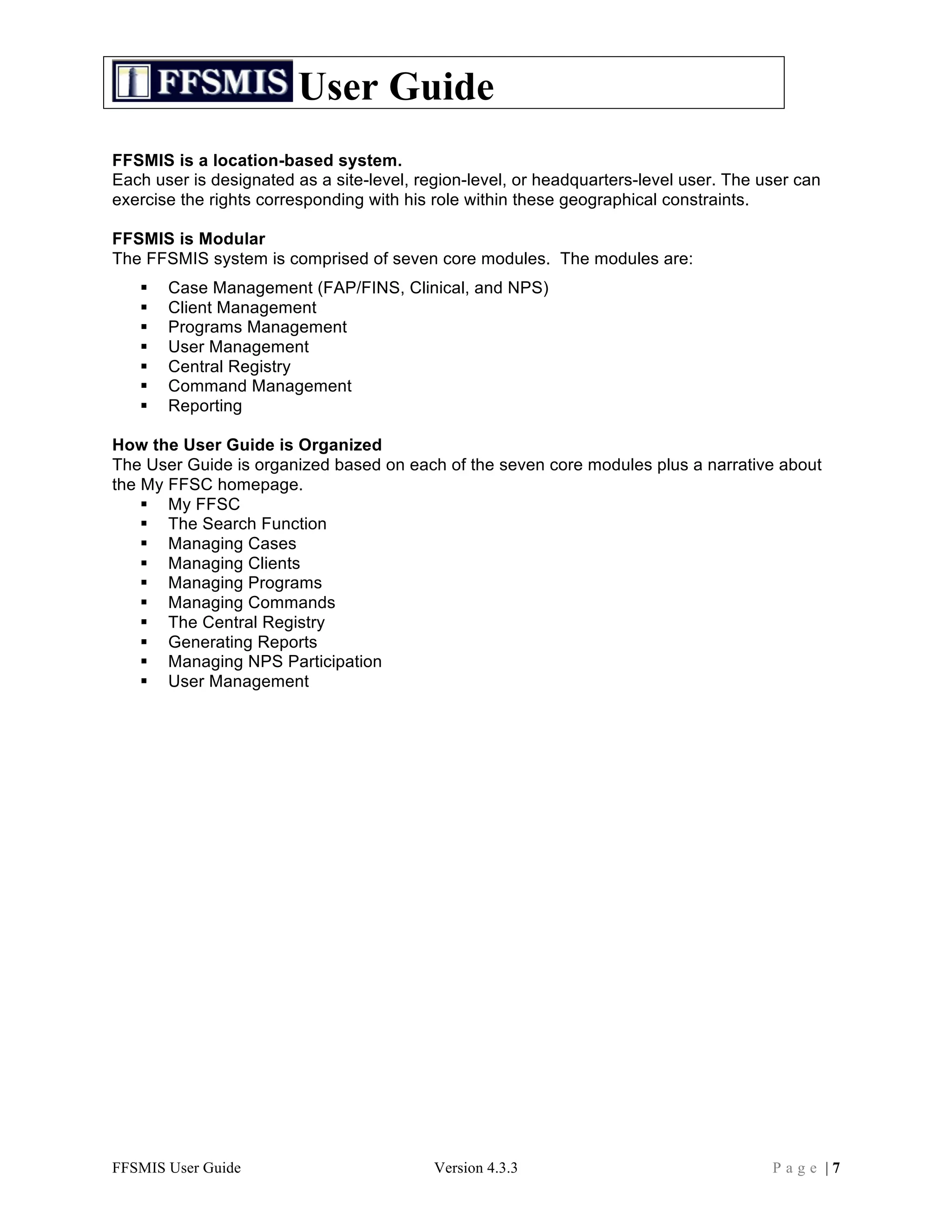 User Guide
FFSMIS is a location-based system.
Each user is designated as a site-level, region-level, or headquarters-level user. The user can
exercise the rights corresponding with his role within these geographical constraints.

FFSMIS is Modular
The FFSMIS system is comprised of seven core modules. The modules are:
      Case Management (FAP/FINS, Clinical, and NPS)
      Client Management
      Programs Management
      User Management
      Central Registry
      Command Management
      Reporting

How the User Guide is Organized
The User Guide is organized based on each of the seven core modules plus a narrative about
the My FFSC homepage.
     My FFSC
     The Search Function
     Managing Cases
     Managing Clients
     Managing Programs
     Managing Commands
     The Central Registry
     Generating Reports
     Managing NPS Participation
     User Management




FFSMIS User Guide                          Version 4.3.3                                Page |7
 