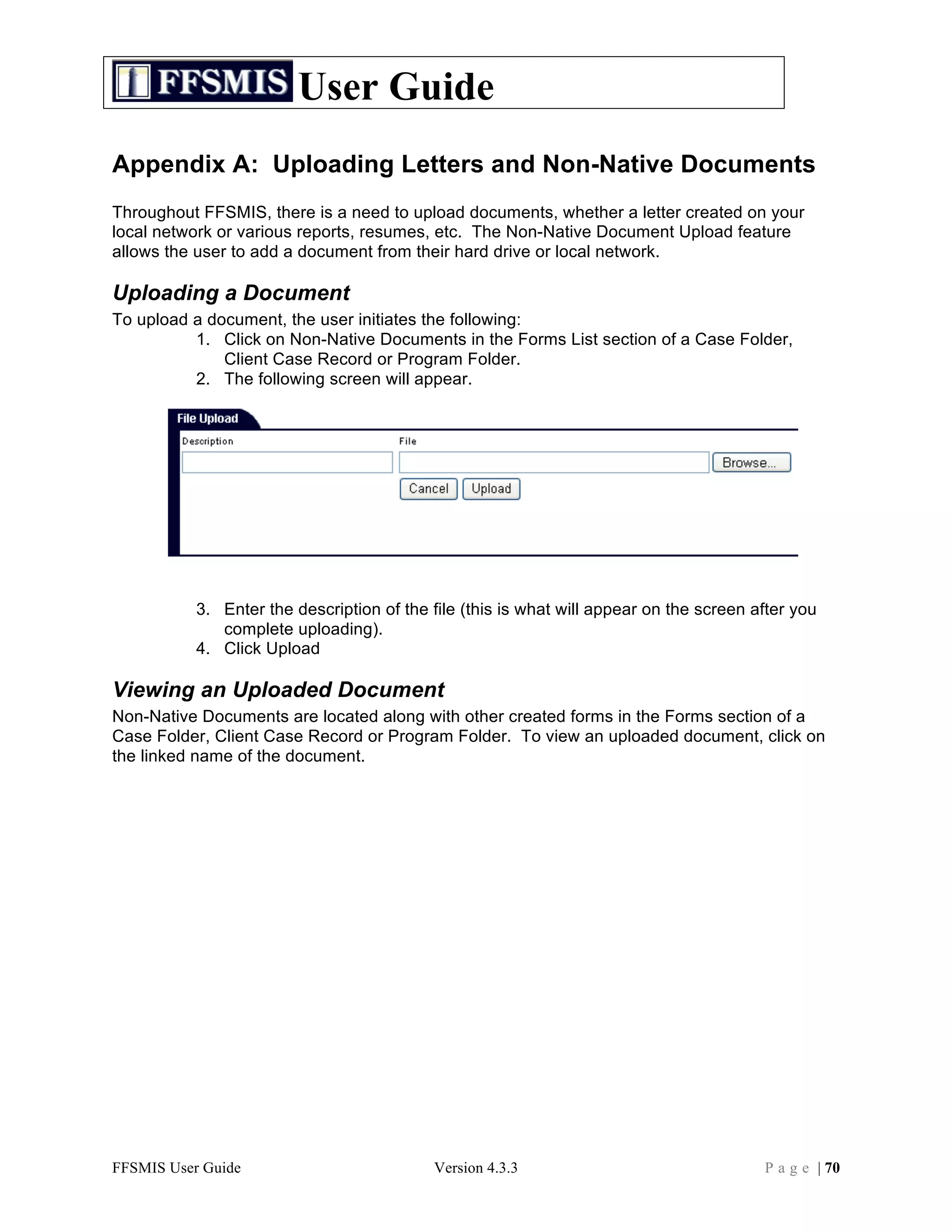User Guide
Appendix A: Uploading Letters and Non-Native Documents
Throughout FFSMIS, there is a need to upload documents, whether a letter created on your
local network or various reports, resumes, etc. The Non-Native Document Upload feature
allows the user to add a document from their hard drive or local network.

Uploading a Document
To upload a document, the user initiates the following:
          1. Click on Non-Native Documents in the Forms List section of a Case Folder,
              Client Case Record or Program Folder.
          2. The following screen will appear.




           3. Enter the description of the file (this is what will appear on the screen after you
              complete uploading).
           4. Click Upload

Viewing an Uploaded Document
Non-Native Documents are located along with other created forms in the Forms section of a
Case Folder, Client Case Record or Program Folder. To view an uploaded document, click on
the linked name of the document.




FFSMIS User Guide                          Version 4.3.3                                 P a g e | 70
 