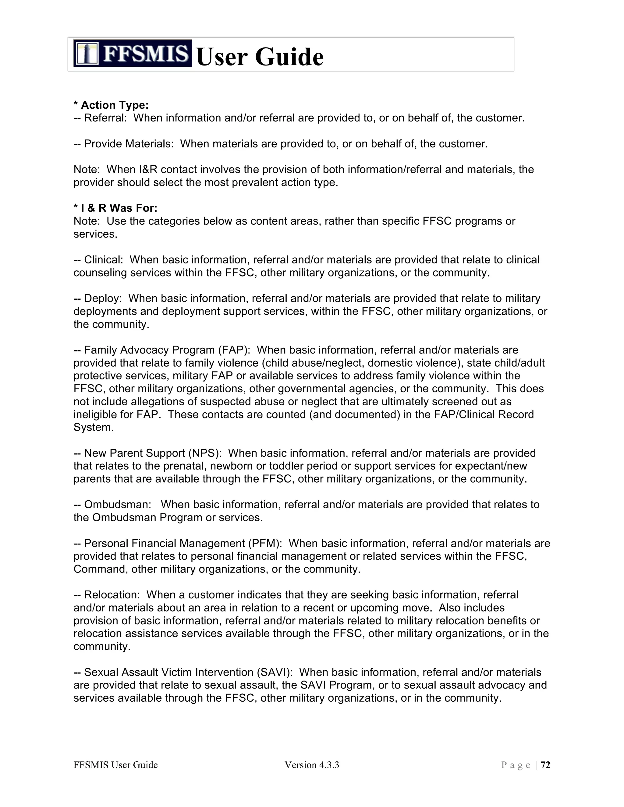 User Guide
* Action Type:
-- Referral: When information and/or referral are provided to, or on behalf of, the customer.

-- Provide Materials: When materials are provided to, or on behalf of, the customer.

Note: When I&R contact involves the provision of both information/referral and materials, the
provider should select the most prevalent action type.

* I & R Was For:
Note: Use the categories below as content areas, rather than specific FFSC programs or
services.

-- Clinical: When basic information, referral and/or materials are provided that relate to clinical
counseling services within the FFSC, other military organizations, or the community.

-- Deploy: When basic information, referral and/or materials are provided that relate to military
deployments and deployment support services, within the FFSC, other military organizations, or
the community.

-- Family Advocacy Program (FAP): When basic information, referral and/or materials are
provided that relate to family violence (child abuse/neglect, domestic violence), state child/adult
protective services, military FAP or available services to address family violence within the
FFSC, other military organizations, other governmental agencies, or the community. This does
not include allegations of suspected abuse or neglect that are ultimately screened out as
ineligible for FAP. These contacts are counted (and documented) in the FAP/Clinical Record
System.

-- New Parent Support (NPS): When basic information, referral and/or materials are provided
that relates to the prenatal, newborn or toddler period or support services for expectant/new
parents that are available through the FFSC, other military organizations, or the community.

-- Ombudsman: When basic information, referral and/or materials are provided that relates to
the Ombudsman Program or services.

-- Personal Financial Management (PFM): When basic information, referral and/or materials are
provided that relates to personal financial management or related services within the FFSC,
Command, other military organizations, or the community.

-- Relocation: When a customer indicates that they are seeking basic information, referral
and/or materials about an area in relation to a recent or upcoming move. Also includes
provision of basic information, referral and/or materials related to military relocation benefits or
relocation assistance services available through the FFSC, other military organizations, or in the
community.

-- Sexual Assault Victim Intervention (SAVI): When basic information, referral and/or materials
are provided that relate to sexual assault, the SAVI Program, or to sexual assault advocacy and
services available through the FFSC, other military organizations, or in the community.




FFSMIS User Guide                           Version 4.3.3                                 P a g e | 72
 