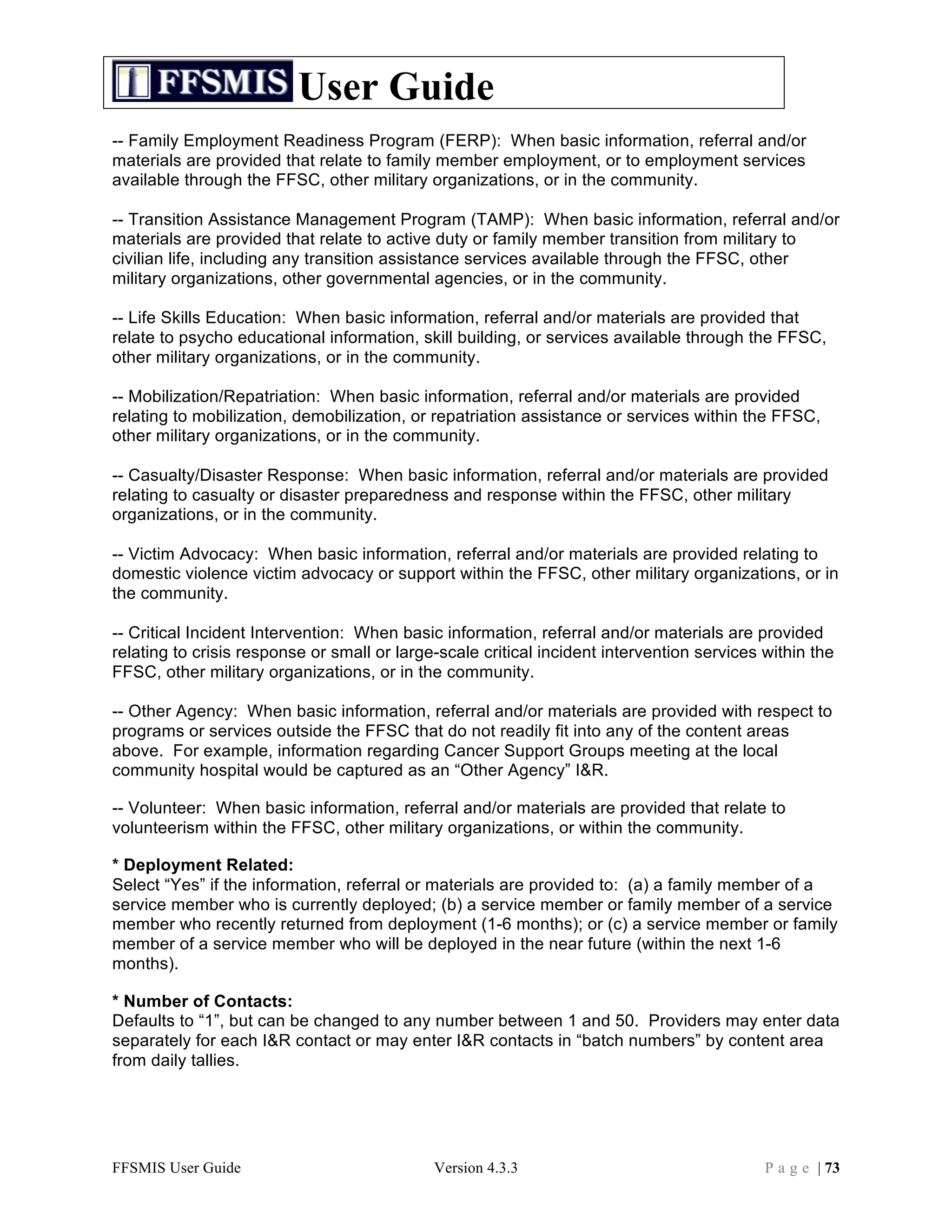 User Guide
-- Family Employment Readiness Program (FERP): When basic information, referral and/or
materials are provided that relate to family member employment, or to employment services
available through the FFSC, other military organizations, or in the community.

-- Transition Assistance Management Program (TAMP): When basic information, referral and/or
materials are provided that relate to active duty or family member transition from military to
civilian life, including any transition assistance services available through the FFSC, other
military organizations, other governmental agencies, or in the community.

-- Life Skills Education: When basic information, referral and/or materials are provided that
relate to psycho educational information, skill building, or services available through the FFSC,
other military organizations, or in the community.

-- Mobilization/Repatriation: When basic information, referral and/or materials are provided
relating to mobilization, demobilization, or repatriation assistance or services within the FFSC,
other military organizations, or in the community.

-- Casualty/Disaster Response: When basic information, referral and/or materials are provided
relating to casualty or disaster preparedness and response within the FFSC, other military
organizations, or in the community.

-- Victim Advocacy: When basic information, referral and/or materials are provided relating to
domestic violence victim advocacy or support within the FFSC, other military organizations, or in
the community.

-- Critical Incident Intervention: When basic information, referral and/or materials are provided
relating to crisis response or small or large-scale critical incident intervention services within the
FFSC, other military organizations, or in the community.

-- Other Agency: When basic information, referral and/or materials are provided with respect to
programs or services outside the FFSC that do not readily fit into any of the content areas
above. For example, information regarding Cancer Support Groups meeting at the local
community hospital would be captured as an “Other Agency” I&R.

-- Volunteer: When basic information, referral and/or materials are provided that relate to
volunteerism within the FFSC, other military organizations, or within the community.

* Deployment Related:
Select “Yes” if the information, referral or materials are provided to: (a) a family member of a
service member who is currently deployed; (b) a service member or family member of a service
member who recently returned from deployment (1-6 months); or (c) a service member or family
member of a service member who will be deployed in the near future (within the next 1-6
months).

* Number of Contacts:
Defaults to “1”, but can be changed to any number between 1 and 50. Providers may enter data
separately for each I&R contact or may enter I&R contacts in “batch numbers” by content area
from daily tallies.




FFSMIS User Guide                            Version 4.3.3                                  P a g e | 73
 