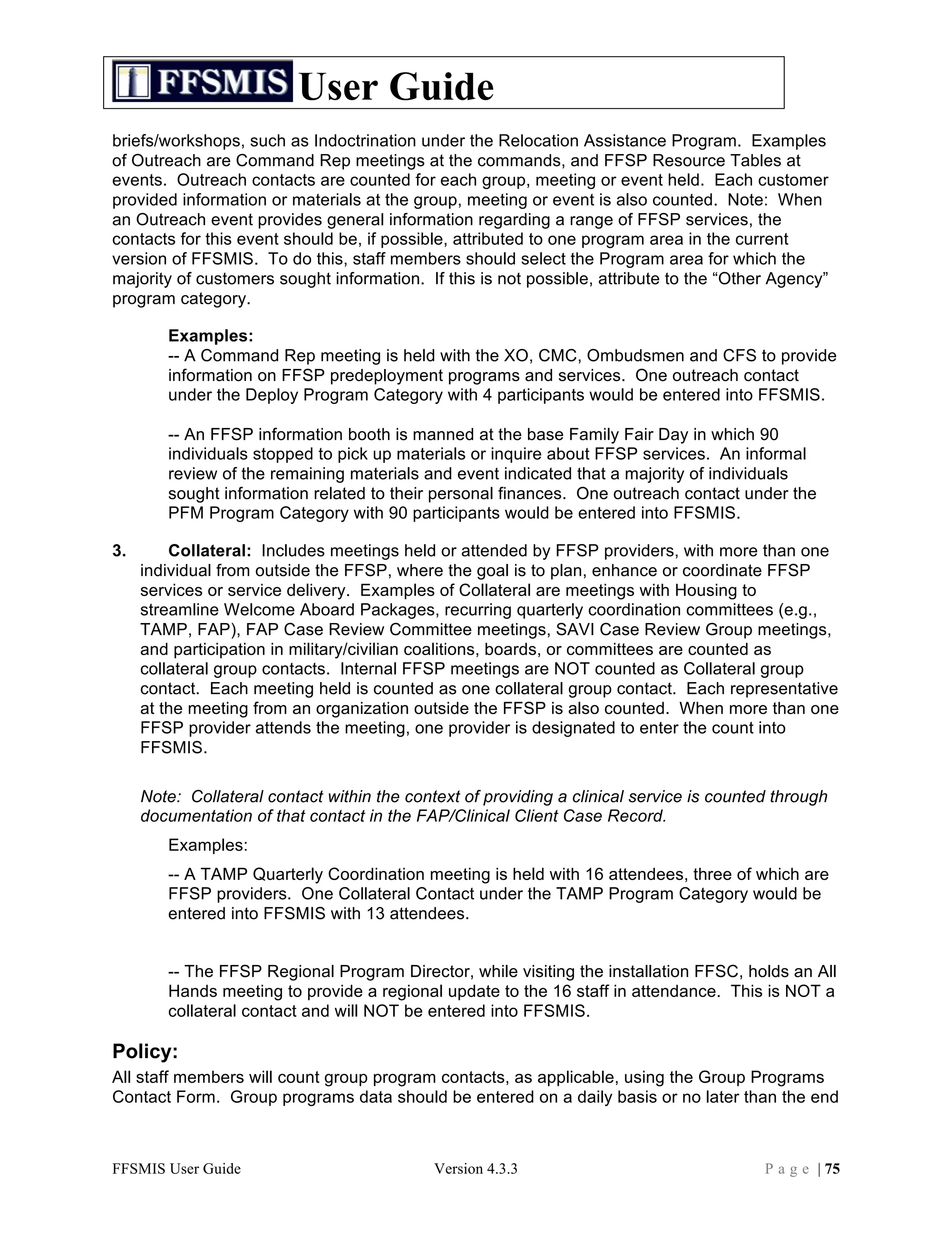 User Guide
briefs/workshops, such as Indoctrination under the Relocation Assistance Program. Examples
of Outreach are Command Rep meetings at the commands, and FFSP Resource Tables at
events. Outreach contacts are counted for each group, meeting or event held. Each customer
provided information or materials at the group, meeting or event is also counted. Note: When
an Outreach event provides general information regarding a range of FFSP services, the
contacts for this event should be, if possible, attributed to one program area in the current
version of FFSMIS. To do this, staff members should select the Program area for which the
majority of customers sought information. If this is not possible, attribute to the “Other Agency”
program category.

        Examples:
        -- A Command Rep meeting is held with the XO, CMC, Ombudsmen and CFS to provide
        information on FFSP predeployment programs and services. One outreach contact
        under the Deploy Program Category with 4 participants would be entered into FFSMIS.

        -- An FFSP information booth is manned at the base Family Fair Day in which 90
        individuals stopped to pick up materials or inquire about FFSP services. An informal
        review of the remaining materials and event indicated that a majority of individuals
        sought information related to their personal finances. One outreach contact under the
        PFM Program Category with 90 participants would be entered into FFSMIS.

3.       Collateral: Includes meetings held or attended by FFSP providers, with more than one
     individual from outside the FFSP, where the goal is to plan, enhance or coordinate FFSP
     services or service delivery. Examples of Collateral are meetings with Housing to
     streamline Welcome Aboard Packages, recurring quarterly coordination committees (e.g.,
     TAMP, FAP), FAP Case Review Committee meetings, SAVI Case Review Group meetings,
     and participation in military/civilian coalitions, boards, or committees are counted as
     collateral group contacts. Internal FFSP meetings are NOT counted as Collateral group
     contact. Each meeting held is counted as one collateral group contact. Each representative
     at the meeting from an organization outside the FFSP is also counted. When more than one
     FFSP provider attends the meeting, one provider is designated to enter the count into
     FFSMIS.

     Note: Collateral contact within the context of providing a clinical service is counted through
     documentation of that contact in the FAP/Clinical Client Case Record.
        Examples:
        -- A TAMP Quarterly Coordination meeting is held with 16 attendees, three of which are
        FFSP providers. One Collateral Contact under the TAMP Program Category would be
        entered into FFSMIS with 13 attendees.


        -- The FFSP Regional Program Director, while visiting the installation FFSC, holds an All
        Hands meeting to provide a regional update to the 16 staff in attendance. This is NOT a
        collateral contact and will NOT be entered into FFSMIS.

Policy:
All staff members will count group program contacts, as applicable, using the Group Programs
Contact Form. Group programs data should be entered on a daily basis or no later than the end



FFSMIS User Guide                            Version 4.3.3                                P a g e | 75
 