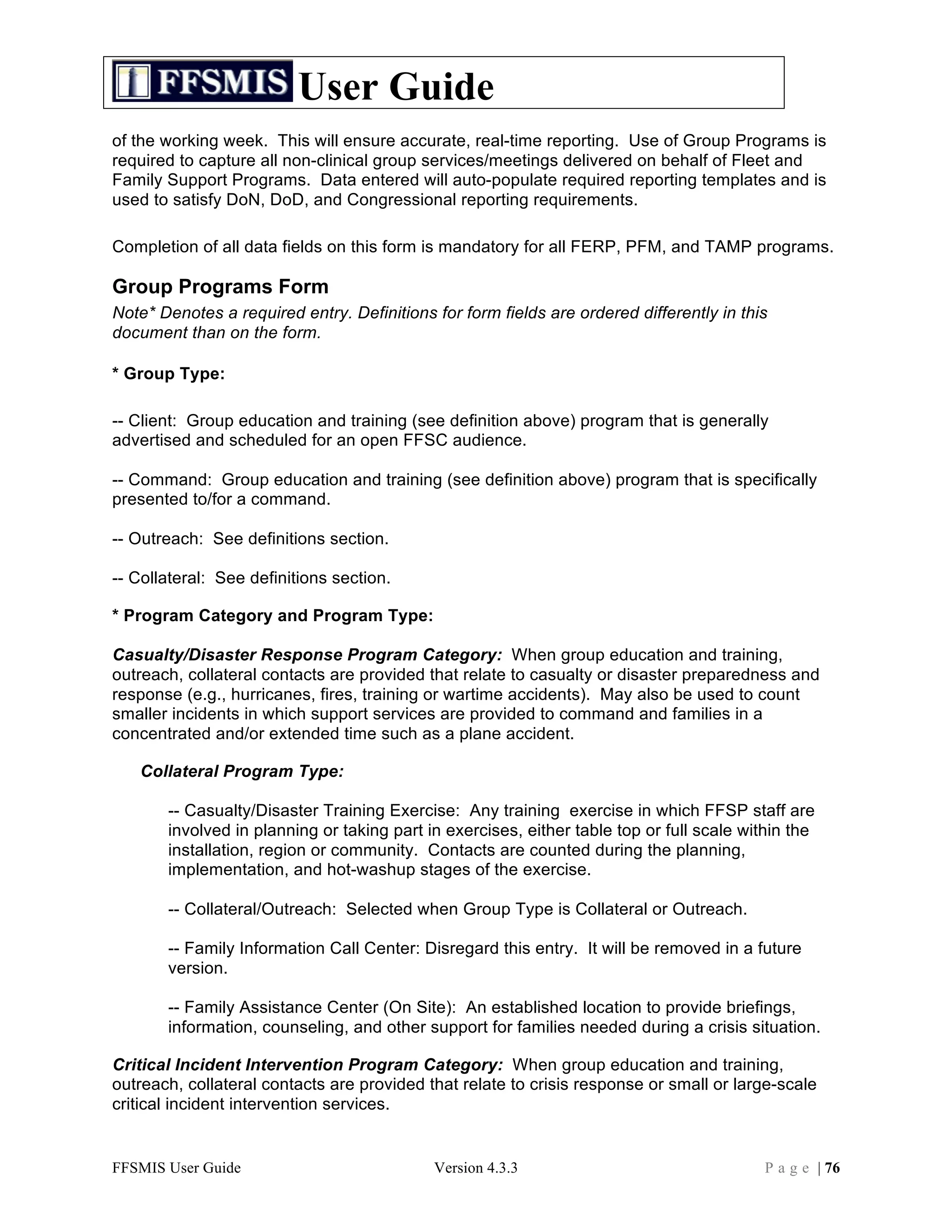 User Guide
of the working week. This will ensure accurate, real-time reporting. Use of Group Programs is
required to capture all non-clinical group services/meetings delivered on behalf of Fleet and
Family Support Programs. Data entered will auto-populate required reporting templates and is
used to satisfy DoN, DoD, and Congressional reporting requirements.

Completion of all data fields on this form is mandatory for all FERP, PFM, and TAMP programs.

Group Programs Form
Note* Denotes a required entry. Definitions for form fields are ordered differently in this
document than on the form.

* Group Type:

-- Client: Group education and training (see definition above) program that is generally
advertised and scheduled for an open FFSC audience.

-- Command: Group education and training (see definition above) program that is specifically
presented to/for a command.

-- Outreach: See definitions section.

-- Collateral: See definitions section.

* Program Category and Program Type:

Casualty/Disaster Response Program Category: When group education and training,
outreach, collateral contacts are provided that relate to casualty or disaster preparedness and
response (e.g., hurricanes, fires, training or wartime accidents). May also be used to count
smaller incidents in which support services are provided to command and families in a
concentrated and/or extended time such as a plane accident.

   Collateral Program Type:

       -- Casualty/Disaster Training Exercise: Any training exercise in which FFSP staff are
       involved in planning or taking part in exercises, either table top or full scale within the
       installation, region or community. Contacts are counted during the planning,
       implementation, and hot-washup stages of the exercise.

       -- Collateral/Outreach: Selected when Group Type is Collateral or Outreach.

       -- Family Information Call Center: Disregard this entry. It will be removed in a future
       version.

       -- Family Assistance Center (On Site): An established location to provide briefings,
       information, counseling, and other support for families needed during a crisis situation.

Critical Incident Intervention Program Category: When group education and training,
outreach, collateral contacts are provided that relate to crisis response or small or large-scale
critical incident intervention services.


FFSMIS User Guide                           Version 4.3.3                                 P a g e | 76
 