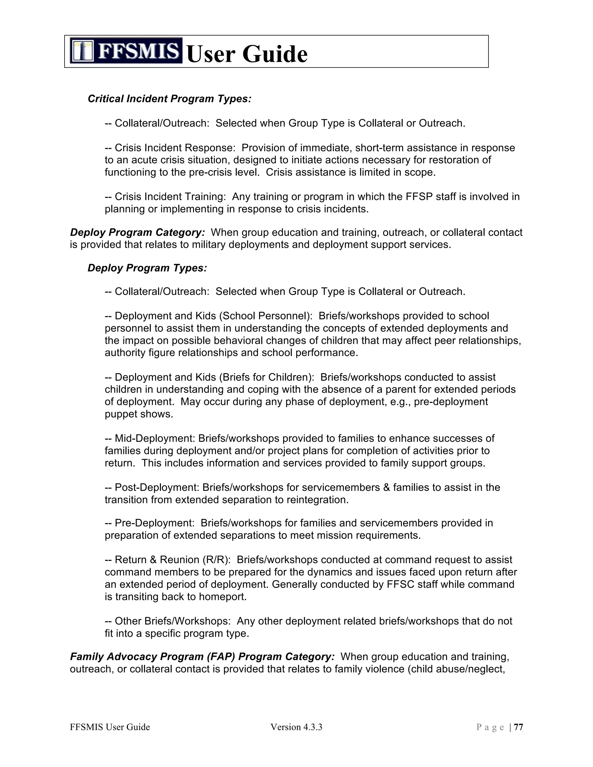 User Guide
   Critical Incident Program Types:

       -- Collateral/Outreach: Selected when Group Type is Collateral or Outreach.

       -- Crisis Incident Response: Provision of immediate, short-term assistance in response
       to an acute crisis situation, designed to initiate actions necessary for restoration of
       functioning to the pre-crisis level. Crisis assistance is limited in scope.

       -- Crisis Incident Training: Any training or program in which the FFSP staff is involved in
       planning or implementing in response to crisis incidents.

Deploy Program Category: When group education and training, outreach, or collateral contact
is provided that relates to military deployments and deployment support services.

   Deploy Program Types:

       -- Collateral/Outreach: Selected when Group Type is Collateral or Outreach.

       -- Deployment and Kids (School Personnel): Briefs/workshops provided to school
       personnel to assist them in understanding the concepts of extended deployments and
       the impact on possible behavioral changes of children that may affect peer relationships,
       authority figure relationships and school performance.

       -- Deployment and Kids (Briefs for Children): Briefs/workshops conducted to assist
       children in understanding and coping with the absence of a parent for extended periods
       of deployment. May occur during any phase of deployment, e.g., pre-deployment
       puppet shows.

       -- Mid-Deployment: Briefs/workshops provided to families to enhance successes of
       families during deployment and/or project plans for completion of activities prior to
       return. This includes information and services provided to family support groups.

       -- Post-Deployment: Briefs/workshops for servicemembers & families to assist in the
       transition from extended separation to reintegration.

       -- Pre-Deployment: Briefs/workshops for families and servicemembers provided in
       preparation of extended separations to meet mission requirements.

       -- Return & Reunion (R/R): Briefs/workshops conducted at command request to assist
       command members to be prepared for the dynamics and issues faced upon return after
       an extended period of deployment. Generally conducted by FFSC staff while command
       is transiting back to homeport.

       -- Other Briefs/Workshops: Any other deployment related briefs/workshops that do not
       fit into a specific program type.

Family Advocacy Program (FAP) Program Category: When group education and training,
outreach, or collateral contact is provided that relates to family violence (child abuse/neglect,




FFSMIS User Guide                           Version 4.3.3                                P a g e | 77
 