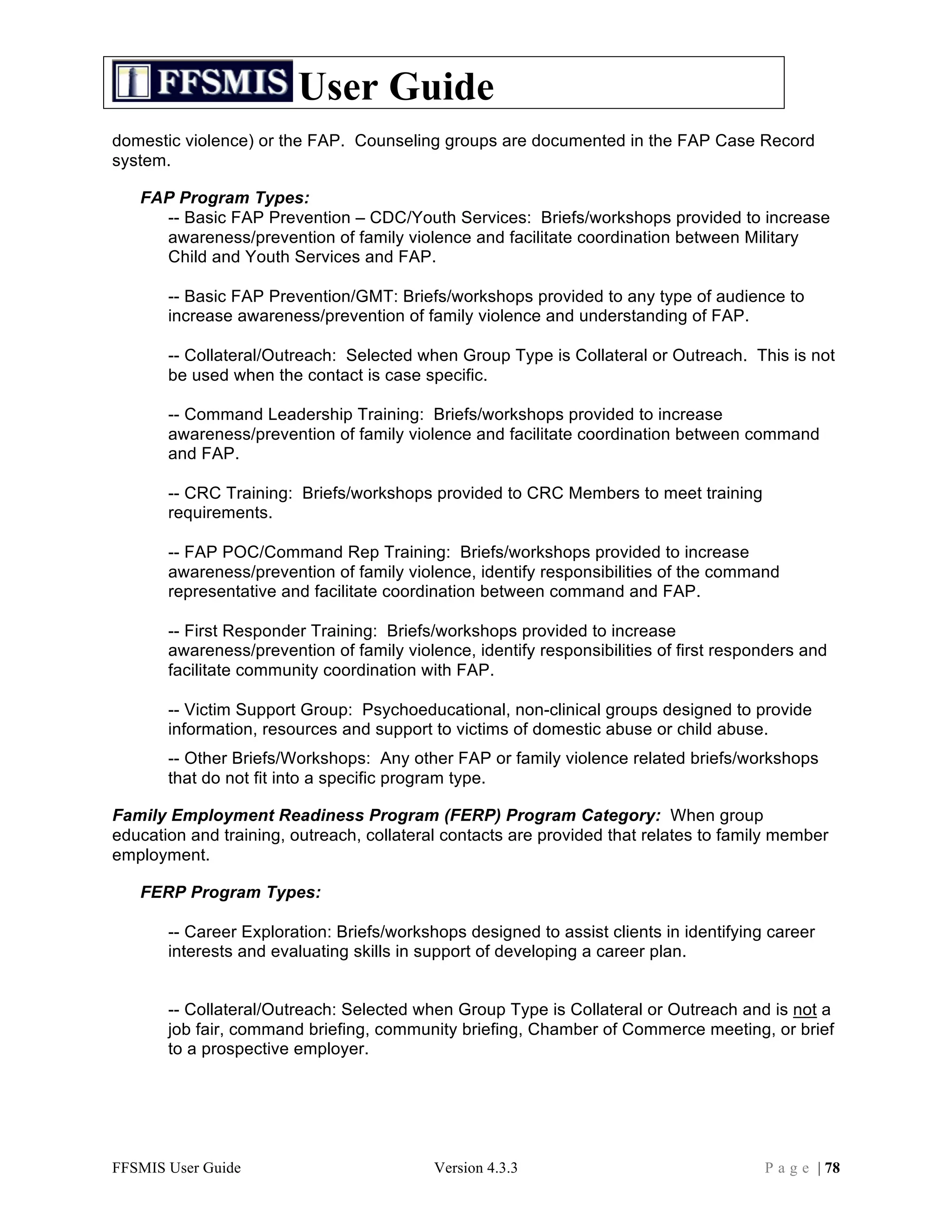 User Guide
domestic violence) or the FAP. Counseling groups are documented in the FAP Case Record
system.

   FAP Program Types:
     -- Basic FAP Prevention – CDC/Youth Services: Briefs/workshops provided to increase
     awareness/prevention of family violence and facilitate coordination between Military
     Child and Youth Services and FAP.

       -- Basic FAP Prevention/GMT: Briefs/workshops provided to any type of audience to
       increase awareness/prevention of family violence and understanding of FAP.

       -- Collateral/Outreach: Selected when Group Type is Collateral or Outreach. This is not
       be used when the contact is case specific.

       -- Command Leadership Training: Briefs/workshops provided to increase
       awareness/prevention of family violence and facilitate coordination between command
       and FAP.

       -- CRC Training: Briefs/workshops provided to CRC Members to meet training
       requirements.

       -- FAP POC/Command Rep Training: Briefs/workshops provided to increase
       awareness/prevention of family violence, identify responsibilities of the command
       representative and facilitate coordination between command and FAP.

       -- First Responder Training: Briefs/workshops provided to increase
       awareness/prevention of family violence, identify responsibilities of first responders and
       facilitate community coordination with FAP.

       -- Victim Support Group: Psychoeducational, non-clinical groups designed to provide
       information, resources and support to victims of domestic abuse or child abuse.
       -- Other Briefs/Workshops: Any other FAP or family violence related briefs/workshops
       that do not fit into a specific program type.

Family Employment Readiness Program (FERP) Program Category: When group
education and training, outreach, collateral contacts are provided that relates to family member
employment.

   FERP Program Types:

       -- Career Exploration: Briefs/workshops designed to assist clients in identifying career
       interests and evaluating skills in support of developing a career plan.


       -- Collateral/Outreach: Selected when Group Type is Collateral or Outreach and is not a
       job fair, command briefing, community briefing, Chamber of Commerce meeting, or brief
       to a prospective employer.




FFSMIS User Guide                          Version 4.3.3                                P a g e | 78
 