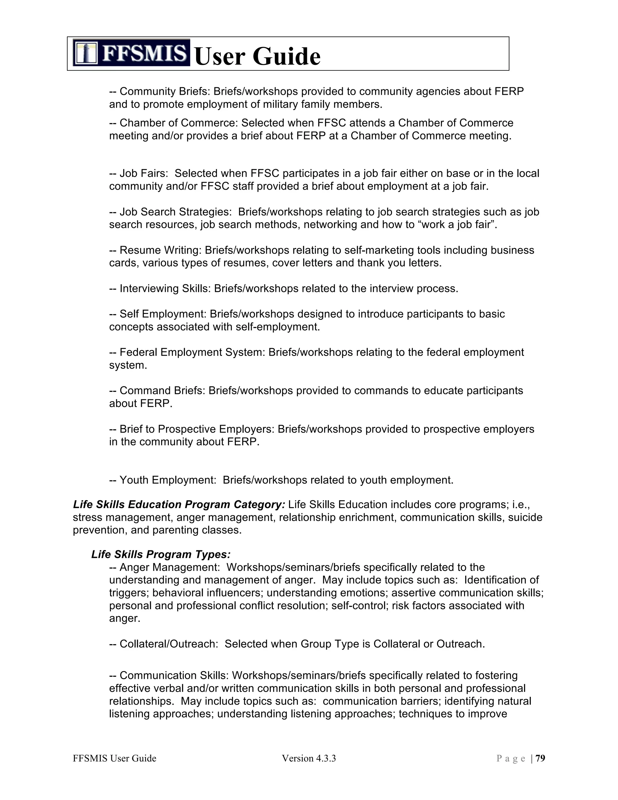 User Guide
       -- Community Briefs: Briefs/workshops provided to community agencies about FERP
       and to promote employment of military family members.
       -- Chamber of Commerce: Selected when FFSC attends a Chamber of Commerce
       meeting and/or provides a brief about FERP at a Chamber of Commerce meeting.


       -- Job Fairs: Selected when FFSC participates in a job fair either on base or in the local
       community and/or FFSC staff provided a brief about employment at a job fair.

       -- Job Search Strategies: Briefs/workshops relating to job search strategies such as job
       search resources, job search methods, networking and how to “work a job fair”.

       -- Resume Writing: Briefs/workshops relating to self-marketing tools including business
       cards, various types of resumes, cover letters and thank you letters.

       -- Interviewing Skills: Briefs/workshops related to the interview process.

       -- Self Employment: Briefs/workshops designed to introduce participants to basic
       concepts associated with self-employment.

       -- Federal Employment System: Briefs/workshops relating to the federal employment
       system.

       -- Command Briefs: Briefs/workshops provided to commands to educate participants
       about FERP.

       -- Brief to Prospective Employers: Briefs/workshops provided to prospective employers
       in the community about FERP.


       -- Youth Employment: Briefs/workshops related to youth employment.

Life Skills Education Program Category: Life Skills Education includes core programs; i.e.,
stress management, anger management, relationship enrichment, communication skills, suicide
prevention, and parenting classes.

   Life Skills Program Types:
       -- Anger Management: Workshops/seminars/briefs specifically related to the
       understanding and management of anger. May include topics such as: Identification of
       triggers; behavioral influencers; understanding emotions; assertive communication skills;
       personal and professional conflict resolution; self-control; risk factors associated with
       anger.

       -- Collateral/Outreach: Selected when Group Type is Collateral or Outreach.

       -- Communication Skills: Workshops/seminars/briefs specifically related to fostering
       effective verbal and/or written communication skills in both personal and professional
       relationships. May include topics such as: communication barriers; identifying natural
       listening approaches; understanding listening approaches; techniques to improve



FFSMIS User Guide                          Version 4.3.3                                P a g e | 79
 