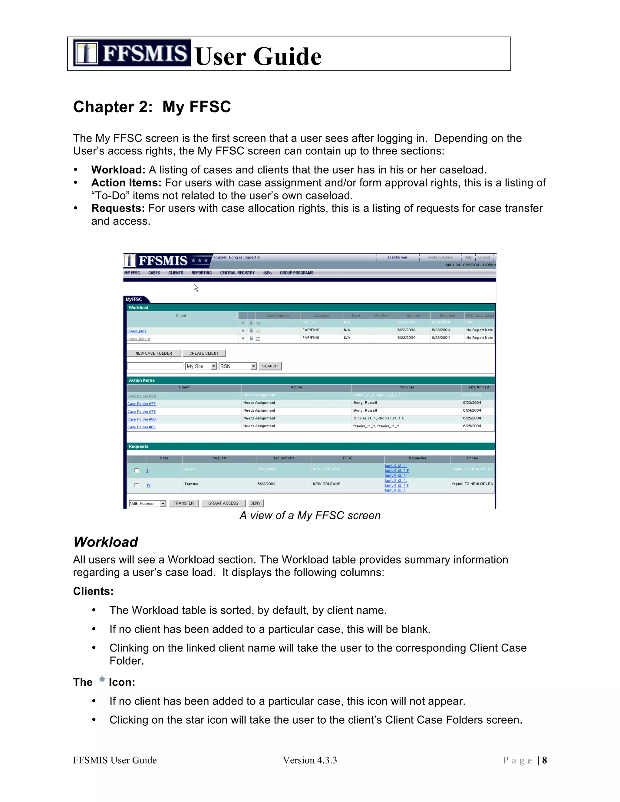 User Guide
Chapter 2: My FFSC
The My FFSC screen is the first screen that a user sees after logging in. Depending on the
User’s access rights, the My FFSC screen can contain up to three sections:
•   Workload: A listing of cases and clients that the user has in his or her caseload.
•   Action Items: For users with case assignment and/or form approval rights, this is a listing of
    “To-Do” items not related to the user’s own caseload.
•   Requests: For users with case allocation rights, this is a listing of requests for case transfer
    and access.




                                   A view of a My FFSC screen

Workload
All users will see a Workload section. The Workload table provides summary information
regarding a user’s case load. It displays the following columns:
Clients:
    •   The Workload table is sorted, by default, by client name.
    •   If no client has been added to a particular case, this will be blank.
    •   Clinking on the linked client name will take the user to the corresponding Client Case
        Folder.
The     Icon:
    •   If no client has been added to a particular case, this icon will not appear.
    •   Clicking on the star icon will take the user to the client’s Client Case Folders screen.


FFSMIS User Guide                            Version 4.3.3                                 Page |8
 