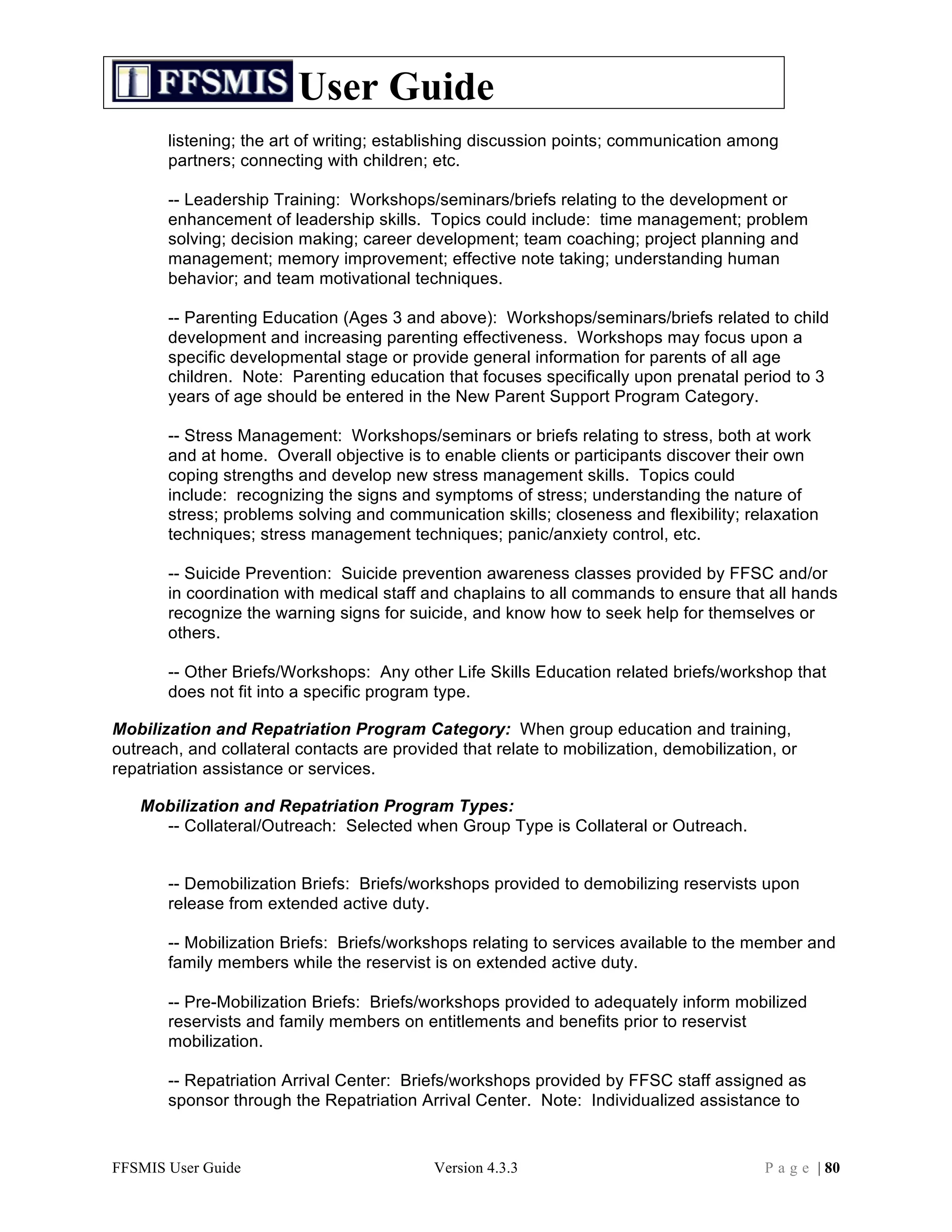 User Guide
       listening; the art of writing; establishing discussion points; communication among
       partners; connecting with children; etc.

       -- Leadership Training: Workshops/seminars/briefs relating to the development or
       enhancement of leadership skills. Topics could include: time management; problem
       solving; decision making; career development; team coaching; project planning and
       management; memory improvement; effective note taking; understanding human
       behavior; and team motivational techniques.

       -- Parenting Education (Ages 3 and above): Workshops/seminars/briefs related to child
       development and increasing parenting effectiveness. Workshops may focus upon a
       specific developmental stage or provide general information for parents of all age
       children. Note: Parenting education that focuses specifically upon prenatal period to 3
       years of age should be entered in the New Parent Support Program Category.

       -- Stress Management: Workshops/seminars or briefs relating to stress, both at work
       and at home. Overall objective is to enable clients or participants discover their own
       coping strengths and develop new stress management skills. Topics could
       include: recognizing the signs and symptoms of stress; understanding the nature of
       stress; problems solving and communication skills; closeness and flexibility; relaxation
       techniques; stress management techniques; panic/anxiety control, etc.

       -- Suicide Prevention: Suicide prevention awareness classes provided by FFSC and/or
       in coordination with medical staff and chaplains to all commands to ensure that all hands
       recognize the warning signs for suicide, and know how to seek help for themselves or
       others.

       -- Other Briefs/Workshops: Any other Life Skills Education related briefs/workshop that
       does not fit into a specific program type.

Mobilization and Repatriation Program Category: When group education and training,
outreach, and collateral contacts are provided that relate to mobilization, demobilization, or
repatriation assistance or services.

   Mobilization and Repatriation Program Types:
     -- Collateral/Outreach: Selected when Group Type is Collateral or Outreach.


       -- Demobilization Briefs: Briefs/workshops provided to demobilizing reservists upon
       release from extended active duty.

       -- Mobilization Briefs: Briefs/workshops relating to services available to the member and
       family members while the reservist is on extended active duty.

       -- Pre-Mobilization Briefs: Briefs/workshops provided to adequately inform mobilized
       reservists and family members on entitlements and benefits prior to reservist
       mobilization.

       -- Repatriation Arrival Center: Briefs/workshops provided by FFSC staff assigned as
       sponsor through the Repatriation Arrival Center. Note: Individualized assistance to


FFSMIS User Guide                           Version 4.3.3                                P a g e | 80
 