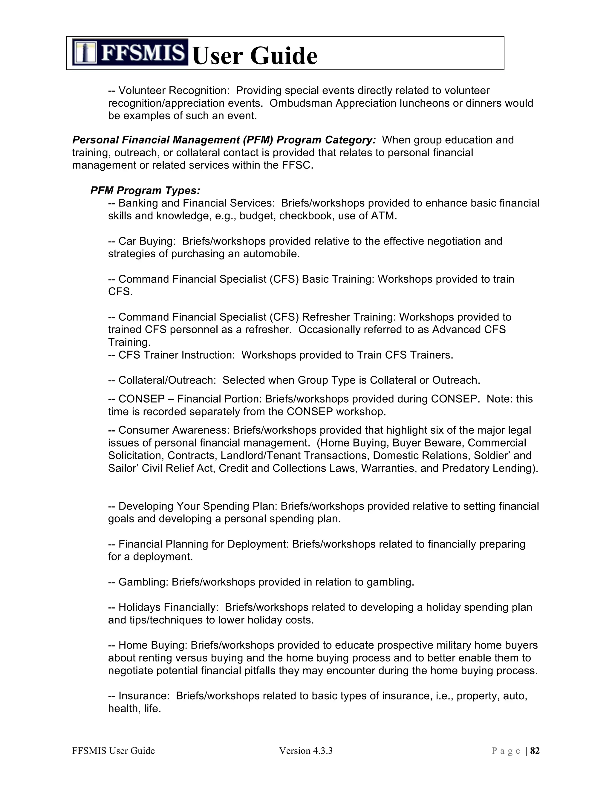 User Guide
       -- Volunteer Recognition: Providing special events directly related to volunteer
       recognition/appreciation events. Ombudsman Appreciation luncheons or dinners would
       be examples of such an event.

Personal Financial Management (PFM) Program Category: When group education and
training, outreach, or collateral contact is provided that relates to personal financial
management or related services within the FFSC.

   PFM Program Types:
     -- Banking and Financial Services: Briefs/workshops provided to enhance basic financial
     skills and knowledge, e.g., budget, checkbook, use of ATM.

       -- Car Buying: Briefs/workshops provided relative to the effective negotiation and
       strategies of purchasing an automobile.

       -- Command Financial Specialist (CFS) Basic Training: Workshops provided to train
       CFS.

       -- Command Financial Specialist (CFS) Refresher Training: Workshops provided to
       trained CFS personnel as a refresher. Occasionally referred to as Advanced CFS
       Training.
       -- CFS Trainer Instruction: Workshops provided to Train CFS Trainers.

       -- Collateral/Outreach: Selected when Group Type is Collateral or Outreach.
       -- CONSEP – Financial Portion: Briefs/workshops provided during CONSEP. Note: this
       time is recorded separately from the CONSEP workshop.
       -- Consumer Awareness: Briefs/workshops provided that highlight six of the major legal
       issues of personal financial management. (Home Buying, Buyer Beware, Commercial
       Solicitation, Contracts, Landlord/Tenant Transactions, Domestic Relations, Soldier’ and
       Sailor’ Civil Relief Act, Credit and Collections Laws, Warranties, and Predatory Lending).


       -- Developing Your Spending Plan: Briefs/workshops provided relative to setting financial
       goals and developing a personal spending plan.

       -- Financial Planning for Deployment: Briefs/workshops related to financially preparing
       for a deployment.

       -- Gambling: Briefs/workshops provided in relation to gambling.

       -- Holidays Financially: Briefs/workshops related to developing a holiday spending plan
       and tips/techniques to lower holiday costs.

       -- Home Buying: Briefs/workshops provided to educate prospective military home buyers
       about renting versus buying and the home buying process and to better enable them to
       negotiate potential financial pitfalls they may encounter during the home buying process.

       -- Insurance: Briefs/workshops related to basic types of insurance, i.e., property, auto,
       health, life.


FFSMIS User Guide                          Version 4.3.3                                P a g e | 82
 