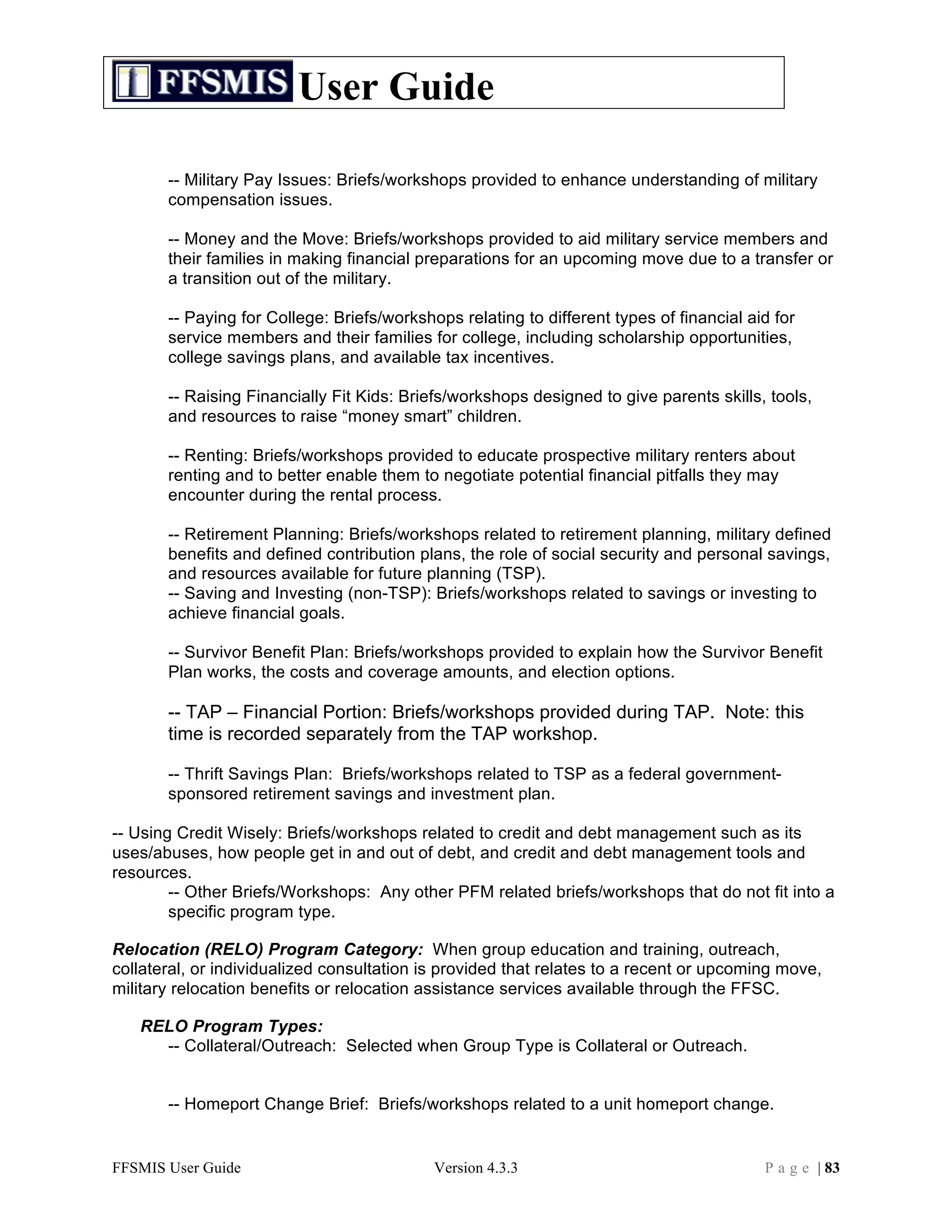 User Guide

       -- Military Pay Issues: Briefs/workshops provided to enhance understanding of military
       compensation issues.

       -- Money and the Move: Briefs/workshops provided to aid military service members and
       their families in making financial preparations for an upcoming move due to a transfer or
       a transition out of the military.

       -- Paying for College: Briefs/workshops relating to different types of financial aid for
       service members and their families for college, including scholarship opportunities,
       college savings plans, and available tax incentives.

       -- Raising Financially Fit Kids: Briefs/workshops designed to give parents skills, tools,
       and resources to raise “money smart” children.

       -- Renting: Briefs/workshops provided to educate prospective military renters about
       renting and to better enable them to negotiate potential financial pitfalls they may
       encounter during the rental process.

       -- Retirement Planning: Briefs/workshops related to retirement planning, military defined
       benefits and defined contribution plans, the role of social security and personal savings,
       and resources available for future planning (TSP).
       -- Saving and Investing (non-TSP): Briefs/workshops related to savings or investing to
       achieve financial goals.

       -- Survivor Benefit Plan: Briefs/workshops provided to explain how the Survivor Benefit
       Plan works, the costs and coverage amounts, and election options.

       -- TAP – Financial Portion: Briefs/workshops provided during TAP. Note: this
       time is recorded separately from the TAP workshop.

       -- Thrift Savings Plan: Briefs/workshops related to TSP as a federal government-
       sponsored retirement savings and investment plan.

-- Using Credit Wisely: Briefs/workshops related to credit and debt management such as its
uses/abuses, how people get in and out of debt, and credit and debt management tools and
resources.
        -- Other Briefs/Workshops: Any other PFM related briefs/workshops that do not fit into a
        specific program type.

Relocation (RELO) Program Category: When group education and training, outreach,
collateral, or individualized consultation is provided that relates to a recent or upcoming move,
military relocation benefits or relocation assistance services available through the FFSC.

   RELO Program Types:
     -- Collateral/Outreach: Selected when Group Type is Collateral or Outreach.


       -- Homeport Change Brief: Briefs/workshops related to a unit homeport change.


FFSMIS User Guide                           Version 4.3.3                                 P a g e | 83
 