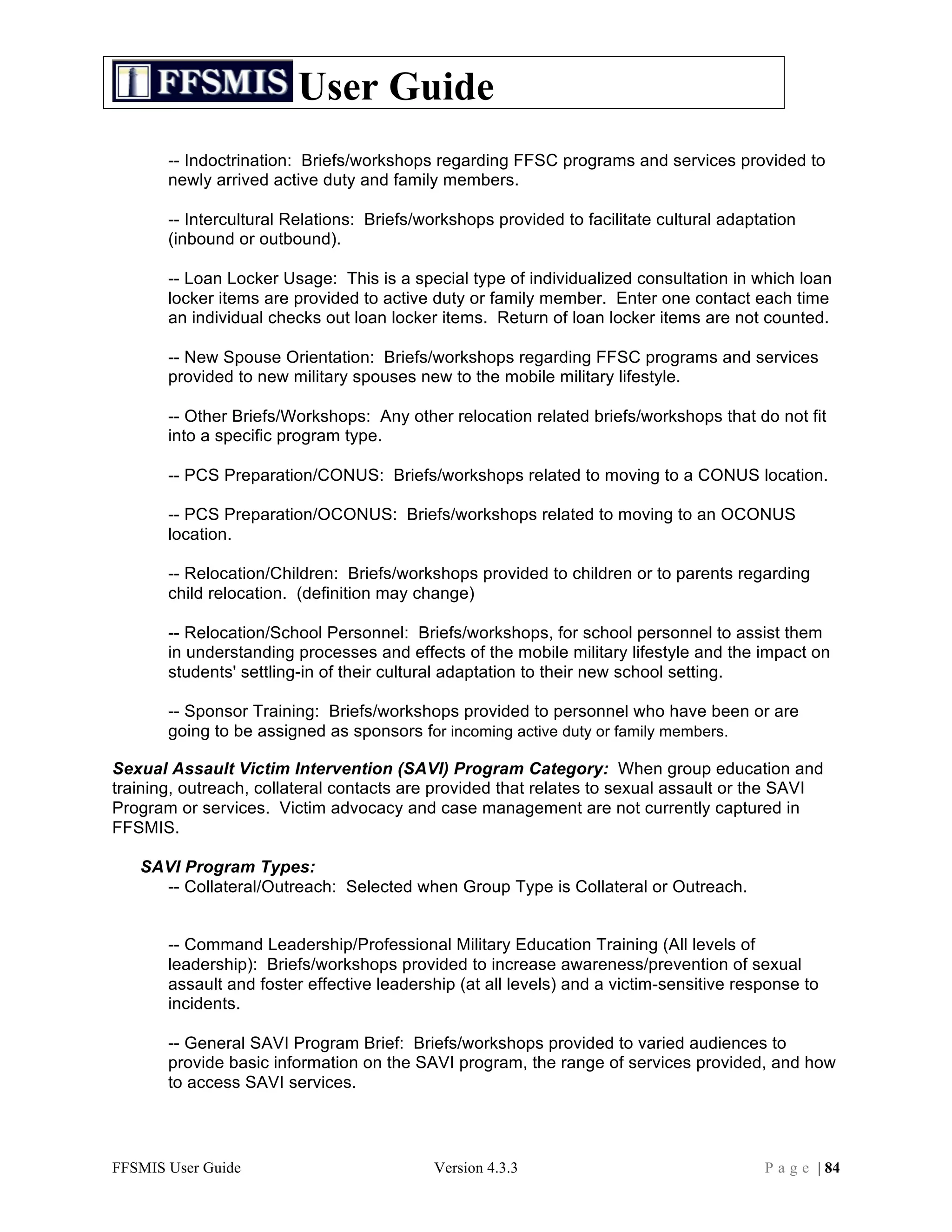 User Guide
       -- Indoctrination: Briefs/workshops regarding FFSC programs and services provided to
       newly arrived active duty and family members.

       -- Intercultural Relations: Briefs/workshops provided to facilitate cultural adaptation
       (inbound or outbound).

       -- Loan Locker Usage: This is a special type of individualized consultation in which loan
       locker items are provided to active duty or family member. Enter one contact each time
       an individual checks out loan locker items. Return of loan locker items are not counted.

       -- New Spouse Orientation: Briefs/workshops regarding FFSC programs and services
       provided to new military spouses new to the mobile military lifestyle.

       -- Other Briefs/Workshops: Any other relocation related briefs/workshops that do not fit
       into a specific program type.

       -- PCS Preparation/CONUS: Briefs/workshops related to moving to a CONUS location.

       -- PCS Preparation/OCONUS: Briefs/workshops related to moving to an OCONUS
       location.

       -- Relocation/Children: Briefs/workshops provided to children or to parents regarding
       child relocation. (definition may change)

       -- Relocation/School Personnel: Briefs/workshops, for school personnel to assist them
       in understanding processes and effects of the mobile military lifestyle and the impact on
       students' settling-in of their cultural adaptation to their new school setting.

       -- Sponsor Training: Briefs/workshops provided to personnel who have been or are
       going to be assigned as sponsors for incoming active duty or family members.

Sexual Assault Victim Intervention (SAVI) Program Category: When group education and
training, outreach, collateral contacts are provided that relates to sexual assault or the SAVI
Program or services. Victim advocacy and case management are not currently captured in
FFSMIS.

   SAVI Program Types:
     -- Collateral/Outreach: Selected when Group Type is Collateral or Outreach.


       -- Command Leadership/Professional Military Education Training (All levels of
       leadership): Briefs/workshops provided to increase awareness/prevention of sexual
       assault and foster effective leadership (at all levels) and a victim-sensitive response to
       incidents.

       -- General SAVI Program Brief: Briefs/workshops provided to varied audiences to
       provide basic information on the SAVI program, the range of services provided, and how
       to access SAVI services.




FFSMIS User Guide                          Version 4.3.3                                 P a g e | 84
 