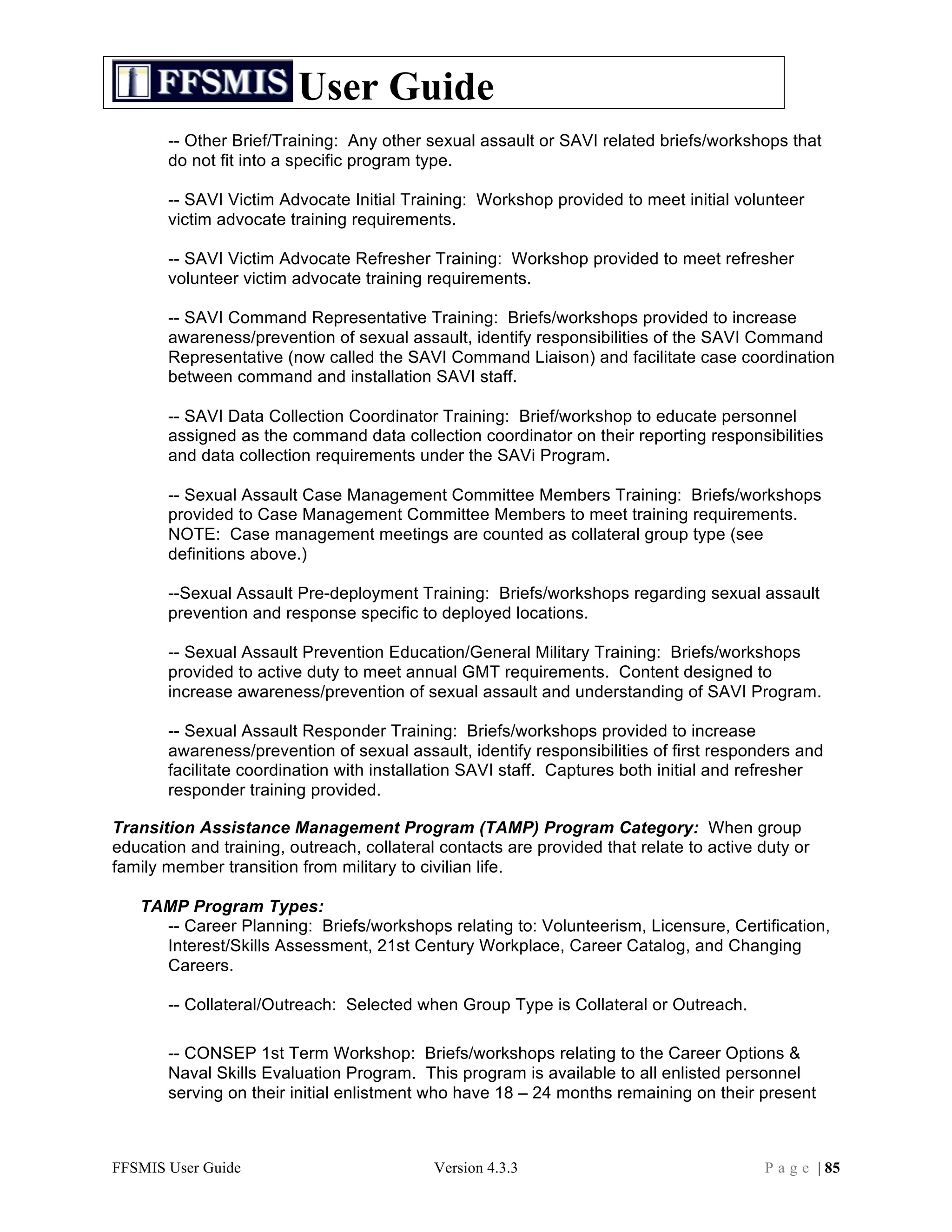 User Guide
       -- Other Brief/Training: Any other sexual assault or SAVI related briefs/workshops that
       do not fit into a specific program type.

       -- SAVI Victim Advocate Initial Training: Workshop provided to meet initial volunteer
       victim advocate training requirements.

       -- SAVI Victim Advocate Refresher Training: Workshop provided to meet refresher
       volunteer victim advocate training requirements.

       -- SAVI Command Representative Training: Briefs/workshops provided to increase
       awareness/prevention of sexual assault, identify responsibilities of the SAVI Command
       Representative (now called the SAVI Command Liaison) and facilitate case coordination
       between command and installation SAVI staff.

       -- SAVI Data Collection Coordinator Training: Brief/workshop to educate personnel
       assigned as the command data collection coordinator on their reporting responsibilities
       and data collection requirements under the SAVi Program.

       -- Sexual Assault Case Management Committee Members Training: Briefs/workshops
       provided to Case Management Committee Members to meet training requirements.
       NOTE: Case management meetings are counted as collateral group type (see
       definitions above.)

       --Sexual Assault Pre-deployment Training: Briefs/workshops regarding sexual assault
       prevention and response specific to deployed locations.

       -- Sexual Assault Prevention Education/General Military Training: Briefs/workshops
       provided to active duty to meet annual GMT requirements. Content designed to
       increase awareness/prevention of sexual assault and understanding of SAVI Program.

       -- Sexual Assault Responder Training: Briefs/workshops provided to increase
       awareness/prevention of sexual assault, identify responsibilities of first responders and
       facilitate coordination with installation SAVI staff. Captures both initial and refresher
       responder training provided.

Transition Assistance Management Program (TAMP) Program Category: When group
education and training, outreach, collateral contacts are provided that relate to active duty or
family member transition from military to civilian life.

   TAMP Program Types:
     -- Career Planning: Briefs/workshops relating to: Volunteerism, Licensure, Certification,
     Interest/Skills Assessment, 21st Century Workplace, Career Catalog, and Changing
     Careers.

       -- Collateral/Outreach: Selected when Group Type is Collateral or Outreach.

       -- CONSEP 1st Term Workshop: Briefs/workshops relating to the Career Options &
       Naval Skills Evaluation Program. This program is available to all enlisted personnel
       serving on their initial enlistment who have 18 – 24 months remaining on their present



FFSMIS User Guide                           Version 4.3.3                                P a g e | 85
 