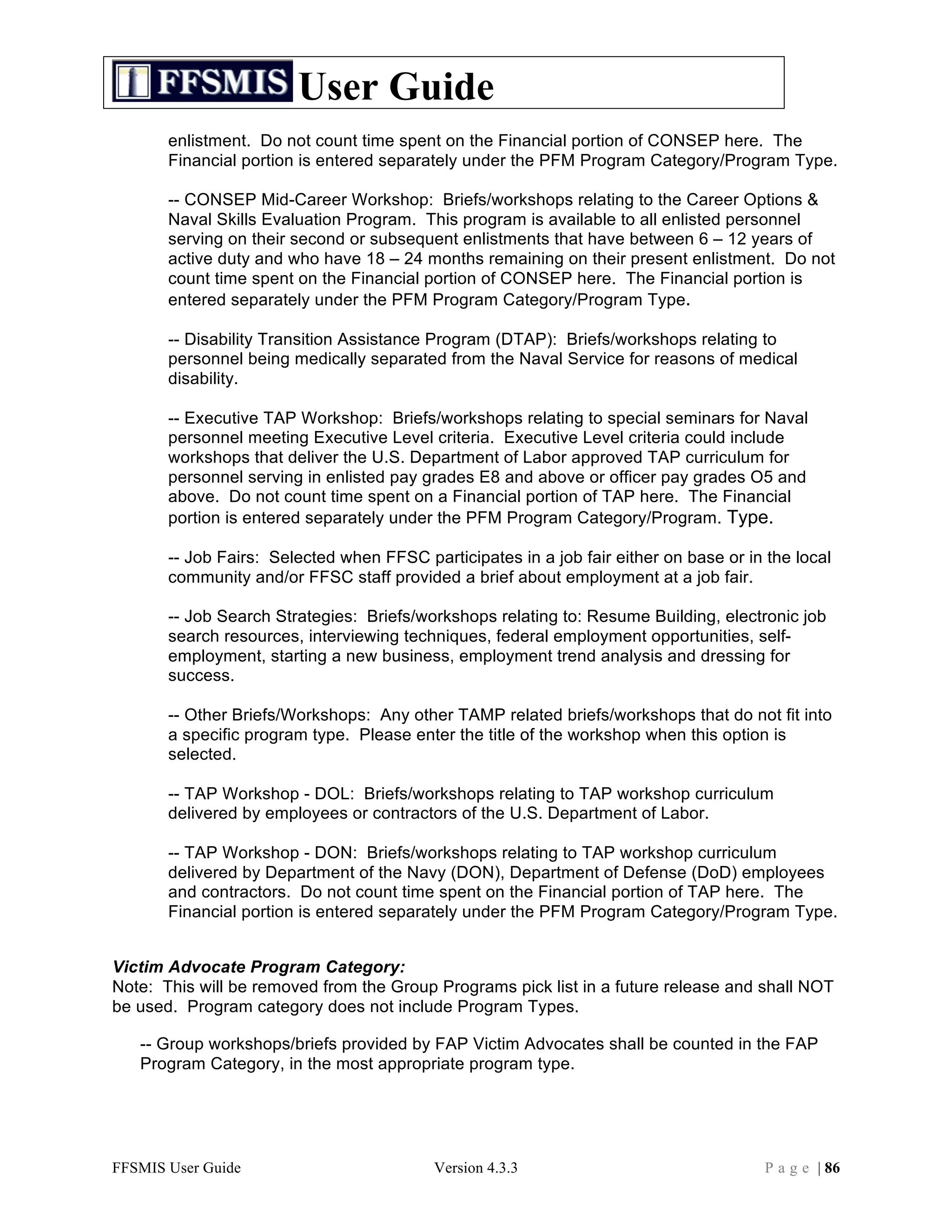 User Guide
       enlistment. Do not count time spent on the Financial portion of CONSEP here. The
       Financial portion is entered separately under the PFM Program Category/Program Type.

       -- CONSEP Mid-Career Workshop: Briefs/workshops relating to the Career Options &
       Naval Skills Evaluation Program. This program is available to all enlisted personnel
       serving on their second or subsequent enlistments that have between 6 – 12 years of
       active duty and who have 18 – 24 months remaining on their present enlistment. Do not
       count time spent on the Financial portion of CONSEP here. The Financial portion is
       entered separately under the PFM Program Category/Program Type.

       -- Disability Transition Assistance Program (DTAP): Briefs/workshops relating to
       personnel being medically separated from the Naval Service for reasons of medical
       disability.

       -- Executive TAP Workshop: Briefs/workshops relating to special seminars for Naval
       personnel meeting Executive Level criteria. Executive Level criteria could include
       workshops that deliver the U.S. Department of Labor approved TAP curriculum for
       personnel serving in enlisted pay grades E8 and above or officer pay grades O5 and
       above. Do not count time spent on a Financial portion of TAP here. The Financial
       portion is entered separately under the PFM Program Category/Program. Type.

       -- Job Fairs: Selected when FFSC participates in a job fair either on base or in the local
       community and/or FFSC staff provided a brief about employment at a job fair.

       -- Job Search Strategies: Briefs/workshops relating to: Resume Building, electronic job
       search resources, interviewing techniques, federal employment opportunities, self-
       employment, starting a new business, employment trend analysis and dressing for
       success.

       -- Other Briefs/Workshops: Any other TAMP related briefs/workshops that do not fit into
       a specific program type. Please enter the title of the workshop when this option is
       selected.

       -- TAP Workshop - DOL: Briefs/workshops relating to TAP workshop curriculum
       delivered by employees or contractors of the U.S. Department of Labor.

       -- TAP Workshop - DON: Briefs/workshops relating to TAP workshop curriculum
       delivered by Department of the Navy (DON), Department of Defense (DoD) employees
       and contractors. Do not count time spent on the Financial portion of TAP here. The
       Financial portion is entered separately under the PFM Program Category/Program Type.


Victim Advocate Program Category:
Note: This will be removed from the Group Programs pick list in a future release and shall NOT
be used. Program category does not include Program Types.

   -- Group workshops/briefs provided by FAP Victim Advocates shall be counted in the FAP
   Program Category, in the most appropriate program type.




FFSMIS User Guide                          Version 4.3.3                                P a g e | 86
 